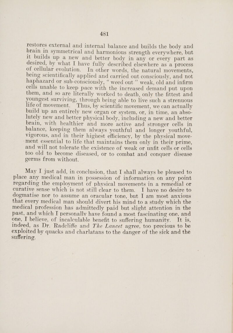 restores external and internal balance and builds the body and brain in symmetrical and harmonious strength everywhere, but it builds up a new and better body in any or every part as desired, by what I have fully described elsewhere as a process of cellular evolution. In other words, the natural movements> being scientifically applied and carried out consciously, and not haphazard or sub-consciously, u weed out ” weak, old and infirm cells unable to keep pace with the increased demand put upon them, and so are literally worked to death, only the fittest and youngest surviving, through being able to live such a strenuous life of movement. Thus, by scientific movement, we can actually build up an entirely new organ or system, or, in time, an abso¬ lutely new and better physical body, including a new and better brain, with healthier and more active and stronger cells in balance, keeping them always youthful and longer youthful, vigorous, and in their highest efficiency, by the physical move¬ ment essential to life that maintains them only in their prime, and will not tolerate the existence of weak or unfit cells or cells too old to become diseased, or to combat and conquer disease germs from without. May I just add, in conclusion, that I shall always be pleased to place any medical man in possession of information on any point regarding the employment of physical movements in a remedial or curative sense which is not still clear to them. I have no desire to dogmatise nor to assume an oracular tone, but I am most anxious that every medical man should divert his mind to a study which the medical profession has admittedly paid but slight attention in the past, and which I personallv have found a most fascinating one, and one, I believe, of incalculable benefit to suffering humanity. It is, indeed, as Dr. Radeliffe and The Lancet agree, too precious to be exploited by quacks and charlatans to the danger of the sick and the suffering.