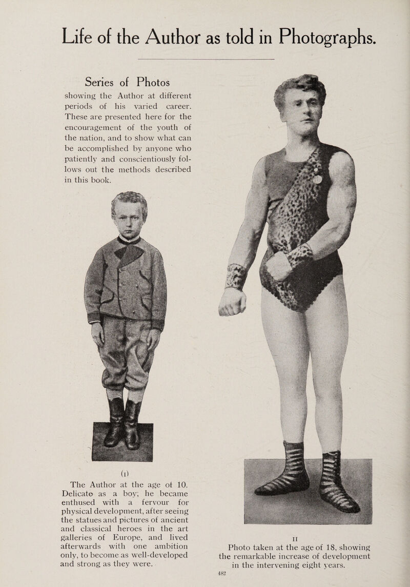 Life of the Author as told in Photographs. Series of Photos showing the Author at different periods of his varied career. These are presented here for the encouragement of the youth of the nation, and to show what can be accomplished by anyone who patiently and conscientiously fol¬ lows out the methods described in this book. W The Author at the age of 10. Delicate as a boy; he became enthused with a fervour for physical development, after seeing the statues and pictures of ancient and classical heroes in the art galleries of Europe, and lived afterwards with one ambition only, to become as well-developed and strong as they were. ii Photo taken at the age of 18, showing the remarkable increase of development in the intervening eight years.