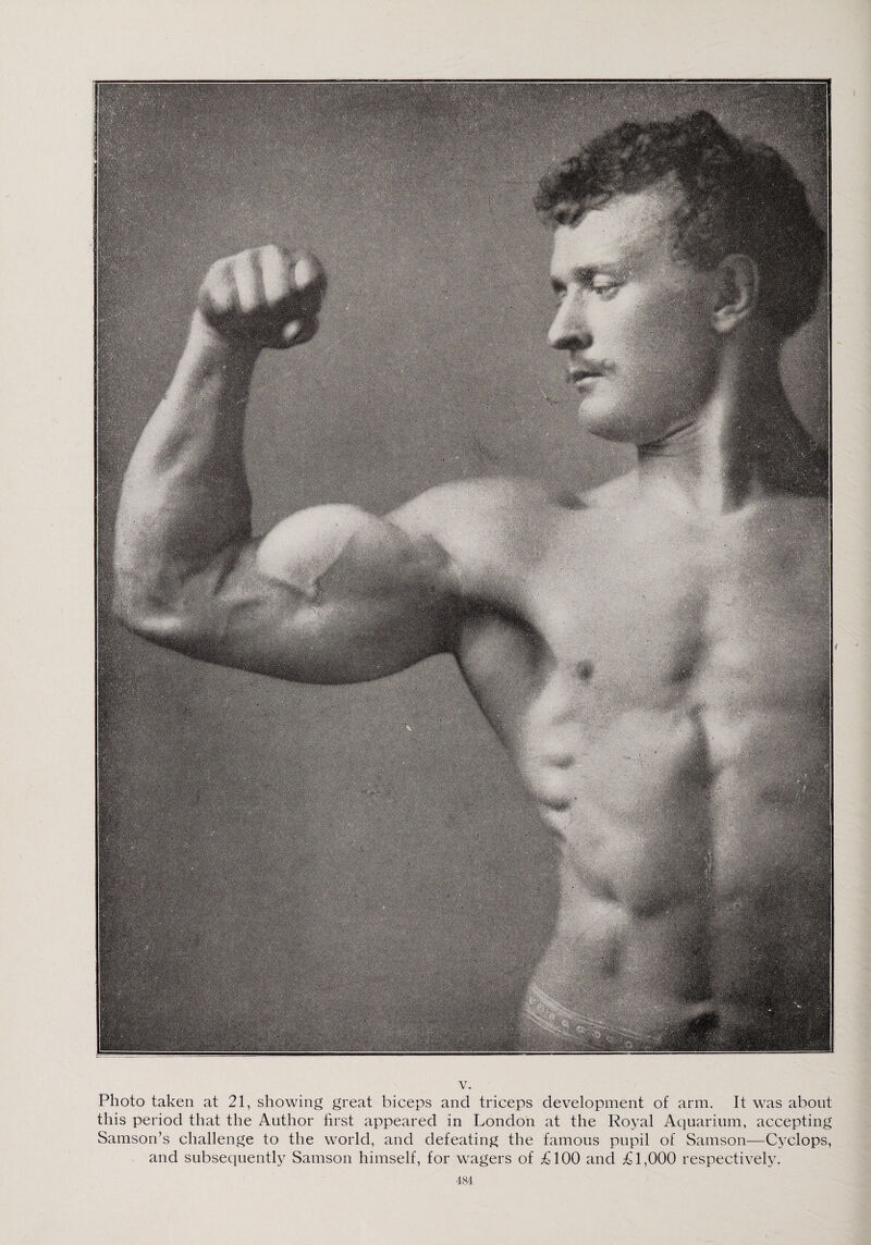 V. Photo taken at 21, showing great biceps and triceps development of arm. It was about this period that the Author first appeared in London at the Royal Aquarium, accepting Samson’s challenge to the world, and defeating the famous pupil of Samson—Cyclops, and subsequently Samson himself, for wagers of £100 and £1,000 respectively.