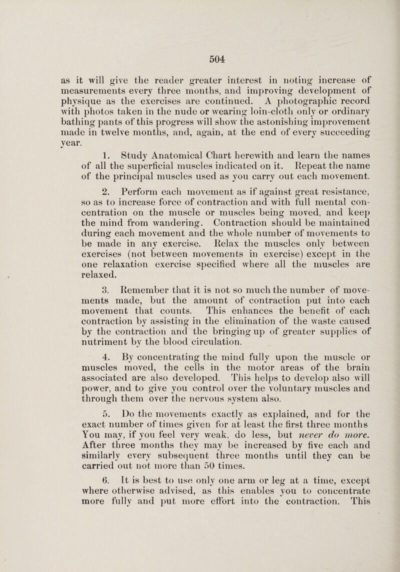 as it will give the reader greater interest in noting increase of measurements every three months, and improving development of physique as the exercises are continued. A photographic record with photos taken in the nude or wearing loin-cloth only or ordinary bathing pants of this progress will show the astonishing improvement made in twelve months, and, again, at the end of every succeeding year. 1. Study Anatomical Chart herewith and learn the names of all the superficial muscles indicated on it. Repeat the name of the principal muscles used as you carry out each movement. 2. Perform each movement as if against great resistance, so as to increase force of contraction and with full mental con¬ centration on the muscle or muscles being moved, and keep the mind from wandering. Contraction should be maintained during each movement and the whole number of movements to be made in any exercise. Relax the muscles only betAveen exercises (not between movements in exercise) except in the one relaxation exercise specified where all the muscles are relaxed. 3. Remember that it is not so much the number of move¬ ments made, but the amount of contraction put into each movement that counts. This enhances the benefit of each contraction by assisting in the elimination of the waste caused by the contraction and the bringing up of greater supplies of nutriment by the blood circulation. 4. By concentrating the mind fully upon the muscle or muscles moved, the cells in the motor areas of the brain associated are also developed. This helps to deA5 6 7elop also will power, and to give you control over the voluntary muscles and through them over the nervous system also. 5. Do the movements exactly as explained, and for the exact number of times given for at least the first three months You may, if you feel very weak, do less, but never do more. After three months they may be increased by five each and similarly every subsequent three months until they can be carried out not more than 50 times. 6. It is best to use only one arm or leg at a time, except where otherwise advised, as this enables you to concentrate more fully and put more effort into the contraction. This