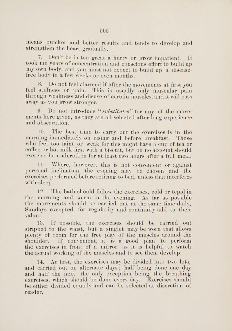means quicker and better results and tends to develop and strengthen the heart gradually. o %j 7. Don’t be in too great a hurry or grow impatient. It took me years of concentration and conscious effort to buildup y ^ ^ ai i cl you must not expect to build up a disease- free body in a few weeks or even months. 8. Do not feel alarmed if after the movements at first you feel stiffness or pain. This is usually only muscular pain through weakness and disuse of certain muscles, and it will pass away as you grow stronger. * o o 9. Do not introduce “substitutes for any of the move¬ ments here given, as they are all selected after long experience and observation. 10. The best time to carry out the exercises is in the morning immediately on rising and before breakfast. Those who feel too faint or weak for this might have a cup of tea or coffee or hot milk first with a biscuit, but on no account should exercise be undertaken for at least two hours after a full meal. 11. Where, however, this is not convenient or against personal inclination, the evening may be chosen and the exercises performed before retiring to bed, unless that interferes with sleep. 12. The bath should follow the exercises, cold or tepid in the morning and warm in the evening. As far as possible the movements should be carried out at the same time daily, Sundays excepted, for regularity and continuity add to their value. 13. If possible, the exercises should be carried out stripped to the waist, but a singlet may be worn that allows plenty of room for the free play of the muscles around the shoulder. If convenient, it is a good plan to perform the exercises in front of a mirror, as it is helpful to watch the actual working of the muscles and to see them develop. 14. At first, the exercises may be divided into two lots, and carried out on alternate days ; half being done one dav and half the next, the only exception being the breathing exercises, which should be done every day. Exercises should be eithei divided equally and can be selected at discretion of reader.