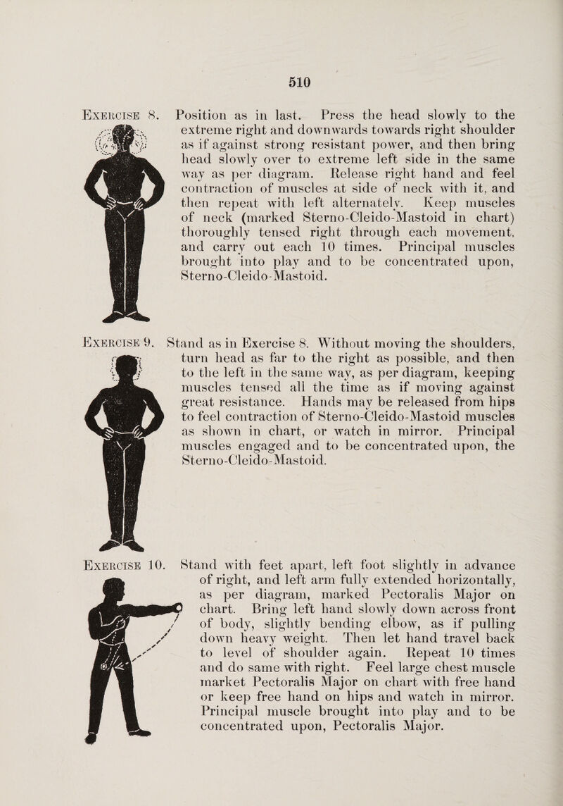 Exercise 8. Position as in last. Press the head slowly to the extreme right and downwards towards right shoulder as if against strong resistant power, and then bring head slowly over to extreme left side in the same way as per diagram. Release right hand and feel contraction of muscles at side of neck with it, and then repeat with left alternately. Keep muscles of neck (marked Sterno-Cleido-Mastoid in chart) thoroughly tensed right through each movement, and carry out each 10 times. Principal muscles brought into play and to be concentrated upon, Sterno-Cleido Mastoid. Exercise 9. Stand as in Exercise 8. Without moving the shoulders, turn head as far to the right as possible, and then to the left in the same way, as per diagram, keeping muscles tensed all the time as if moving against great resistance. Hands may be released from hips to feel contraction of Sterno-Cleido-Mastoid muscles as shown in chart, or watch in mirror. Principal muscles engaged and to be concentrated upon, the Sterno-Cleido-Mastoid. Exercise 10. Stand with feet apart, left foot slightly in advance of right, and left arm fully extended horizontally, as per diagram, marked Pectoralis Major on chart. Bring left hand slowly down across front of body, slightly bending elbow, as if pulling down heavy weight. Then let hand travel back to level of shoulder again. Repeat 10 times and do same with right. Feel large chest muscle market Pectoralis Major on chart with free hand or keep free hand on hips and watch in mirror. Principal muscle brought into play and to be concentrated upon, Pectoralis Major.