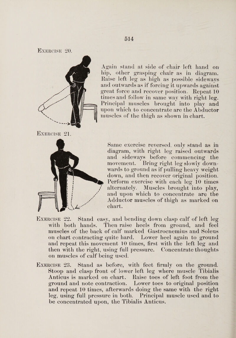 SRCISE 20. Again stand at side of chair left hand on hip, other grasping chair as in diagram. Raise left leg as high as possible sideways and outwards as if forcing it upwards against great force and recover position. Repeat 10 times and follow in same way with right leg. Principal muscles brought into play and upon which to concentrate are the Abductor muscles of the thigh as shown in chart. Exercise 21 Same exercise reversed, only stand as in diagram, with right leg raised outwards and sideways before commencing the movement. Bring right leg slowly down¬ wards to ground as if pulling heavy weight down, and then recover original position. Perform exercise with each \eg 10 times alternately. Muscles brought into play, and upon which to concentrate are the Adductor muscles of thigh as marked on chart. Exercise 22. Stand easy, and bending down clasp calf of left leg with both hands. Then raise heels from ground, and feel muscles of the back of calf marked Gastrocnemius and Soleus on chart contracting quite hard. Lower heel again to ground and repeat this movement 10 times, first with the left leg and then with the right, using full pressure. Concentrate thoughts on muscles of calf being used. Exercise 23. Stand as before, with feet firmly on the ground. Stoop and clasp front of lower left leg where muscle Tibialis Anticus is marked on chart. Raise toes of left foot from the ground and note contraction. Lower toes to original position and repeat 10 times, afterwards doing the same with the right leg, using full pressure in both. Principal muscle used and to be concentrated upon, the Tibialis Anticus.