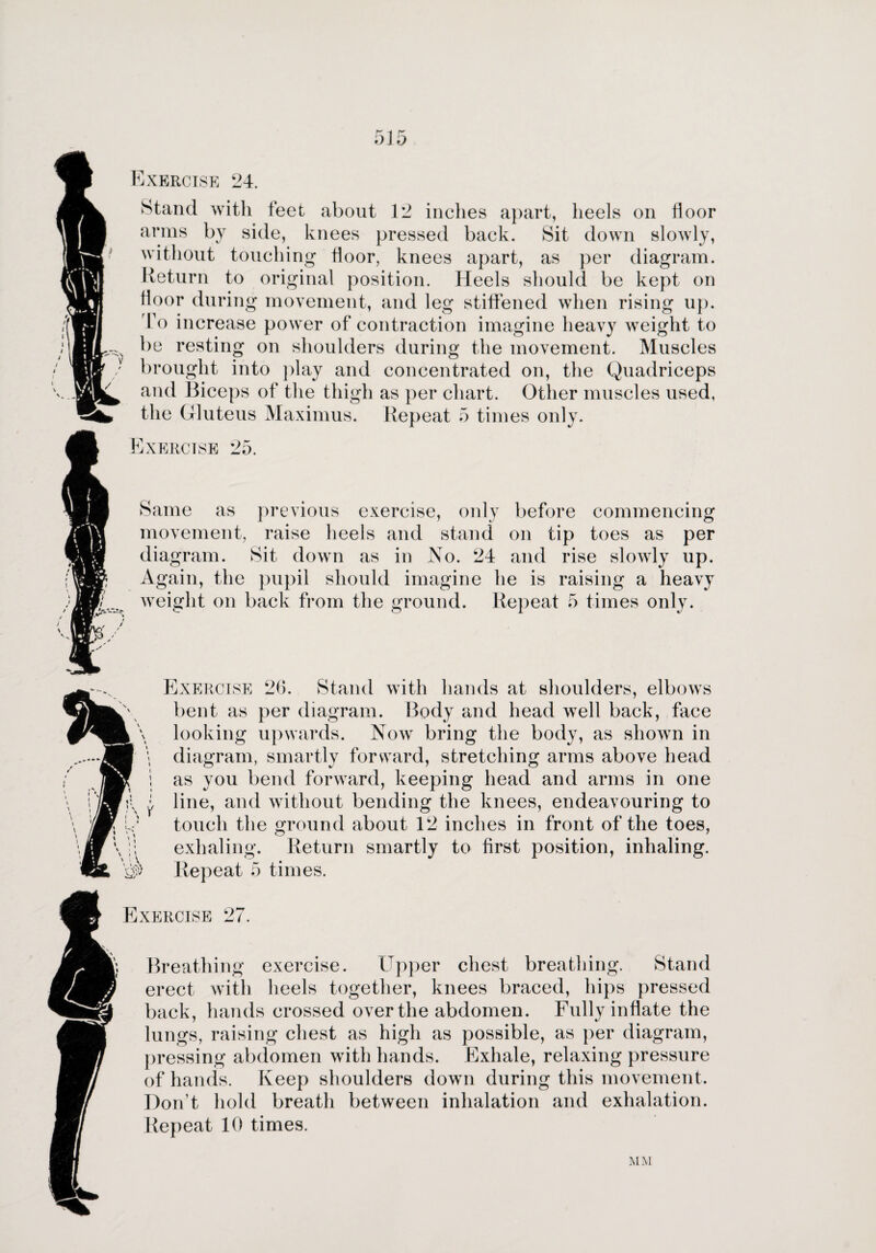 Exercise 24. Stand with feet about 12 inches apart, heels on floor arms by side, knees pressed back. Sit down slowly, without touching floor, knees apart, as per diagram. Return to original position. Heels should be kept on floor during movement, and leg stiffened when rising up. To increase power of contraction imagine heavy weight to be resting on shoulders during the movement. Muscles brought into play and concentrated on, the Quadriceps and Biceps of the thigh as per chart. Other muscles used, the Gluteus Maximus. Repeat 5 times only. Exercise 25. Same as previous exercise, only before commencing movement, raise heels and stand on tip toes as per diagram. Sit down as in No. 24 and rise slowly up. Again, the pupil should imagine he is raising a heavy weight on back from the ground. Repeat 5 times only. Exercise 26. Stand with hands at shoulders, elbows bent as per diagram. Body and head well back, face looking upwards. Nowr bring the body, as shown in diagram, smartly forward, stretching arms above head as you bend forward, keeping head and arms in one line, and without bending the knees, endeavouring to touch the ground about 12 inches in front of the toes, exhaling. Return smartly to first position, inhaling. Repeat 5 times. Exercise 27. Breathing exercise. Upper chest breathing. Stand I erect with heels together, knees braced, hips pressed back, hands crossed over the abdomen. Fully inflate the lungs, raising chest as high as possible, as per diagram, pressing abdomen with hands. Exhale, relaxing pressure of hands. Keep shoulders down during this movement. Don’t hold breath between inhalation and exhalation. Repeat 10 times.