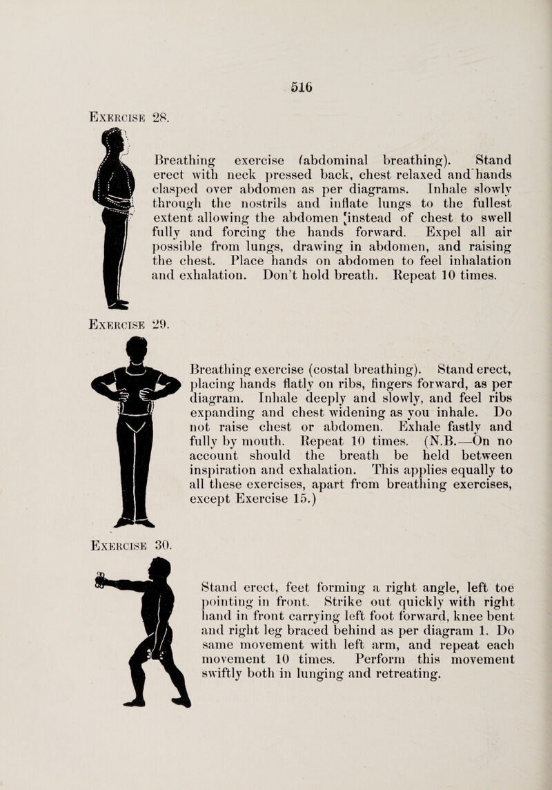 Exercise 28. Breathing exercise (abdominal breathing). Stand erect with neck pressed back, chest relaxed and hands clasped over abdomen as per diagrams. Inhale slowly through the nostrils and inflate lungs to the fullest extent allowing the abdomen 'instead of chest to swell fully and forcing the hands forward. Expel all air possible from lungs, drawing in abdomen, and raising the chest. Place hands on abdomen to feel inhalation and exhalation. Don’t hold breath. Repeat 10 times. Exercise 29. Breathing exercise (costal breathing). Stand erect, placing hands flatly on ribs, Angers forward, as per diagram. Inhale deeply and slowly, and feel ribs expanding and chest widening as you inhale. Do not raise chest or abdomen. Exhale fastly and fully by mouth. Repeat 10 times. (N.B.—On no account should the breath be held between inspiration and exhalation. This applies equally to all these exercises, apart from breathing exercises, except Exercise 15.) Exercise 30. Stand erect, feet forming a right angle, left toe pointing in front. Strike out quickly with right hand in front carrying left foot forward, knee bent and right leg braced behind as per diagram 1. Do same movement with left arm, and repeat each movement 10 times. Perform this movement swiftly both in lunging and retreating.