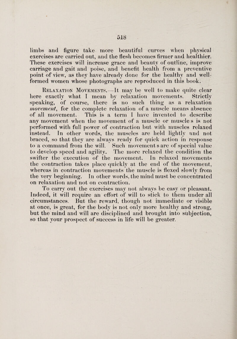 limbs and figure take more beautiful curves when physical exercises are carried out, and the flesh becomes firmer and healthier. These exercises will increase grace and beauty of outline, improve carriage and gait and poise, and benefit health from a preventive point of view, as they have already done for the healthy and well- formed women whose photographs are reproduced in this book. Relaxation Movements.—It may be well to make quite clear here exactly what I mean by relaxation movements. Strictly speaking, of course, there is no such thing as a relaxation movement, for the complete relaxation of a muscle means absence of all movement. This is a term I have invented to describe any movement when the movement of a muscle or muscle s is not performed with full power of contraction but with muscles relaxed instead. In other words, the muscles are held lightly and not braced, so that they are always ready for quick action in response to a command from the will. Such movement s are of special value to develop speed and agility. The more relaxed the condition the swifter the execution of the movement. In relaxed movements the contraction takes place quickly at the end of the movement, whereas in contraction movements the muscle is flexed slowly from the very beginning. In other words, the mind must be concentrated on relaxation and not on contraction. To carry out the exercises may not always be easy or pleasant. Indeed, it will require an effort of will to stick to them under all circumstances. But the reward, though not immediate or visible at once, is great, for the body is not only more healthy and strong, but the mind and will are disciplined and brought into subjection, so that your prospect of success in life will be greater.