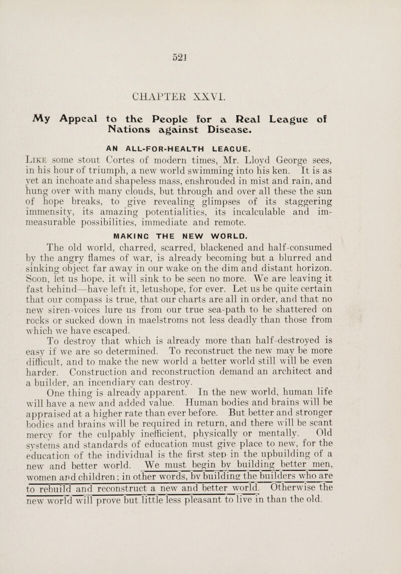 52] CHAPTER XXVI. My Appeal to the People for a Real League of Nations against Disease. AN ALL-FOR-HEALTH LEAGUE. Like some stout Cortes of modern times, Mr. Lloyd George sees, in his hour of triumph, a new world swimming into his ken. It is as yet an inchoate and shapeless mass, enshrouded in mist and rain, and hung over with many clouds, but through and over all these the sun of hope breaks, to give revealing glimpses of its staggering immensity, its amazing potentialities, its incalculable and im¬ measurable possibilities, immediate and remote. MAKING THE NEW WORLD. The old world, charred, scarred, blackened and half-consumed by the angry flames of war, is already becoming but a blurred and sinking object far away in our wake on the dim and distant horizon. Soon, let us hope, it will sink to be seen no more. We are leaving it fast behind—have left it, letushope, for ever. Let us be quite certain that our compass is true, that our charts are all in order, and that no new siren-voices lure us from our true sea-path to be shattered on rocks or sucked down in maelstroms not less deadly than those from which we have escaped. To destroy that which is already more than half-destroyed is easy if we are so determined. To reconstruct the new may he more difficult, and to make the new world a better world still will be even harder. Construction and reconstruction demand an architect and a builder, an incendiary can destroy. One thing is already apparent. In the new world, human life will have a new and added value. Human bodies and brains will he appraised at a higher rate than ever before. But better and stronger bodies and brains will be required in return, and there will be scant mercy for the culpably inefficient, physically or mentally. Old systems and standards of education must give place to new, for the education of the individual is the first step in the upbuilding of a new and better world. We must begin by building better men, women and children; in other words, bv building; the builders who are to rebuild and reconstruct a new and better world. Otherwise the new world will prove hut little less pleasant to live in than the old.