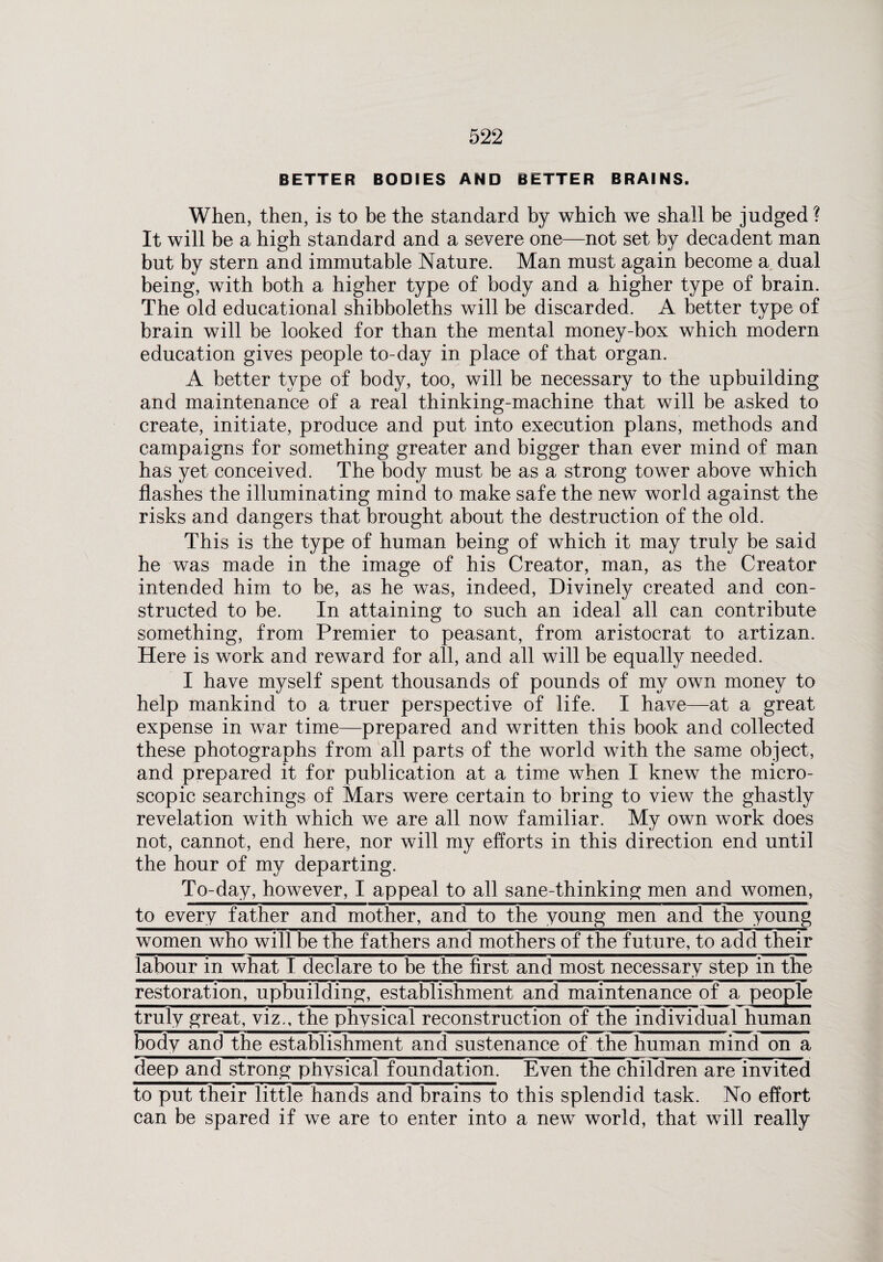 BETTER BODIES AND BETTER BRAINS. When, then, is to be the standard by which we shall be judged ? It will be a high standard and a severe one—not set by decadent man but by stern and immutable Nature. Man must again become a dual being, with both a higher type of body and a higher type of brain. The old educational shibboleths will be discarded. A better type of brain will be looked for than the mental money-box which modern education gives people to-day in place of that organ. A better type of body, too, will be necessary to the upbuilding and maintenance of a real thinking-machine that will be asked to create, initiate, produce and put into execution plans, methods and campaigns for something greater and bigger than ever mind of man has yet conceived. The body must be as a strong tower above which flashes the illuminating mind to make safe the new world against the risks and dangers that brought about the destruction of the old. This is the type of human being of which it may truly be said he was made in the image of his Creator, man, as the Creator intended him to be, as he was, indeed, Divinely created and con¬ structed to be. In attaining to such an ideal all can contribute something, from Premier to peasant, from aristocrat to artizan. Here is work and reward for all, and all will be equally needed. I have myself spent thousands of pounds of my own money to help mankind to a truer perspective of life. I have—at a great expense in war time—prepared and written this book and collected these photographs from all parts of the world with the same object, and prepared it for publication at a time when I knew the micro¬ scopic searchings of Mars were certain to bring to view the ghastly revelation with which we are all now familiar. My own work does not, cannot, end here, nor will my efforts in this direction end until the hour of my departing. To-day, however, I appeal to all sane-thinking men and women, to every father and mother, and to the young men and the young women who will be the fathers and mothers of the future, to add their labour in what I declare to be the first and most necessary step in the restoration, upbuilding, establishment and maintenance of a people truly great, viz., the physical reconstruction of the individual human body and the establishment and sustenance of the human mind on a deep and strong physical foundation. Even the children are invited to put their little hands and brains to this splendid task. No effort can be spared if we are to enter into a new world, that will really