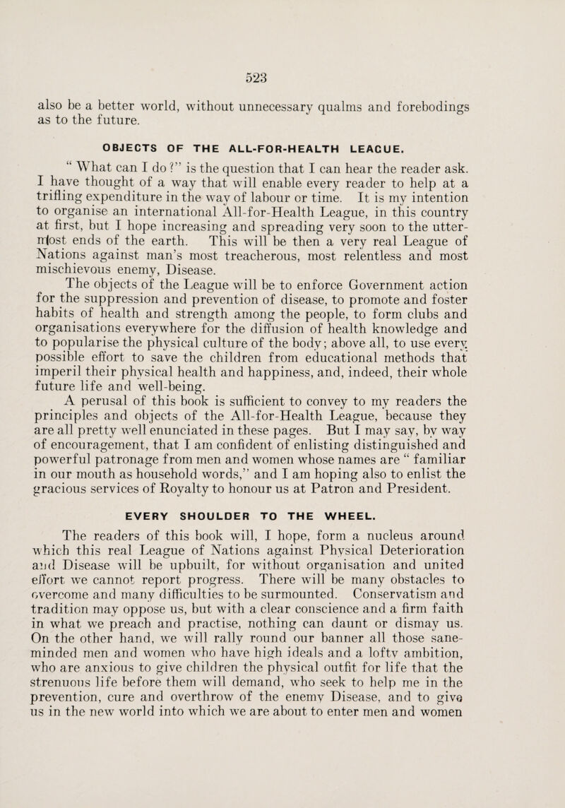 also be a better world, without unnecessary qualms and forebodings as to the future. OBJECTS OF THE ALL-FOR-HEALTH LEAGUE. “ What can I do ?” is the question that I can hear the reader ask. I have thought of a way that will enable every reader to help at a trifling expenditure in the way of labour or time. It is my intention to organise an international All-for-Health League, in this country at first, but I hope increasing and spreading very soon to the utter¬ most ends of the earth. This will be then a very real League of Nations against man’s most treacherous, most relentless and most mischievous enemy, Disease. The objects of the League will be to enforce Government action for the suppression and prevention of disease, to promote and foster habits of health and strength among the people, to form clubs and organisations everywhere for the diffusion of health knowledge and to popularise the physical culture of the body; above all, to use every possible effort to save the children from educational methods that imperil their physical health and happiness, and, indeed, their whole future life and well-being. A perusal of this book is sufficient to convey to my readers the principles and objects of the All-for-Health League, because they are all pretty well enunciated in these pages. But I may say, by way of encouragement, that I am confident of enlisting distinguished and powerful patronage from men and women whose names are “ familiar in our mouth as household words,” and I am hoping also to enlist the gracious services of Royalty to honour us at Patron and President. EVERY SHOULDER TO THE WHEEL. The readers of this book will, I hope, form a nucleus around which this real League of Nations against Physical Deterioration and Disease will be upbuilt, for without organisation and united effort we cannot report progress. There will be many obstacles to overcome and many difficulties to be surmounted. Conservatism and tradition may oppose us, but with a clear conscience and a firm faith in what we preach and practise, nothing can daunt or dismay us. On the other hand, we will rally round our banner all those sane- minded men and women who have high ideals and a loftv ambition, who are anxious to give children the physical outfit for life that the strenuous life before them will demand, who seek to help me in the prevention, cure and overthrow of the enemy Disease, and to give us in the new world into which we are about to enter men and women