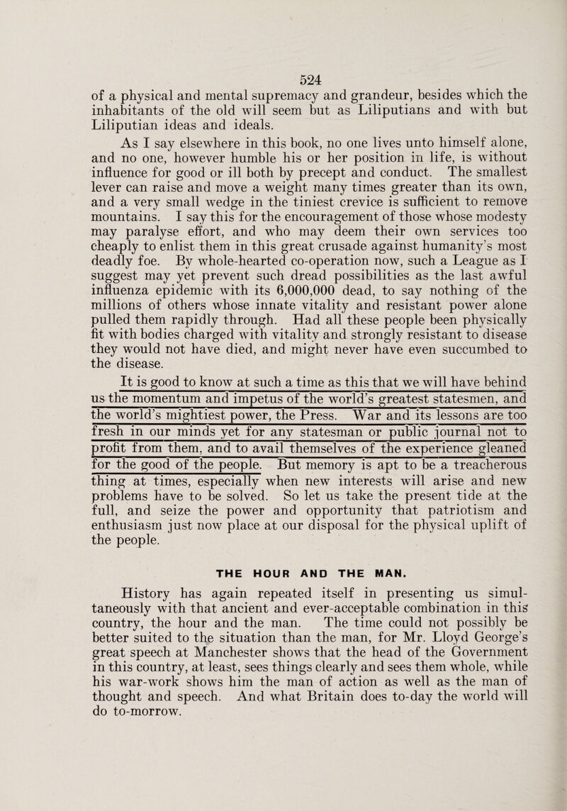 of a physical and mental supremacy and grandeur, besides which the inhabitants of the old will seem but as Liliputians and with but Liliputian ideas and ideals. As I say elsewhere in this book, no one lives unto himself alone, and no one, however humble his or her position in life, is without influence for good or ill both by precept and conduct. The smallest lever can raise and move a weight many times greater than its own, and a very small wedge in the tiniest crevice is sufficient to remove mountains. I say this for the encouragement of those whose modesty may paralyse effort, and who may deem their own services too cheaply to enlist them in this great crusade against humanity’s most deadly foe. By whole-hearted co-operation now, such a League as I suggest may yet prevent such dread possibilities as the last awful influenza epidemic with its 6,000,000 dead, to say nothing of the millions of others whose innate vitality and resistant power alone pulled them rapidly through. Had all these people been physically fit with bodies charged with vitality and strongly resistant to disease they would not have died, and might never have even succumbed to the disease. It is good to know at such a time as this that we will have behind us the momentum and impetus of the world’s greatest statesmen, and the world’s mightiest power, the Press. War and its lessons are too fresh in our minds yet for any statesman or public journal not to profit from them, and to avail themselves of the experience gleaned for the good of the people. But memory is apt to be a treacherous thing at times, especially when new interests will arise and new problems have to be solved. So let us take the present tide at the full, and seize the power and opportunity that patriotism and enthusiasm just now place at our disposal for the physical uplift of the people. THE HOUR AND THE MAN. History has again repeated itself in presenting us simul¬ taneously with that ancient and ever-acceptable combination in this country, the hour and the man. The time could not possibly be better suited to the situation than the man, for Mr. Lloyd George’s great speech at Manchester shows that the head of the Government in this country, at least, sees things clearly and sees them whole, while his war-work shows him the man of action as well as the man of thought and speech. And what Britain does to-day the world will do to-morrow.