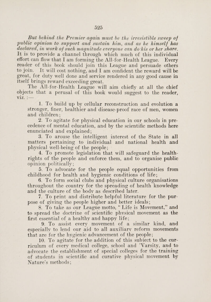 But behind the Premier again must be the irresistible sweep of public opinion to support and sustain him, and as he himself has declared, in work of such magnitude everyone can do his or her share. It is to provide a channel through which much of this individual effort can flow that I am forming the All-for-Health League. Every reader of this book should join this League and persuade others to join. It will cost nothing, and I am confident the reward will be great, for duty well done and service rendered in any good cause in itself brings reward exceeding great. The All-for-Health League will aim chiefly at all the chief objects that a perusal of this book would suggest to the reader, viz. :— 1. To build up by cellular reconstruction and evolution a stronger, finer, healthier and disease-proof race of men, women and children; 2. To agitate for physical education in our schools in pre¬ cedence of mental education, and by the scientific methods here enunciated and explained; 3. To arouse the intelligent interest of the State in all matters pertaining to individual and national health and physical well-being of the people; 4. To promote legislation that will safeguard the health- rights of the people and enforce them, and to organise public opinion politically; 5. To advocate for the people equal opportunities from childhood for health and hygienic conditions of life; 6. To form social clubs and physical culture organisations throughout the country for the spreading of health knowledge and the culture of the body as described later. 7. To print and distribute helpful literature for the pur¬ pose of giving the people higher and better ideals; 8. To take as our League motto, “ Life is Movement,” and to spread the doctrine of scientific physical movement as the first essentia] of a healthy and happy life; 9. To assist every movement of a similar kind, and especially to lend our aid to all auxiliary reform movements that are for the hygienic advancement of the people; 10. To agitate for the addition of this subiect to the cur¬ riculum of every medical college, school and ’Varsity, and to advocate the establishment of special colleges for the training of students in scientific and curative physical movement by Nature’s methods;