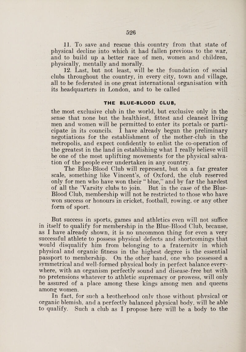 11. To save and rescue this country from that state of physical decline into which it had fallen previous to the war, and to build up a better race of men, women and children, physically, mentally and morally. 12. Last, but not least, will be the foundation of social clubs throughout the country, in every city, town and village, all to be federated in one great international organisation with its headquarters in London, and to be called THE BLUE-BLOOD CLUB, the most exclusive club in the world, but exclusive only in the sense that none but the healthiest, fittest and cleanest living men and women will be permitted to enter its portals or parti¬ cipate in its councils. I have already begun the preliminary negotiations for the establishment of the mother-club in the metropolis, and expect confidently to enlist the co-operation of the greatest in the land in establishing what I really believe will be one of the most uplifting movements for the physical salva¬ tion of the people ever undertaken in any country. The Blue-Blood Club will represent, but on a far greater scale, something like Vincent’s, of Oxford, the club reserved only for men who have won their “ blue,” and by far the hardest of all the ’Varsity clubs to join. But in the case of the Blue- Blood Club, membership will not be restricted to those who have won success or honours in cricket, football, rowing, or any other form of sport. But success in sports, games and athletics even will not suffice in itself to qualify for membership in the Blue-Blood Club, because, as I have already shown, it is no uncommon thing for even a very successful athlete to possess physical defects and shortcomings that would disqualify him from belonging to a fraternity in which physical and organic fitness in the highest degree is the essential passport to membership. On the other hand, one who possessed a symmetrical and well-formed physical body in perfect balance every¬ where, with an organism perfectly sound and disease-free but with no pretensions whatever to athletic supremacy or prowess, will only be assured of a place among these kings among men and queens among women. In fact, for such a brotherhood onlv those without phvsical or organic blemish, and a perfectly balanced physical body, will be able to qualify. Such a club as I propose here will be a body to the