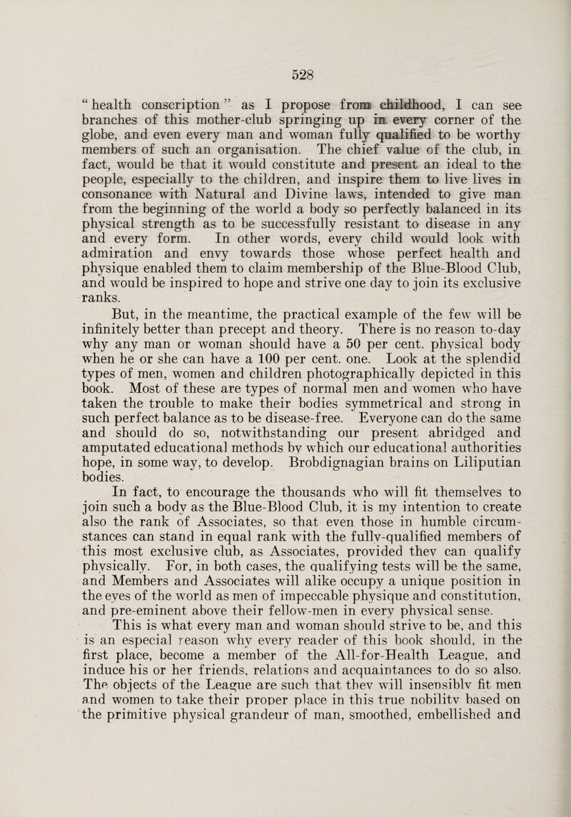 “ health conscription ” as I propose from childhood, I can see branches of this mother-club springing up in every corner of the globe, and even every man and woman fully qualified to be worthy members of such an organisation. The chief value of the club, in fact, would be that it would constitute and present an ideal to the people, especially to the children, and inspire them to live lives in consonance with Natural and Divine laws, intended to give man from the beginning of the world a body so perfectly balanced in its physical strength as to be successfully resistant to disease in any and every form. In other words, every child would look with admiration and envy towards those whose perfect health and physique enabled them to claim membership of the Blue-Blood Club, and would be inspired to hope and strive one day to join its exclusive ranks. But, in the meantime, the practical example of the few will be infinitely better than precept and theory. There is no reason to-day why any man or woman should have a 50 per cent, physical body when he or she can have a 100 per cent. one. Look at the splendid types of men, women and children photographically depicted in this book. Most of these are types of normal men and women who have taken the trouble to make their bodies symmetrical and strong in such perfect balance as to be disease-free. Everyone can do the same and should do so, notwithstanding our present abridged and amputated educational methods by which our educational authorities hope, in some way, to develop. Brobdignagian brains on Liliputian bodies. In fact, to encourage the thousands who will fit themselves to join such a body as the Blue-Blood Club, it is my intention to create also the rank of Associates, so that even those in humble circum¬ stances can stand in equal rank with the fully-qualified members of this most exclusive club, as Associates, provided they can qualify physically. For, in both cases, the qualifying tests will be the same, and Members and Associates will alike occupy a unique position in the eyes of the world as men of impeccable physique and constitution, and pre-eminent above their fellow-men in every physical sense. This is what every man and woman should strive to be, and this is an especial reason why every reader of this book should, in the first place, become a member of the All-for-Health League, and induce his or her friends, relations and acquaintances to do so also. The objects of the League are such that thev will insensiblv fit men and women to take their proper place in this true nobilitv based on the primitive physical grandeur of man, smoothed, embellished and