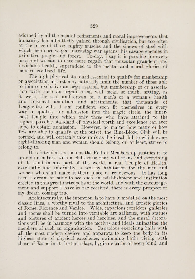 adorned by all the mental refinements and moral improvements that humanity has admittedly gained through civilisation, but too often at the price of those mighty muscles and the sinews of steel with which men once waged unceasing war against his savage enemies in primitive jungle and forest. To-day, I say it is possible for every man and woman to once more regain that muscular grandeur and inviolable health, superadded to the mental and moral glories of modern civilised life. The high physical standard essential to qualify for membership or association at first may naturally limit the number of those able to join so exclusive an organisation, but membership of or associa¬ tion with such an organisation will mean so much, setting, as it were, the seal and crown on a man’s or a woman’s health and physical ambition and attainments, that thousands of Leagueites will, I am confident, soon fit themselves in every way to qualify for admission into the magic circle, the inner¬ most temple into which only those who have attained to the highest possible standard of physical worth and excellence can ever hope to obtain admission. However, no matter how many or how few are able to qualify at the outset, the Blue-Blood Club will be formed, and will certainly take rank as the ideal club to which every right-thinking man and woman should belong, or, at least, strive to belong to. It is intended, as soon as the Roll of Membership justifies it, to provide members with a club-house that will transcend everything of its kind in any part of the world, a real Temple of Health, externally and internally, a worthy habitation for the men and women who shall make it their place of rendezvous. It has long been a dream of mine to see such an establishment and institution erected in this great metropolis of the world, and with the encourage¬ ment and support I have so far received, there is every prospect of my dream coming true. Architecturally, the intention is to have it modelled on the most classic lines, a worthy rival to the architectural and artistic glories of Rome, Florence and Venice. Wide, capacious corridors, galleries and rooms shall be turned into veritable art galleries, with statues* and pictures of ancient heroes and heroines, and the mural decora¬ tions will be in harmony with the motives and ideals animating the members of such an organisation. Capacious exercising halls with all the most modern devices and apparata to keep the body in its highest state of physical excellence, swimming baths vieing with those of Rome in its historic days, hygienic baths of every kind, and