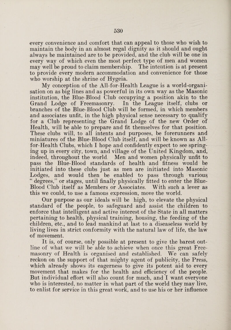 every convenience and comfort that can appeal to those who wish to maintain the body in an almost regal dignity as it should and ought always be maintained are to be provided, and the club will be one in every way of which even the most perfect type of men and women may well be proud to claim membership. The intention is at present to provide every modern accommodation and convenience for those who worship at the shrine of Hygeia. My conception of the All-for-Health League is a world-organi¬ sation on as big lines and as powerful in its own way as the Masonic institution, the Blue-Blood Club occupying a position akin to the Grand Lodge of Freemasonry. In the League itself, clubs or branches of the Blue-Blood Club will be formed, in which members and associates unfit, in the high physical sense necessary to qualify for a Club representing the Grand Lodge of the new Order of Health, will be able to prepare and fit themselves for that position. These clubs will, to all intents and purposes, be forerunners and miniatures of the Blue-Blood Club itself, and will be known as All- for-Health Clubs, which I hope and confidently expect to see spring¬ ing up in every city, town, and village of the United Kingdom, and, indeed, throughout the world. Men and women physically unfit to pass the Blue-Blood standards of health and fitness would be initiated into these clubs just as men are initiated into Masonic Lodges, and would then be enabled to pass through various “ degrees,” or stages, until finally physically fitted to enter the Blue- Blood Club itself as Members or Associates. With such a lever as this we could, to use a famous expression, move the world. Our purpose as our ideals will be high, to elevate the physical standard of the people, to safeguard and assist the children to enforce that intelligent and active interest of the State in all matters pertaining to health, physical training, housing, the feeding of the children, etc., and to lead mankind at last to a diseaseless world by living lives in strict conformity with the natural law of life, the law of movement. It is, of course, only possible at present to give the barest out¬ line of what we will be able to achieve when once this great Free¬ masonry of Health is organised and established. We can safely reckon on the support of that mighty agent of publicity, the Press, which already shows its eagerness to give its potent aid to every movement that makes for the health and efficiency of the people. But individual effort will also count for much, and I want everyone who is interested, no matter in what part of the world they may live, to enlist for service in this great work, and to use his or her influence