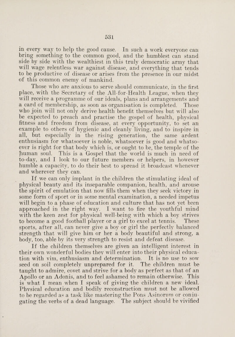 in every way to help the good cause. In such a work everyone can bring something to the common good, and the humblest can stand side by side with the wealthiest in this truly democratic army that will wage relentless war against disease, and everything that tends to be productive of disease or arises from the presence in our midst of this common enemy of mankind. Those who are anxious to serve should communicate, in the first place, with the Secretary of the All-for-Health League, when they will receive a programme of our ideals, plans and arrangements and a card of membership, as soon as organisation is completed. Those who join will not only derive health benefit themselves but will also be expected to preach and practise the gospel of health, physical fitness and freedom from disease, at every opportunity, to set an example to others of hygienic and cleanly living, and to inspire in all, but especially in the rising generation, the same ardent enthusiasm for whatsoever is noble, whatsoever is good and whatso¬ ever is right for that body which is, or ought to be, the temple of the >,human soul. This is a Gospel that the world is much in need of to-day, and I look to our future members or helpers, in however humble a capacity, to do their best to spread it broadcast whenever and wherever thev can. If we can only implant in the children the stimulating ideal of physical beauty and its inseparable companion, health, and arouse the spirit of emulation that now fills them when they seek victory in some form of sport or in some mental examination, a needed impetus will begin to a phase of education and culture that has not yet been approached in the right way. I want to fire the youthful mind with the keen zest for physical well-being with which a boy strives to become a good football player or a girl to excel at tennis. These sports, after all, can never give a boy or girl the perfectly balanced strength that will give him or her a body beautiful and strong, a body, too, able by its very strength to resist and defeat disease. If the children themselves are given an intelligent interest in their own wonderful bodies they will enter into their physical educa¬ tion with vim, enthusiasm and determination. It is no use to sow seed on soil completely unprepared for it. The children must be taught to admire, covet and strive for a body as perfect as that of an Apollo or an Adonis, and to feel ashamed to remain otherwise. This is what I mean when I speak of giving the children a new ideal. Phvsical education and bodily reconstruction must not be allowed to be regarded as a task like mastering the Pons Asinorum or coni li¬ gating the verbs of a dead language. The subject should be vivified