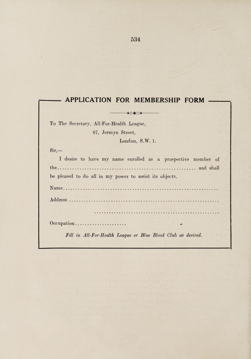 i 534 - APPLICATION FOR MEMBERSHIP FORM - -+o*o+- To The Secretary, All-For-Health League, 67, Jermyn Street, London, S.W. 1. Sir,— I desire to have my name enrolled as a prospective member of the... and shall be pleased to do all in my power to assist its objects. Name.. Address. Occupation. ~ Fill in All-For-Health League or Blue Blood Club as desired. i