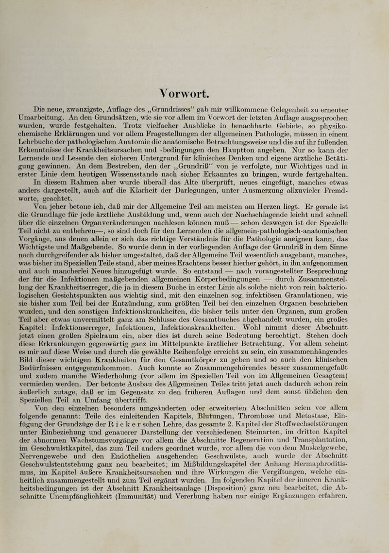 Vorwort. Die neue, zwanzigste, Auflage des „Grundrisses“ gab mir willkommene Gelegenheit zu erneuter Umarbeitung. An den Grundsätzen, wie sie vor allem im Vorwort der letzten Auflage ausgesprochen wurden, wurde festgehalten. Trotz vielfacher Ausblicke in benachbarte Gebiete, so physiko¬ chemische Erklärungen und vor allem Fragestellungen der allgemeinen Pathologie, müssen in einem Lehrbuche der pathologischen Anatomie die anatomische Betrachtungsweise und die auf ihr fußenden Erkenntnisse der Krankheitsursachen und -bedingungen den Hauptton angeben. Nur so kann der Lernende und Lesende den sicheren Untergrund für klinisches Denken und eigene ärztliche Betäti¬ gung gewinnen. An dem Bestreben, den der „Grundriß“ von je verfolgte, nur Wichtiges und in erster Linie dem heutigen Wissensstände nach sicher Erkanntes zu bringen, wurde festgehalten. In diesem Rahmen aber wurde überall das Alte überprüft, neues eingefügt, manches etwas anders dargestellt, auch auf die Klarheit der Darlegungen, unter Ausmerzung allzuvieler Fremd¬ worte, geachtet. Von jeher betone ich, daß mir der Allgemeine Teil am meisten am Herzen liegt. Er gerade ist die Grundlage für jede ärztliche Ausbildung und, wenn auch der Nachschlagende leicht und schnell über die einzelnen Organveränderungen nachlesen können muß — schon deswegen ist der Spezielle Teil nicht zu entbehren—, so sind doch für den Lernenden die ailgemein-pathologisch-anatomischen Vorgänge, aus denen allein er sich das richtige Verständnis für die Pathologie aneignen kann, das Wichtigste und Maßgebende. So wurde denn in der vorliegenden Auflage der Grundriß in dem Sinne noch durchgreifender als bisher umgestaltet, daß der Allgemeine Teil wesentlich ausgebaut, manches, was bisher im Speziellen Teile stand, aber meines Erachtens besser hierher gehört, in ihn aufgenommen und auch mancherlei Neues hinzugefügt wurde. So entstand — nach vorangestellter Besprechung der für die Infektionen maßgebenden allgemeinen Körperbedingungen — durch Zusammenstel¬ lung der Krankheitserreger, die ja in diesem Buche in erster Linie als solche nicht von rein bakterio¬ logischen Gesichtspunkten aus wichtig sind, mit den einzelnen sog. infektiösen Granulationen, wie sie bisher zum Teil bei der Entzündung, zum größten Teil bei den einzelnen Organen beschrieben wurden, und den sonstigen Infektionskrankheiten, die bisher teils unter den Organen, zum großen Teil aber etwas unvermittelt ganz am Schlüsse des Gesamtbuches abgehandelt wurden, ein großes Kapitel: Infektionserreger, Infektionen, Infektionskrankheiten. Wohl nimmt dieser Abschnitt jetzt einen großen Spielraum ein, aber dies ist durch seine Bedeutung berechtigt. Stehen doch diese Erkrankungen gegenwärtig ganz im Mittelpunkte ärztlicher Betrachtung. Vor allem scheint es mir auf diese Weise und durch die gewählte Reihenfolge erreicht zu sein, ein zusammenhängendes Bild dieser wichtigen Krankheiten für den Gesamtkörper zu geben und so auch den klinischen Bedürfnissen entgegenzukommen. Auch konnte so Zusammengehörendes besser zusammengefaßt und zudem manche Wiederholung (vor allem im Speziellen Teil von im Allgemeinen Gesagtem) vermieden werden. Der betonte Ausbau des Allgemeinen Teiles tritt jetzt auch dadurch schon rein äußerlich zutage, daß er im Gegensatz zu den früheren Auflagen und dem sonst üblichen den Speziellen Teil an Umfang übertrifft. Von den einzelnen besonders umgeänderten oder erweiterten Abschnitten seien vor allem folgende genannt: Teile des einleitenden Kapitels, Blutungen, Thrombose und Metastase, Ein¬ fügung der Grundzüge der R i c k e r sehen Lehre, das gesamte 2. Kapitel der Stoffwechselstörungen unter Einbeziehung und genauerer Darstellung der verschiedenen Steinarten, im dritten Kapitel der abnormen Wachstums Vorgänge vor allem die Abschnitte Regeneration und Transplantation, im Geschwulstkapitel, das zum Teil anders geordnet wurde, vor allem die von dem Muskelgewebe, Nervengewebe und den Endothelien ausgehenden Geschwülste, auch wurde der Abschnitt Geschwulstentstehung ganz neu bearbeitet; im Mißbildungskapitel der Anhang Hermaphroditis¬ mus, im Kapitel äußere Krankheitsursachen und ihre Wirkungen die Vergiftungen, welche ein¬ heitlich zusammengestellt und zum Teil ergänzt wurden. Im folgenden Kapitel der inneren Krank¬ heitsbedingungen ist der Abschnitt Krankheitsanlage (Disposition) ganz neu bearbeitet, die Ab¬ schnitte Unempfänglichkeit (Immunität) und Vererbung haben nur einige Ergänzungen erfahren.