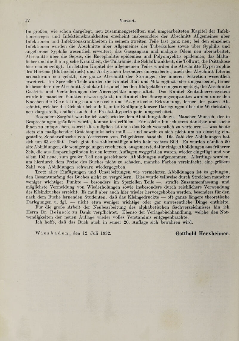 Im großen, wie schon dargelegt, neu zusammengestellten und umgearbeiteten Kapitel der Infek¬ tionserreger und Infektionskrankheiten erscheint insbesondere der Abschnitt Allgemeines über Infektionen und Infektionskrankheiten in seinem zweiten Teile fast ganz neu; bei den einzelnen Infektionen wurden die Abschnitte über Allgemeines der Tuberkulose sowie über Syphilis und angeborene Syphilis wesentlich erweitert, das Gasgangrän und maligne Ödem neu überarbeitet, Abschnitte über die Sepsis, die Encephalitis epidemica und Polyomyelitis epidemica, das Malta¬ fieber und die Bang sehe Krankheit, die Tularämie, die Schlafkrankheit, die Tollwut, die Psittakose hier neu eingefügt. Im letzten Kapitel des allgemeinen Teiles wurden die Abschnitte Hypertrophie des Herzens (Bluthochdruck) und Arrhytmien besonders umgearbeitet, auch der Abschnitt Icterus neonatorum neu gefaßt, der ganze Abschnitt der Störungen der inneren Sekretion wesentlich erweitert. Im Speziellen Teile wurden die Kapitel Blut und Milz ergänzt oder umgearbeitet, ferner insbesondere der Abschnitt Endokarditis, auch bei den Blutgefäßen einiges eingefügt, die Abschnitte Gastritis und Veränderungen der Nierengefäße umgestaltet. Das Kapitel Zentralnervensystem wurde in manchen Punkten etwas ergänzt, im Kapitel des Bewegungsapparates wurden unter den Knochen die Recklinghausen sehe und Paget sehe Erkrankung, ferner der ganze Ab¬ schnitt, welcher die Gelenke behandelt, unter Einfügung kurzer Darlegungen über die Wirbelsäule, neu dargestellt, endlich auch die Prostatahypertrophie umgearbeitet. Besondere Sorgfalt wandte ich auch wieder dem Abbildungsteile zu. Manchen Wunsch, der in Besprechungen geäußert wurde, konnte ich erfüllen. Für solche bin ich stets dankbar und suche ihnen zu entsprechen, soweit dies möglich ist ohne das Buch wesentlich zu verteuern — was heute stets ein maßgebender Gesichtspunkt sein muß — und soweit es sich nicht um zu einseitig ein¬ gestellte Sonderwünsche von Vertretern von Teilgebieten handelt. Die Zahl der Abbildungen hat sich um 63 erhöht. Doch gibt dies zahlenmäßige allein kein rechtes Bild. Es wurden nämlich 50 alte Abbildungen, die weniger gelungen erschienen, ausgemerzt, dafür einige Abbildungen aus früherer Zeit, die aus Ersparnisgründen in den letzten Auflagen weggefallen waren, wieder eingefügt und vor allem 103 neue, zum großen Teil neu gezeichnete, Abbildungen aufgenommen. Allerdings wurden, um hierdurch dem Preise des Buches nicht zu schaden, manche Farben vereinfacht, eine größere Zahl von Abbildungen schwarz wiedergegeben. Trotz aller Einfügungen und Umarbeitungen wie vermehrten Abbildungen ist es gelungen, den Gesamtumfang des Buches nicht zu vergrößern. Dies wurde teilweise durch Streichen mancher weniger wichtiger Punkte — besonders im Speziellen Teile —, straffe Zusammenfassung und möglichste Vermeidung von Wiederholungen sowie insbesondere durch reichlichere Verwendung des Kleindruckes erreicht. Es muß aber auch hier wieder hervorgehoben werden, besonders für den nach dem Buche lernenden Studenten, daß das Kleingedruckte — oft ganze längere theoretische Darlegungen u. dgl. — nicht etwa weniger wichtige oder gar unwesentliche Dinge enthielte. Für die große Arbeit der Neubearbeitung des alphabetischen Sachverzeichnisses bin ich Herrn Dr. Reineck zu Dank Verpflichtet. Ebenso der Verlagsbuchhandlung, welche den Not¬ wendigkeiten der neuen Auflage wieder volles Verständnis entgegenbrachte. Ich hoffe, daß das Buch auch in seiner 20. Auflage sich bewähren wird. Wiesbaden, den 12. Juli 1932. Gotthold Herxheimer.