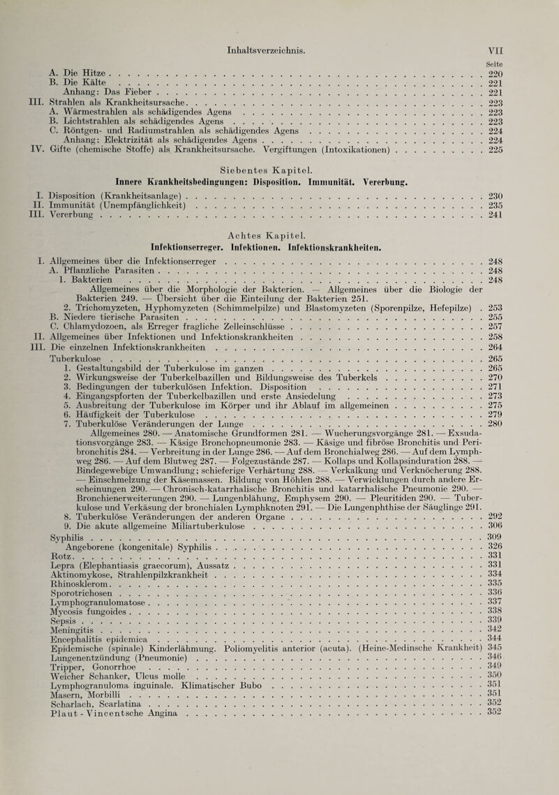 Seite A. Die Hitze.220 B. Die Kälte .221 Anhang: Das Fieber.221 III. Strahlen als Krankheitsursache.223 A. Wärmestrahlen als schädigendes Agens.223 B. Lichtstrahlen als schädigendes Agens.223 C. Röntgen- und Radiumstrahlen als schädigendes Agens.224 Anhang: Elektrizität als schädigendes Agens.224 IV. Gifte (chemische Stoffe) als Krankheitsursache. Vergiftungen (Intoxikationen).225 Siebentes Kapitel. Innere Kiankheitsbedingungen: Disposition. Immunität. Vererbung. I. Disposition (Krankheitsanlage).230 II. Immunität (Unempfänglichkeit).235 III. Vererbung.241 Achtes Kapitel. Infektionserreger. Infektionen. Infektionskrankheiten. I. Allgemeines über die Infektionserreger.248 A. Pflanzliche Parasiten.248 1. Bakterien .248 Allgemeines über die Morphologie der Bakterien. — Allgemeines über die Biologie der Bakterien 249. — Übersicht über die Einteilung der Bakterien 251. 2. Trichomyzeten, Hyphomyzeten (Schimmelpilze) und Blastomyzeten (Sporenpilze, Hefepilze) . 253 B. Niedere tierische Parasiten.255 C. Chlamydozoen, als Erreger fragliche Zelleinschlüsse.257 II. Allgemeines über Infektionen und Infektionskrankheiten.258 III. Die einzelnen Infektionskrankheiten.264 Tuberkulose.265 1. Gestaltungsbild der Tuberkulose im ganzen.265 2. Wirkungsweise der Tuberkelbazillen und Bildungsweise des Tuberkels.270 3. Bedingungen der tuberkulösen Infektion. Disposition .271 4. Eingangspforten der Tuberkelbazillen und erste Ansiedelung .273 5. Ausbreitung der Tuberkulose im Körper und ihr Ablauf im allgemeinen.275 6. Häufigkeit der Tuberkulose.279 7. Tuberkulöse Veränderungen der Lunge.280 Allgemeines 280.—Anatomische Grundformen 281. — WucherungsVorgänge 281. — Exsuda¬ tionsvorgänge 283. — Käsige Bronchopneumonie 283. — Käsige und fibröse Bronchitis und Peri¬ bronchitis 284. — Verbreitung in der Lunge 286. — Auf dem Bronchialweg 286. — Auf dem Lymph- weg 286. — Auf dem Blutweg 287. — Folgezustände 287. ■— Kollaps und Kollapsinduration 288. —- Bindegewebige Umwandlung; schieferige Verhärtung 288. — Verkalkung und Verknöcherung 288. — Einschmelzung der Käsemassen. Bildung von Höhlen 288. — Verwicklungen durch andere Er¬ scheinungen 290. — Chronisch-katarrhalische Bronchitis und katarrhalische Pneumonie 290. -— Bronchienerweiterungen 290. — Lungenblähung, Emphysem 290. — Pleuritiden 290. — Tuber¬ kulose und Verkäsung der bronchialen Lymphknoten 291. — Die Lungenphthise der Säuglinge 291. 8. Tuberkulöse Veränderungen der anderen Organe. 292 9. Die akute allgemeine Miliartuberkulose.306 Syphilis.309 Angeborene (kongenitale) Syphilis.326 Rotz.331 Lepra (Elephantiasis graecorum), Aussatz.331 Aktinomykose, Strahlenpilzkrankheit.334 Rhinosklerom.335 Sporotrichosen.336 Lymphogranulomatose.337 Mycosis fungoides.338 Sepsis.339 Meningitis.342 Encephalitis epidemica.344 Epidemische (spinale) Kinderlähmung. Poliomyelitis anterior (acuta). (Heine-Medinsche Krankheit) 345 Lungenentzündung (Pneumonie).346 Tripper, Gonorrhoe .349 Weicher Schanker, Ulcus molle.350 Lymphogranuloma inguinale. Klimatischer Bubo.351 Masern, Morbilli.351 Scharlach, Scarlatina.352 Plaut - Vincentsche Angina.352