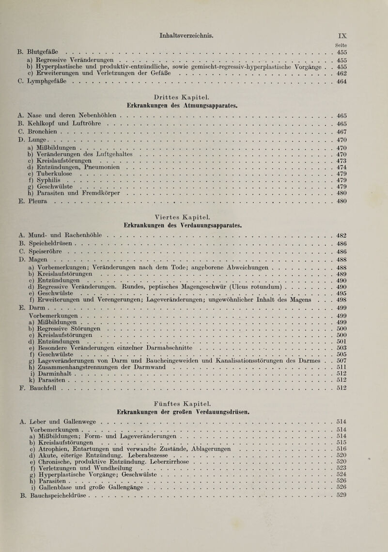 Seite B. Blutgefäße.455 a) Regressive Veränderungen.455 b) Hyperplastische und produktiv-entzündliche, sowie gemischt-regressiv-hyperplastische Vorgänge . . 455 c) Erweiterungen und Verletzungen der Gefäße .462 C. Lymphgefäße.464 Drittes Kapitel. Erkrankungen des Atmungsapparates. A. Nase und deren Nebenhöhlen.465 B. Kehlkopf und Luftröhre.465 C. Bronchien.467 D. Lunge.470 a) Mißbildungen.470 b) Veränderungen des Luftgehaltes.470 c) Kreislaufstörungen .473 d) Entzündungen, Pneumonien.474 e) Tuberkulose.479 f) Syphilis.479 g) Geschwülste.479 h) Parasiten und Fremdkörper.480 E. Pleura.480 Viertes Kapitel. Erkrankungen des Verdauungsapparates. A. Mund- und Rachenhöhle.482 B. Speicheldrüsen.486 C. Speiseröhre.486 D. Magen.488 a) Vorbemerkungen; Veränderungen nach dem Tode; angeborene Abweichungen.488 b) Kreislaufstörungen .489 c) Entzündungen.490 d) Regressive Veränderungen. Rundes, peptisches Magengeschwür (Ulcus rotundum).490 e) Geschwülste.495 f) Erweiterungen und Verengerungen; Lageveränderungen; ungewöhnlicher Inhalt des Magens . . . 498 E. Darm.499 Vorbemerkungen.499 a) Mißbildungen.499 b) Regressive Störungen.500 c) Kreislauf Störungen .500 d) Entzündungen.501 e) Besondere Veränderungen einzelner Darmabschnitte.•.503 f) Geschwülste.505 g) Lage Veränderungen von Darm und Baucheinge weiden und Kanalisationsstörungen des Darmes . . 507 h) Zusammenhangstrennungen der Darmwand.511 i) Darminhalt.512 k) Parasiten.512 F. Bauchfell.512 Fünftes Kapitel. Erkrankungen der großen Verdauungsdriisen. A. Leber und Gallenwege.514 Vorbemerkungen.514 a) Mißbildungen; Form- und Lageveränderungen.514 b) Kreislaufstörungen.515 c) Atrophien, Entartungen und verwandte Zustände, Ablagerungen .516 d) Akute, eiterige Entzündung. Leberabszesse.520 e) Chronische, produktive Entzündung. Leberzirrhose.520 f) Verletzungen und Wundheilung .523 g) Hvperplastische Vorgänge; Geschwülste.524 h) Parasiten.526 i) Gallenblase und große Gallengänge.526 B. Bauchspeicheldrüse.529