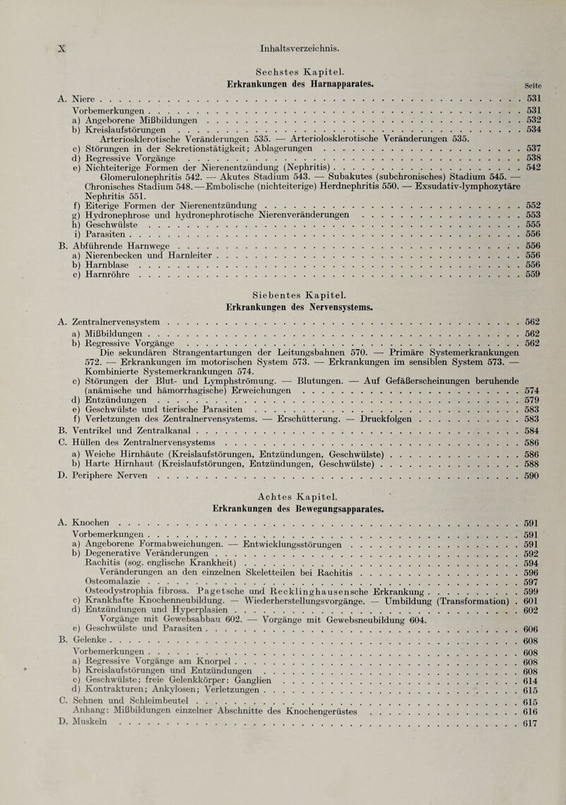 Sechstes Kapitel. Erkrankungen des Harnapparates. Seite A. Niere.531 Vorbemerkungen.531 a) Angeborene Mißbildungen.532 b) Kreislaufstörungen.534 Arteriosklerotische Veränderungen 535. — Arteriolosklerotische Veränderungen 535. c) Störungen in der Sekretionstätigkeit; Ablagerungen.537 d) Regressive Vorgänge .538 e) Nichteiterige Formen der Nierenentzündung (Nephritis).542 Glomerulonephritis 542. — Akutes Stadium 543. —- Subakutes (subchronisches) Stadium 545. — Chronisches Stadium 548. — Embolische (nichteiterige) Herdnephritis 550. — Exsudativ-lymphozytäre Nephritis 551. f) Eiterige Formen der Nierenentzündung.552 g) Hydronephrose und hydronephrotische Nierenveränderungen .553 h) Geschwülste.555 i) Parasiten.556 B. Abführende Harnwege.556 a) Nierenbecken und Harnleiter.556 b) Harnblase.556 c) Harnröhre.559 Siebentes Kapitel. Erkrankungen des Nervensystems. A. Zentralnervensystem.562 a) Mißbildungen.562 b) Regressive Vorgänge .562 Die sekundären Strangentartungen der Leitungsbahnen 570. — Primäre Systemerkrankungen 572. — Erkrankungen im motorischen System 573. — Erkrankungen im sensiblen System 573. — Kombinierte Systemerkrankungen 574. c) Störungen der Blut- und Lymphströmung. — Blutungen. — Auf Gefäßerscheinungen beruhende (anämische und hämorrhagische) Erweichungen.574 d) Entzündungen.579 e) Geschwülste und tierische Parasiten.583 f) Verletzungen des Zentralnervensystems. — Erschütterung. — Druckfolgen.583 B. Ventrikel und Zentralkanal.584 C. Hüllen des Zentralnervensystems.586 a) Weiche Hirnhäute (Kreislaufstörungen, Entzündungen, Geschwülste).586 b) Harte Hirnhaut (Kreislaufstörungen, Entzündungen, Geschwülste).588 D. Periphere Nerven.590 Achtes Kapitel. Erkrankungen des Bewegungsapparates. A. Knochen. 591 Vorbemerkungen.591 a) Angeborene Formabweichungen. — Entwicklungsstörungen.591 b) Degenerative Veränderungen.592 Rachitis (sog. englische Krankheit).594 Veränderungen an den einzelnen Skeletteilen bei Rachitis.596 Osteomalazie.597 Osteodystrophia fibrosa. Paget sehe und Recklinghausensche Erkrankung.599 c) Krankhafte Knochenneubildung. — WiederherstellungsVorgänge. — Umbildung (Transformation) . 601 d) Entzündungen und Hyperplasien.602 Vorgänge mit Gewebsabbau 602. — Vorgänge mit Gewebsneubildung 604. e) Geschwülste und Parasiten.. . . . 606 B. Gelenke.008 Vorbemerkungen.608 a) Regressive Vorgänge am Knorpel.608 b) Kreislaufstörungen und Entzündungen.608 c) Geschwülste; freie Gelenkkörper: Ganglien.614 d) Kontrakturen; Ankylosen; Verletzungen.615 C. Sehnen und Schleimbeutel.615 Anhang: Mißbildungen einzelner Abschnitte des Knochengerüstes .616 D. Muskeln.617