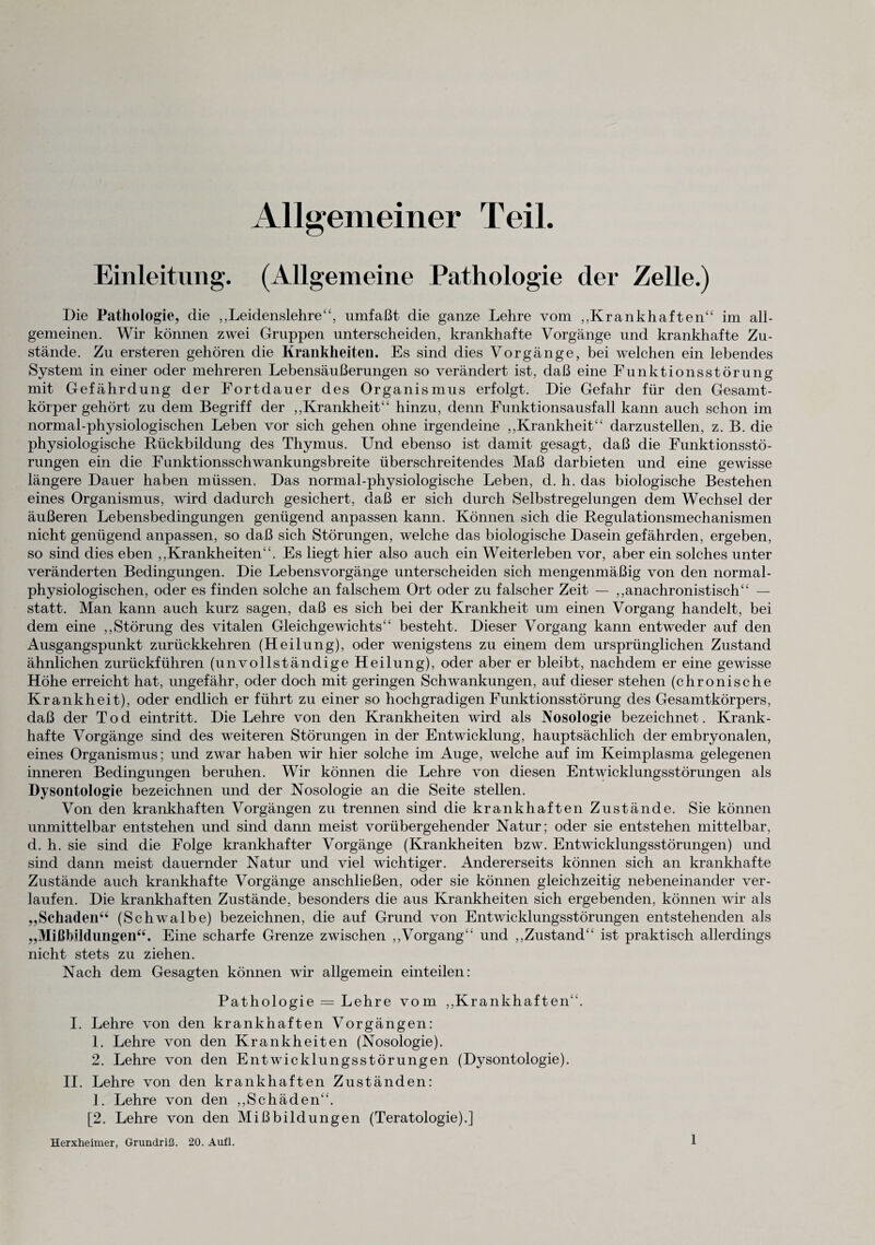 Allgemeiner Teil. Einleitung. (Allgemeine Pathologie der Zelle.) Die Pathologie, die ,,Leidenslehre44, umfaßt die ganze Lehre vom „Krankhaften44 im all¬ gemeinen. Wir können zwei Gruppen unterscheiden, krankhafte Vorgänge und krankhafte Zu¬ stände. Zu ersteren gehören die Krankheiten. Es sind dies Vorgänge, bei welchen ein lebendes System in einer oder mehreren Lebensäußerungen so verändert ist, daß eine Funktionsstörung mit Gefährdung der Fortdauer des Organismus erfolgt. Die Gefahr für den Gesamt¬ körper gehört zu dem Begriff der ,,Krankheit££ hinzu, denn Funktionsausfall kann auch schon im normal-physiologischen Leben vor sich gehen ohne irgendeine ,,Krankheit££ darzustellen, z. B. die physiologische Rückbildung des Thymus. Und ebenso ist damit gesagt, daß die Funktionsstö¬ rungen ein die Funktionsschwankungsbreite überschreitendes Maß dar bieten und eine gewisse längere Dauer haben müssen. Das normal-physiologische Leben, d. h. das biologische Bestehen eines Organismus, wird dadurch gesichert, daß er sich durch Selbstregelungen dem Wechsel der äußeren Lebensbedingungen genügend anpassen kann. Können sich die Regulationsmechanismen nicht genügend anpassen, so daß sich Störungen, welche das biologische Dasein gefährden, ergeben, so sind dies eben „Krankheiten44. Es liegt hier also auch ein Weiterleben vor, aber ein solches unter veränderten Bedingungen. Die Lebensvorgänge unterscheiden sich mengenmäßig von den normal¬ physiologischen, oder es finden solche an falschem Ort oder zu falscher Zeit — ,,anachronistisch4£ — statt. Man kann auch kurz sagen, daß es sich bei der Krankheit um einen Vorgang handelt, bei dem eine „Störung des vitalen Gleichgewichts4£ besteht. Dieser Vorgang kann entweder auf den Ausgangspunkt zurückkehren (Heilung), oder wenigstens zu einem dem ursprünglichen Zustand ähnlichen zurückführen (unvollständige Heilung), oder aber er bleibt, nachdem er eine gewisse Höhe erreicht hat, ungefähr, oder doch mit geringen Schwankungen, auf dieser stehen (chronische Krankheit), oder endlich er führt zu einer so hochgradigen Funktionsstörung des Gesamtkörpers, daß der Tod eintritt. Die Lehre von den Krankheiten wird als Nosologie bezeichnet. Krank¬ hafte Vorgänge sind des weiteren Störungen in der Entwicklung, hauptsächlich der embryonalen, eines Organismus; und zwar haben wir hier solche im Auge, welche auf im Keimplasma gelegenen inneren Bedingungen beruhen. Wir können die Lehre von diesen Entwicklungsstörungen als Dysontologie bezeichnen und der Nosologie an die Seite stellen. Von den krankhaften Vorgängen zu trennen sind die krankhaften Zustände. Sie können unmittelbar entstehen und sind dann meist vorübergehender Natur; oder sie entstehen mittelbar, d. h. sie sind die Folge krankhafter Vorgänge (Krankheiten bzw. Entwicklungsstörungen) und sind dann meist dauernder Natur und viel wichtiger. Andererseits können sich an krankhafte Zustände auch krankhafte Vorgänge anschließen, oder sie können gleichzeitig nebeneinander ver¬ laufen. Die krankhaften Zustände, besonders die aus Krankheiten sich ergebenden, können wir als „Schaden44 (Schwalbe) bezeichnen, die auf Grund von Entwicklungsstörungen entstehenden als „Mißbildungen44. Eine scharfe Grenze zwischen „Vorgang44 und „Zustand44 ist praktisch allerdings nicht stets zu ziehen. Nach dem Gesagten können wir allgemein einteilen: Pathologie = Lehre vom „Krankhaften44. I. Lehre von den krankhaften Vorgängen: 1. Lehre von den Krankheiten (Nosologie). 2. Lehre von den Entwicklungsstörungen (Dysontologie). II. Lehre von den krankhaften Zuständen: 1. Lehre von den „Schäden44. [2. Lehre von den Mißbildungen (Teratologie).] Herxheimer, Grundriß. 20. Aufl.