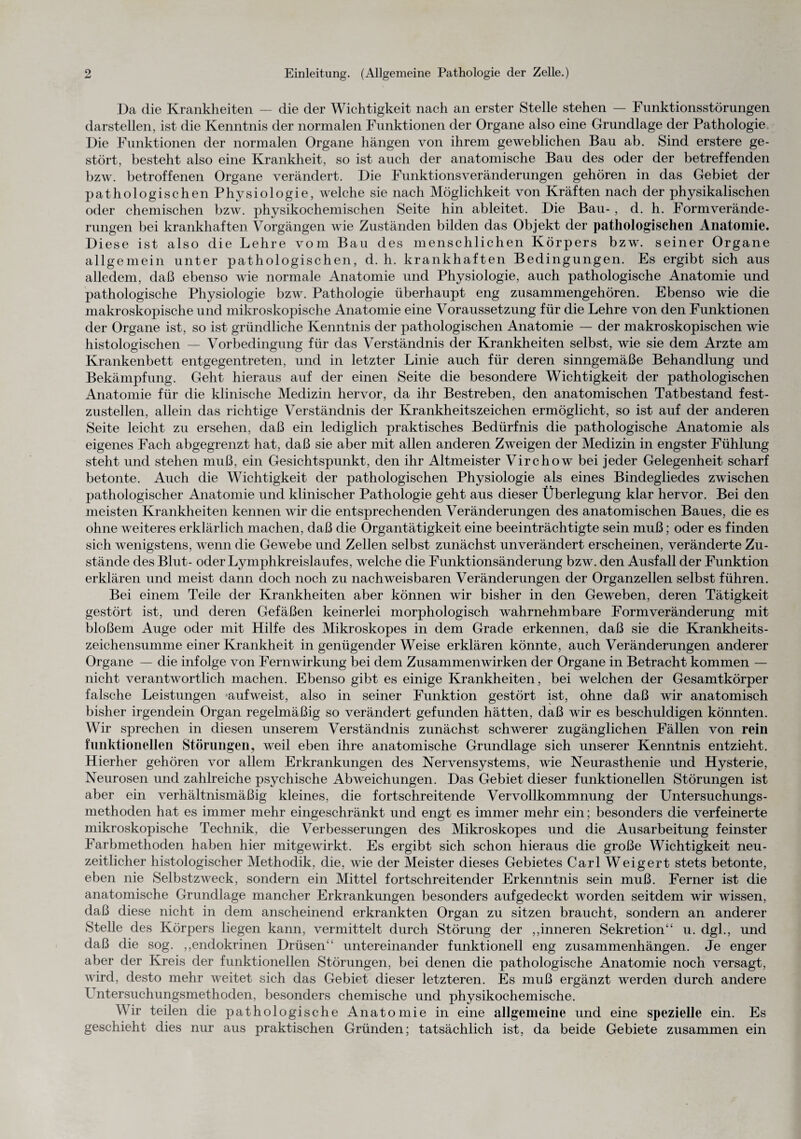 Da die Krankheiten — die der Wichtigkeit nach an erster Stelle stehen — Funktionsstörungen darstellen, ist die Kenntnis der normalen Funktionen der Organe also eine Grundlage der Pathologie Die Funktionen der normalen Organe hängen von ihrem geweblichen Bau ab. Sind erstere ge¬ stört, besteht also eine Krankheit, so ist auch der anatomische Bau des oder der betreffenden bzw. betroffenen Organe verändert. Die Funktionsveränderungen gehören in das Gebiet der pathologischen Physiologie, welche sie nach Möglichkeit von Kräften nach der physikalischen oder chemischen bzw. physikochemischen Seite hin ableitet. Die Bau- , d. h. Formverände¬ rungen bei krankhaften Vorgängen wie Zuständen bilden das Objekt der pathologischen Anatomie. Diese ist also die Lehre vom Bau des menschlichen Körpers bzw. seiner Organe allgemein unter pathologischen, d. h. krankhaften Bedingungen. Es ergibt sich aus alledem, daß ebenso wie normale Anatomie und Physiologie, auch pathologische Anatomie und pathologische Physiologie bzw. Pathologie überhaupt eng zusammengehören. Ebenso wie die makroskopische und mikroskopische Anatomie eine Voraussetzung für die Lehre von den Funktionen der Organe ist, so ist gründliche Kenntnis der pathologischen Anatomie — der makroskopischen wie histologischen — Vorbedingung für das Verständnis der Krankheiten selbst, wie sie dem Arzte am Krankenbett entgegentreten, und in letzter Linie auch für deren sinngemäße Behandlung und Bekämpfung. Geht hieraus auf der einen Seite die besondere Wichtigkeit der pathologischen Anatomie für die klinische Medizin hervor, da ihr Bestreben, den anatomischen Tatbestand fest¬ zustellen, allein das richtige Verständnis der Krankheitszeichen ermöglicht, so ist auf der anderen Seite leicht zu ersehen, daß ein lediglich praktisches Bedürfnis die pathologische Anatomie als eigenes Fach abgegrenzt hat, daß sie aber mit allen anderen Zweigen der Medizin in engster Fühlung steht und stehen muß, ein Gesichtspunkt, den ihr Altmeister Virchow bei jeder Gelegenheit scharf betonte. Auch die Wichtigkeit der pathologischen Physiologie als eines Bindegliedes zwischen pathologischer Anatomie und klinischer Pathologie geht aus dieser Überlegung klar hervor. Bei den meisten Krankheiten kennen wir die entsprechenden Veränderungen des anatomischen Baues, die es ohne weiteres erklärlich machen, daß die Organtätigkeit eine beeinträchtigte sein muß; oder es finden sich wenigstens, wenn die Gewebe und Zellen selbst zunächst unverändert erscheinen, veränderte Zu¬ stände des Blut- oder Lymphkreislaufes, welche die Funktionsänderung bzw. den Ausfall der Funktion erklären und meist dann doch noch zu nachweisbaren Veränderungen der Organzellen selbst führen. Bei einem Teile der Krankheiten aber können wir bisher in den Geweben, deren Tätigkeit gestört ist, und deren Gefäßen keinerlei morphologisch wahrnehmbare Formveränderung mit bloßem Auge oder mit Hilfe des Mikroskopes in dem Grade erkennen, daß sie die Krankheits¬ zeichensumme einer Krankheit in genügender Weise erklären könnte, auch Veränderungen anderer Organe — die infolge von Fernwirkung bei dem Zusammenwirken der Organe in Betracht kommen — nicht verantwortlich machen. Ebenso gibt es einige Krankheiten, bei welchen der Gesamtkörper falsche Leistungen aufweist, also in seiner Funktion gestört ist, ohne daß wir anatomisch bisher irgendein Organ regelmäßig so verändert gefunden hätten, daß wir es beschuldigen könnten. Wir sprechen in diesen unserem Verständnis zunächst schwerer zugänglichen Fällen von rein funktionellen Störungen, weil eben ihre anatomische Grundlage sich unserer Kenntnis entzieht. Hierher gehören vor allem Erkrankungen des Nervensystems, wie Neurasthenie und Hysterie, Neurosen und zahlreiche psychische Abweichungen. Das Gebiet dieser funktionellen Störungen ist aber ein verhältnismäßig kleines, die fortschreitende Vervollkommnung der Untersuchungs¬ methoden hat es immer mehr eingeschränkt und engt es immer mehr ein; besonders die verfeinerte mikroskopische Technik, die Verbesserungen des Mikroskopes und die Ausarbeitung feinster Farbmethoden haben hier mitgewirkt. Es ergibt sich schon hieraus die große Wichtigkeit neu¬ zeitlicher histologischer Methodik, die, wie der Meister dieses Gebietes Carl Weigert stets betonte, eben nie Selbstzweck, sondern ein Mittel fortschreitender Erkenntnis sein muß. Ferner ist die anatomische Grundlage mancher Erkrankungen besonders aufgedeckt worden seitdem wir wissen, daß diese nicht in dem anscheinend erkrankten Organ zu sitzen braucht, sondern an anderer Stelle des Körpers liegen kann, vermittelt durch Störung der ,,inneren Sekretion“ u. dgl., und daß die sog. ,,endokrinen Drüsen“ untereinander funktionell eng Zusammenhängen. Je enger aber der Kreis der funktionellen Störungen, bei denen die pathologische Anatomie noch versagt, wird, desto mehr weitet sich das Gebiet dieser letzteren. Es muß ergänzt werden durch andere ! ntersuchungsmethoden, besonders chemische und physikochemische. Wir teilen die pathologische Anatomie in eine allgemeine und eine spezielle ein. Es geschieht dies nur aus praktischen Gründen; tatsächlich ist, da beide Gebiete zusammen ein