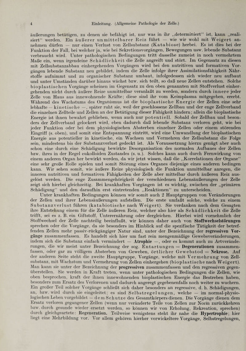 äußerungen betätigen, zu denen sie befähigt ist, nur was in ihr ,,determiniert“ ist, kann „reali¬ siert“ werden. Ein äußerer unmittelbarer Reiz führt — wie wir wohl mit Weigert an¬ nehmen dürfen — nur einen Verlust von Zellsubstanz (Katabiose) herbei. Es ist dies bei der Funktion der Fall, bei welcher ja, wie bei Sekretionsvorgängen, Bewegungen usw. lebende Substanz verbraucht wird. Unter pathologischen Bedingungen tritt dasselbe zumeist in noch vermehrtem Maße ein, wenn irgendeine Schädlichkeit die Zelle angreift und stört. Im Gegensatz zu diesen mit Zellsubstanzabbau einhergehenden Vorgängen wird bei den nutritiven und formativen Vor¬ gängen lebende Substanz neu gebildet, indem die Zelle infolge ihrer Assimilationsfähigkeit Nähr¬ stoffe aufnimmt und zu organischer Substanz umbaut, infolgedessen sich wieder neu aufbaut und unter Umständen darüber hinaus wächst bzw. sich teilt, so daß neue Zellen entstehen. Solche biopl astischen Vorgänge scheinen im Gegensatz zu den oben genannten mit Stoff Verlust einher - gehenden nicht durch äußere Reize unmittelbar veranlaßt zu werden, sondern durch innere jeder Zelle von Haus aus innewohnende Kräfte; diese sind ihr vom Keimplasma mitgegeben, ererbt. Während des Wachstums des Organismus ist die bioplastische Energie der Zellen eine sehr lebhafte — kinetische —, später ruht sie, weil der geschlossene Zellbau und der enge Zellverband die einzelnen Zellteile und Zellen an der Betätigung dieser Fähigkeit hindern; allein die bioplastische Energie ist ihnen bewahrt geblieben, wenn auch nur potentiell. Sobald der Zellbau und beson¬ ders der Zellverband gelockert wird, eben dadurch daß lebende Substanz verloren geht, wie bei jeder Funktion oder bei dem physiologischen Absterben einzelner Zellen oder einem störenden Eingriff (s. oben), und somit eine Entspannung eintritt, wird eine Umwandlung der bioplastischen Energie aus potentieller in kinetische, ein Wachsen und Vermehren der Zellsubstanz die Folge sein, mindestens bis der Substanzverlust gedeckt ist. Als Voraussetzung hierzu genügt aber auch schon eine durch eine Schädigung bewirkte Desorganisation des normalen Aufbaues der Zellen bzw. ihres in der Regel eukolloiden Zustandes (s. u.). Solches kann auch durch Fernwirkung von einem anderen Organ her bewirkt werden, da wir jetzt wissen, daß die „Korrelationen der Organe“ eine sehr große Rolle spielen und somit Störung eines Organes diejenige eines anderen bedingen kann. Wir sehen somit, wie äußere Reize physiologisch die Funktion unmittelbar anregen, die inneren nutritiven und formativen Fähigkeiten der Zelle aber mittelbar durch äußeren Reiz aus¬ gelöst werden. Die enge Zusammengehörigkeit der verschiedenen Lebensäußerungen der Zelle zeigt sich hierbei gleichzeitig. Bei krankhaften Vorgängen ist es wichtig, zwischen der „primären Schädigung“ und den daraufhin erst eintretenden „Reaktionen“ zu unterscheiden. Unter krankhaften Bedingungen können wir somit auch 2 Hauptgruppen von Veränderungen der Zellen und ihrer Lebensäußerungen aufstellen. Die erste umfaßt solche, welche zu einem Substanzverlust führen (katabiotische nach Weigert). Sie verdanken nach dem Gesagten ihre Entstehung einem für die Zelle äußeren Reiz, welcher also hier als Schädlichkeit die Zelle trifft, sei es z. B. ein Giftstoff, Unterernährung oder dergleichen. Hierbei wird vornehmlich der Stoffwechsel der Zelle nachteilig beeinflußt, wir können daher auch von Stoffwechselstörungen sprechen oder die Vorgänge, da sie besonders im Hinblick auf die spezifische Tätigkeit der betref¬ fenden Zellen mehr passiv-rückgängiger Natur sind, unter der Bezeichnung der regressiven Vor¬ gänge zusammenfassen. Es handelt sich hier um fast rein mengenmäßige Gewebsveränderungen, indem sich die Substanz einfach vermindert — Atrophie —, oder es kommt auch zu Artverände¬ rungen, die wir meist unter Bezeichnung der sog. Entartungen — Degenerationen zusammen¬ fassen, oder gar zu völligem Absterben von Geweben, örtlicher Gewebstod = Nekrose. Auf der anderen Seite steht die zweite Hauptgruppe, Vorgänge, welche mit Vermehrung von Zell¬ substanz, mit Wachstum und Vermehrung von Zellen einhergehen (bioplastische nach Weigert). Man kann sie unter der Bezeichnung der progressiven zusammenfassen und den regressiven gegen¬ überstellen. Sie werden in Kraft treten, wenn unter pathologischen Bedingungen die Zellen, wie oben besprochen, kraft der ihnen innewohnenden bioplastischen Energie das Bestreben haben, besonders zum Ersatz des Verlorenen und dadurch angeregt gegebenenfalls noch weiter zu wuchern. Ein großer Teil solcher Vorgänge schließt sich daher besonders an regressive, d. h. Schädigungen, an, bzw. wird durch sie eingeleitet; es sind Selbstregelungen, welche — im normal-physio¬ logischen Leben vorgebildet — dem Schutze des Gesamtkörpers dienen. Die Vorgänge dienen dem Ersatz verloren gegangener Zellen (wenn nur veränderte Teile von Zellen zur Norm zurückkehren bzw. durch gesunde wieder ersetzt werden, so können wir von Erholung, Rekreation, sprechen) durch gleichgeartete: Regeneration. Teilweise wenigstens steht ihr nahe die Hypertrophie; hier liegt eine Mehrbildung vor. Vor allem gehören hierher verwickeltere Vorgänge, Selbstregelungen,