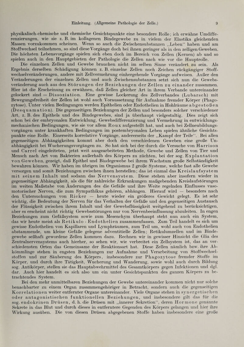 physikalisch-chemische und chemische Gesichtspunkte eine besondere Rolle; ich erwähne Umdiffe¬ renzierungen, wie sie z. B. im kollagenen Bindegewebe zu in vielem der Elastika gleichenden Massen vorzukommen scheinen. Wenn so auch die Zwischensubstanzen ,,Leben“ haben und am Stoffwechsel teilnehmen, so sind diese Vorgänge doch bei ihnen geringer als in den zelligen Geweben. Die höchsten Lebensvorgänge spielen sich eben doch im Bereich von Zellen (Kernen) ab und so spielen auch in den Hauptgebieten der Pathologie die Zellen nach wie vor die Hauptrolle. Die einzelnen Zellen und Gewebe brauchen nicht im selben Sinne verändert zu sein. Als Ergebnis derselben Schädigung können z. B. einzelne Zellen noch Zeichen rückgängiger Stoff¬ wechselveränderungen, andere mit Zell Vermehrung einhergehende Vorgänge auf weisen. Außer den Veränderungen der einzelnen Zellen und auch Zwischensubstanzen setzt sich nun die Gewebs¬ veränderung auch aus den Störungen der Beziehungen der Zellen zu einander zusammen. Hier ist die Erscheinung zu erwähnen, daß Zellen gleicher Art in ihrem Verbände untereinander gelockert sind = Dissoziation. Eine gewisse Lockerung des Zellverbandes (Lubarsch) mit Bewegungsfreiheit der Zellen ist wohl auch Voraussetzung für Aufnahme fremder Körper (Phago¬ zytose). Unter vielen Bedingungen werden Epithelien oder Endothelien in Hohlräume abgestoß en (Desquamation). Die gegenseitigen Beziehungen der Zellen und besonders solcher verschiedener Art, z. B. des Epithels und des Bindegewebes, sind ja überhaupt vielgestaltig. Dies zeigt sich schon bei der embryonalen Entwicklung, Gewebsdifferenzierung und Vermehrung in entwicklungs¬ mechanischen Bedingungen, wie sie vor allem Roux aufgestellt hat, und auch bei Zellneubildungs- vorgängen unter krankhaften Bedingungen im postembryonalen Leben spielen ähnliche Gesichts¬ punkte eine Rolle. Einerseits korrelative Vorgänge, andererseits der ,,Kampf der Teile“. Bei allen gegenseitigen Abhängigkeiten kommt aber doch den verschiedenen Geweben eine große Un¬ abhängigkeit bei WucherungsVorgängen zu. So hat sich bei der durch die Versuche von Harrison und Carrel eingeleiteten, jetzt weit ausgearbeiteten Methode, Gewebe und Zellen von Tier und Mensch nach Art von Bakterien außerhalb des Körpers zu züchten, bei der sog. Explantation von Geweben, gezeigt, daß Epithel und Bindegewebe bei ihrem Wachstum große Selbständigkeit bewahren können. Wir haben im übrigen im Organismus 2 große Systeme, welche fast alle Gewebe versorgen und somit Beziehungen zwischen ihnen herstellen; das ist einmal das Kreislaufsystem mit seinem Inhalt und sodann das Nervensystem. Diese stehen aber insofern wieder in gegenseitiger Abhängigkeit, als die für zahlreiche Erkrankungen maßgebenden Kreislaufstörungen im weiten Maßstabe von Änderungen des die Gefäße und ihre Weite regelnden Einflusses vaso¬ motorischer Nerven, die zum Sympathikus gehören, abhängen. Hierauf wird — besonders nach den Untersuchungen von Rick er — heute wieder ein größeres Gewicht gelegt. Es ist sehr wichtig, die Bedeutung der Nerven für das Verhalten der Gefäße und den gegenseitigen Austausch der Flüssigkeit zwischen ihrem Inhalt und der Gewebsflüssigkeit weitgehend zu berücksichtigen, aber es erscheint nicht richtig Gewebsstörungen nur von Nervenbeeinflussung abzuleiten. In engen Beziehungen zum Gefäßsystem sowie zum Mesenchym überhaupt steht nun auch ein System, das wir heute meist als Retikulo - Endothelien zusammenfassen. Zum Teil handelt es sich um gewisse Endothelien von Kapillaren und Lymphräumen, zum Teil um, wohl auch von Endothelien abstammende, um kleine Gefäße gelegene adventitielle Zellen; Retikulumzellen und im Binde¬ gewebe seßhaft gewordene Zellen kommen dazu. Rechnen wir in gewisser Hinsicht die Glia des Zentralnervensystems auch hierher, so sehen wir, wie verbreitet ein Zellsystem ist, das an ver¬ schiedensten Orten das Gemeinsame der Reaktionsart hat. Diese Zellen nämlich bzw. ihre Ab¬ kömmlinge stehen in engsten Beziehungen zur Aufnahme und Verarbeitung von Stoffwechsel¬ stoffen und zur Säuberung des Körpers, insbesondere zur Phagozytose fremder Stoffe im Körper, und durch ihre Tätigkeit, Wucherung und Wanderung, sowie wohl auch durch Bildung sog. Antikörper, stellen sie das Hauptabwehrmittel des Gesamtkörpers gegen Infektionen und dgl. dar. Auch hier handelt es sich also um ein unter Gesichtspunkten des ganzen Körpers zu be¬ trachtendes System. Bei den mehr unmittelbaren Beziehungen der Gewebe untereinander kommen nicht nur solche benachbarter zu einem Organ zusammengehöriger in Betracht, sondern auch die gegenseitigen Korrelationen weiter entfernter Organe untereinander. Viele Organe stehen in synergetischen oder antagonistischen funktionellen Beziehungen, und insbesondere gilt das für die sog. endokrinen Drüsen, d. h. die Drüsen mit „innerer Sekretion“, deren Hormone genannte Sekrete in das Blut und durch dieses in entferntere Gegenden des Körpers gelangen und hier ihre Wirkung ausüben. Die von diesen Drüsen abgegebenen Stoffe haben insbesondere eine große