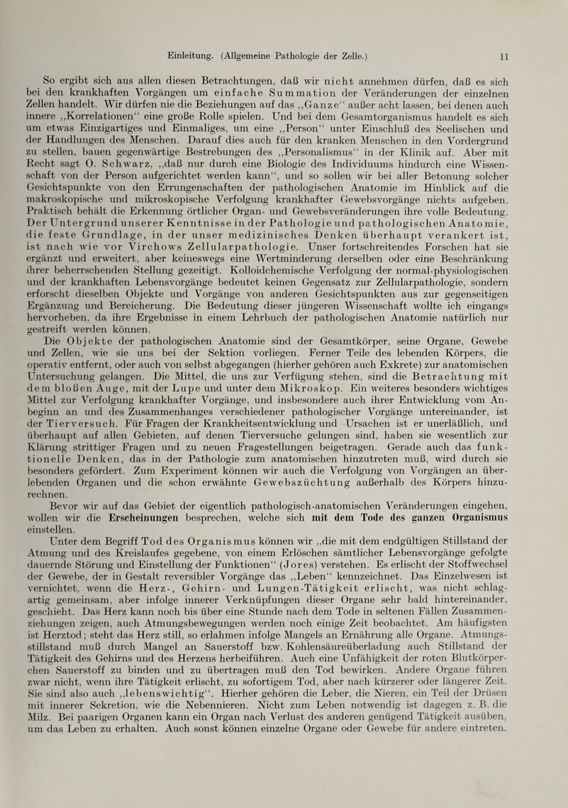 So ergibt sich aus allen diesen Betrachtungen, daß wir nicht annehmen dürfen, daß es sich bei den krankhaften Vorgängen um einfache Summation der Veränderungen der einzelnen Zellen handelt. Wir dürfen nie die Beziehungen auf das „Ganze“ außer acht lassen, bei denen auch innere ,,Korrelationen“ eine große Rolle spielen. Und bei dem Gesamtorganismus handelt es sich um etwas Einzigartiges und Einmaliges, um eine ,,Person“ unter Einschluß des Seelischen und der Handlungen des Menschen. Darauf dies auch für den kranken Menschen in den Vordergrund zu stellen, bauen gegenwärtige Bestrebungen des ,,Personalismus“ in der Klinik auf. Aber mit Recht sagt 0. Schwarz, ,,daß nur durch eine Biologie des Individuums hindurch eine Wissen¬ schaft von der Person auf gerichtet werden kann“, und so sollen wir bei aller Betonung solcher Gesichtspunkte von den Errungenschaften der pathologischen Anatomie im Hinblick auf die makroskopische und mikroskopische Verfolgung krankhafter Gewebsvorgänge nichts auf geben. Praktisch behält die Erkennung örtlicher Organ- und Gewebsveränderungen ihre volle Bedeutung. Der Untergrund unserer Kenntnisse in der Pathologie und pathologischen Anato mie, die feste Grundlage, in der unser medizinisches Denken überhaupt verankert ist, ist nach wie vor Virchows Zellularpathologie. Unser fortschreitendes Forschen hat sie ergänzt und erweitert, aber keineswegs eine Wertminderung derselben oder eine Beschränkung ihrer beherrschenden Stellung gezeitigt. Kolloidchemische Verfolgung der normal-physiologischen und der krankhaften Lebensvorgänge bedeutet keinen Gegensatz zur Zellularpathologie, sondern erforscht dieselben Objekte und Vorgänge von anderen Gesichtspunkten aus zur gegenseitigen Ergänzung und Bereicherung. Die Bedeutung dieser jüngeren Wissenschaft wollte ich eingangs hervorheben, da ihre Ergebnisse in einem Lehrbuch der pathologischen Anatomie natürlich nur gestreift werden können. Die Objekte der pathologischen Anatomie sind der Gesamtkörper, seine Organe, Gewebe und Zellen, wie sie uns bei der Sektion vorliegen. Ferner Teile des lebenden Körpers, die operativ entfernt, oder auch von selbst abgegangen (hierher gehören auch Exkrete) zur anatomischen Untersuchung gelangen. Die Mittel, die uns zur Verfügung stehen, sind die Betrachtung mit dem bloßen Auge, mit der Lupe und unter dem Mikroskop. Ein weiteres besonders wichtiges Mittel zur Verfolgung krankhafter Vorgänge, und insbesondere auch ihrer Entwicklung vom An¬ beginn an und des Zusammenhanges verschiedener pathologischer Vorgänge untereinander, ist der Tierversuch. Für Fragen der Krankheitsentwicklung und Ursachen ist er unerläßlich, und überhaupt auf allen Gebieten, auf denen Tierversuche gelungen sind, haben sie wesentlich zur Klärung strittiger Fragen und zu neuen Fragestellungen beigetragen. Gerade auch das funk¬ tioneile Denken, das in der Pathologie zum anatomischen hinzutreten muß, wird durch sie besonders gefördert. Zum Experiment können wir auch die Verfolgung von Vorgängen an über¬ lebenden Organen und die schon erwähnte Gewebszüchtung außerhalb des Körpers hinzu¬ rechnen. Bevor wir auf das Gebiet der eigentlich pathologisch-anatomischen Veränderungen eingehen, wollen wir die Erscheinungen besprechen, welche sich mit dem Tode des ganzen Organismus einstellen. Unter dem Begriff Tod des Organismus können wir ,,die mit dem endgültigen Stillstand der Atmung und des Kreislaufes gegebene, von einem Erlöschen sämtlicher Lebensvorgänge gefolgte dauernde Störung und Einstellung der Funktionen“ (Jores) verstehen. Es erlischt der Stoffwechsel der Gewebe, der in Gestalt reversibler Vorgänge das ,,Leben“ kennzeichnet. Das Einzelwesen ist vernichtet, wenn die Herz-, Gehirn- und Lungen-Tätigkeit erlischt, was nicht schlag¬ artig gemeinsam, aber infolge innerer Verknüpfungen dieser Organe sehr bald hintereinander, geschieht. Das Herz kann noch bis über eine Stunde nach dem Tode in seltenen Fällen Zusammen¬ ziehungen zeigen, auch Atmungsbewegungen, werden noch einige Zeit beobachtet. Am häufigsten ist Herztod; steht das Herz still, so erlahmen infolge Mangels an Ernährung alle Organe. Atmungs¬ stillstand muß durch Mangel an Sauerstoff bzw. Kohlensäureüberladung auch Stillstand der Tätigkeit des Gehirns und des Herzens herbeiführen. Auch eine Unfähigkeit der roten Blutkörper¬ chen Sauerstoff zu binden und zu übertragen muß den Tod bewirken. Andere Organe führen zwar nicht, wenn ihre Tätigkeit erlischt, zu sofortigem Tod, aber nach kürzerer oder längerer Zeit. Sie sind also auch „lebenswichtig“. Hierher gehören die Leber, die Nieren, ein Teil der Drüsen mit innerer Sekretion, wie die Nebennieren. Nicht zum Leben notwendig ist dagegen z. B. die Milz. Bei paarigen Organen kann ein Organ nach Verlust des anderen genügend Tätigkeit ausüben, um das Leben zu erhalten. Auch sonst können einzelne Organe oder Gewebe für andere eintreten.