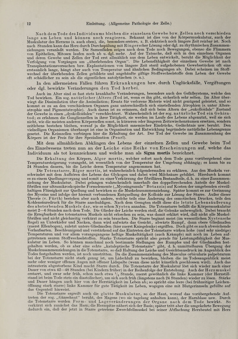 NachdemTodedes Individuu ms bleiben die einzelnen Gewebe b zw. Zellen noch verschieden lange am Leben und können noch reagieren. Bekannt ist dies von der Körpermuskulatur, auch der Muskulatur des Herzens (s. auch oben), die, besonders erstere, z. B. elektrisch noch längere Zeit reizbar ist. Noch nach Stunden kann das Herz durch Durchspülung mit Ring er scher Lösung oder dgl. zu rhythmischen Zusammen¬ ziehungen veranlaßt werden. Die Samenfäden zeigen nach dem Tode noch Bewegungen, ebenso die Flimmern von Epithelien, Mitosen laufen noch ab u. dgl. mehr. Auf der Tatsache, daß sich in den einzelnen Organen und deren Gewebe und Zellen der Tod erst allmählich aus dem Leben entwickelt, beruht die Möglichkeit der Verfolgung von Vorgängen am „überlebenden Organ“. Die Lebensfähigkeit der einzelnen Gewebe ist nach Transplantationsversuchen bzw. Explantationen von längere Zeit steril aufgehobenen Gewebsstücken oft eine erstaunlich lange, hängt aber auch von Temperatur und ähnlichen Bedingungen ab. Dabei scheinen im Stoff¬ wechsel der überlebenden Zellen gebildete und angehäufte giftige Stoffwechselstoffe dem Leben der Gewebe oft schädlicher zu sein als die eigentlichen autolytischen (s. u.). In den allermeisten Fällen führen Erkrankungen bzw. durch Unglücksfälle, Vergiftungen oder dgl. bewirkte Veränderungen den Tod herbei. Auch im Alter sind es fast stets krankhafte Veränderungen, besonders auch des Gefäßsystems, welche den Tod bewirken. Ein sog. natürlicher (Alters-)Tod ist, wenn es ihn gibt, sicherlich sehr selten. Im Alter über¬ wiegt die Dissimilation über die Assimilation; Ersatz für verlorene Materie wird nicht genügend geleistet, und so kommt es zu an den verschiedenen Organen ganz unterschiedlich sich einstellenden Atrophien (s. unter Alters¬ atrophie und Pigmentatrophie). Auch daran ist zu erinnern, daß sich beim Altern der „eukolloidale“ Zustand der Gewebe in einen „dyskolloidalen“ verschlechtert. Wahrscheinlich ist der sog. natürliche Tod ein Gehirn- tod; es erlahmen die Ganglienzellen in ihrer Tätigkeit, sie werden im Laufe des Lebens abgenutzt, weil sie sich nicht, wie die meisten anderen Körperzellen sonst, in kürzeren oder längeren Zeitzwischenräumen ersetzen, sondern zeitlebens bestehen bleiben, worauf ja die Möglichkeit mnemischer Eindrücke, Gedächtnis usw. beruht. Den vielzelligen Organismen überhaupt ist eine in Organisation und Entwicklung begründete natürliche Lebensgrenze gesetzt. Die Keimzellen verbürgen hier die Erhaltung der Art. Der Tod der Gewebe im Zusammenhang des Körpers ist der Preis für ihre Spezialisation (Pearl). Mit dem allmählichen Abklingen des Lebens der einzelnen Zellen und Gewebe beim Tod des Einzelwesens treten nun an der Leiche eine Reihe von Erscheinungen auf, welche das Individuum als tot kennzeichnen und welche man als Signa mortis bezeichnet. Die Erkaltung des Körpers, Algor mortis, welcher sofort nach dem Tode ganz vorübergehend eine Temperatursteigerung vorangeht, ist wesentlich von der Temperatur der Umgebung abhängig; es kann bis zu 24 Stunden dauern, bis die Leiche deren Temperatur angenommen hat. Die Totenstarre, Rigor mortis, ist wahrscheinlich folgendermaßen zu erklären. Aus den Muskeln ver¬ schwindet mit dem Aufhören des Lebens das Glykogen und dabei wird Milchsäure gebildet. Hierdurch kommt es zu einem Quellungsvorgang und somit zu einer Verkürzung der fibrillären Bestandteile, d.h. zu einer Zusammen¬ ziehung der Muskulatur. Dabei gelangen wahrscheinlich innerhalb des doppelbrechenden Anteils der Muskel¬ fibrillen nur ultramikroskopische Formelemente („Myosingranula“ Botazzis) auf Kosten der umgebenden eiweiß¬ haltigen Flüssigkeit zur Quellung und bewirken so die Muskelzusammenziehung. Später kommt es zur Gerinnung des Myosins und infolge der hiermit verbundenen Entquellung der Kolloide zur Lösung der Starre. Außer dieser Theorie (v. Fürth) bestehen aber auch andere, welche teils eine Änderung des osmotischen Druckes, teils den Kohlensäuredruck für die Starre anschuldigen. Nach dem Gesagten stellt diese die letzte Lebensäußerung des absterbenden Muskels dar, wie es schon Nysten annahm. Die Totenstarre befällt die Körpermuskulatur meist 2—6 Stunden nach dem Tode. Die Glieder der Leiche werden steif, die' Gelenke unbeweglich. Dabei braucht die Erregbarkeit des totenstarren Muskels nicht erloschen zu sein, was damit erklärt wird, daß nicht alle Muskel¬ fibrillen und nicht gleichzeitig verkürzt zu sein brauchen. Die Starre beginnt meist (im wesentlichen Nystensche Regel) an Unterkiefer und Nacken, dann wird aufwärts das Gesicht, abwärts Rumpf, dann obere Gliedmaßen (zuerst Ellenbogen), zuletzt untere Gliedmaßen (hier zuerst Kniegelenke) ergriffen. Doch gibt es auch abweichende Verlaufsarten. Beschleunigend und verstärkend auf das Eintreten der Totenstarre wirken hohe (und sehr niedrige) Temperaturen und vor allem vorangegangene heftige Muskeltätigkeit (auch Krämpfe) mit noch im Leben auf¬ getretenen sauren Stoffwechselstoffen. Starke Totenstarre spricht also gerade für Leistungsfähigkeit der Mus¬ kulatur im Leben. So können manchmal noch bestimmte Stellungen des Rumpfes und der Gliedmaßen fest- gehalten werden, ob es aber eine echte „kataleptische Totenstarre“ gibt, d. h. unmittelbaren Übergang der Muskelzusammenziehungen in die Totenstarre, so daß Haltung der Leiche und Gesichtsausdruck im Augenblick des Todes festgehalten werden, ist noch umstritten. Da die Zusammenziehung des Musculus orbicularis palpebrarum bei der Totenstarre nicht stark genug ist, um Lidschluß zu bewirken, bleiben die im Todesaugenblick meist mehr oder weniger offenen Augen mit offener Lidspalte (wenn diese nicht künstlich geschlossen wird). Auch das intrauterin abgestorbene Kind macht Starre durch. Die Totenstarre der Muskulatur löst sich wieder nach einer Dauer von etwa 42—48 Stunden (bei Kindern früher) in der Reihenfolge der Entstehung. Auch der Herzmuskel erstarrt, und zwar sehr früh, schon nach etwa 1/2 Stunde, zuerst gewöhnlich die linke Kammer (der Herzstill¬ stand ist beim Tode stets ein diastolischer), um sich auch früh (längstens nach 24 Stunden) wieder zu lösen. Stärke und Dauer hängen auch hier von der Herztätigkeit im Leben ab; so spricht eine leere (bei frühzeitiger Leichen¬ öffnung stark starre) linke Kammer für gute Tätigkeit im Leben, wogegen eine mit Blutgerinnseln gefüllte auf das Gegenteil hinweist. Die Totenstarre ergreift auch die glatte Muskulatur, so der Haut, worauf das vorübergehende Auf¬ treten der sog. „Gänsehaut beruht, des Magens (wo sie tagelang anhalten kann), der Harnblase usw. Durch die Totenstarre werden Form- und Lageveränderungen der Organe nach dem Tode bewirkt. So verkürzt sich zunächst das Herz; die Herzspitze nähert sich der Basis; später tritt aber die umgekehrte Bewegung dadurch ein, daß der jetzt in Starre getretene Zwerchfellmuskel bei seiner Abflachung Herzbeutel mit Herz