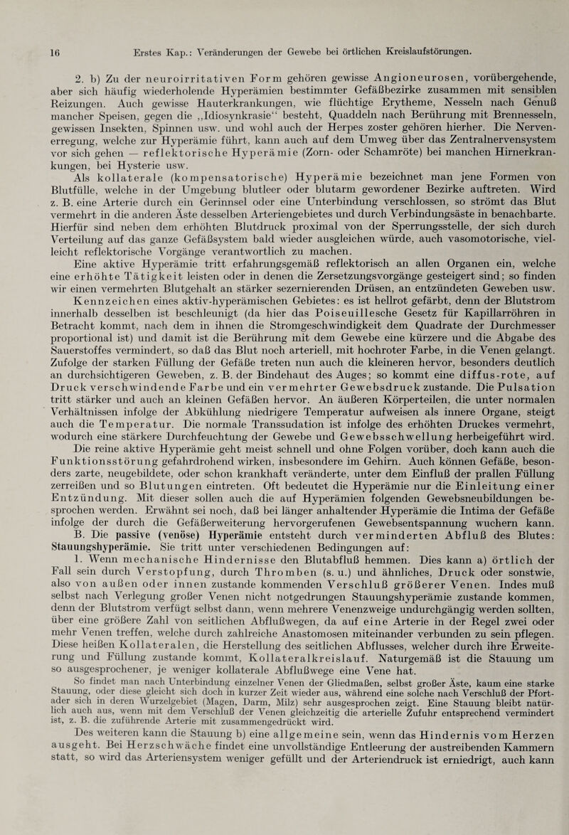 2. b) Zu der neuroirritativen Form gehören gewisse Angioneurosen, vorübergehende, aber sich häufig wiederholende Hyperämien bestimmter Gefäßbezirke zusammen mit sensiblen Reizungen. Auch gewisse Hauterkrankungen, wie flüchtige Erytheme, Nesseln nach Genuß mancher Speisen, gegen die „Idiosynkrasie“ besteht, Quaddeln nach Berührung mit Brennesseln, gewissen Insekten, Spinnen usw. und wohl auch der Herpes zoster gehören hierher. Die Nerven¬ erregung, welche zur Hyperämie führt, kann auch auf dem Umweg über das Zentralnervensystem vor sich gehen — reflektorische Hyperämie (Zorn- oder Schamröte) bei manchen Hirnerkran¬ kungen, bei Hysterie usw. Als kollaterale (kompensatorische) Hyperämie bezeichnet man jene Formen von Blutfülle, welche in der Umgebung blutleer oder blutarm gewordener Bezirke auftreten. Wird z. B. eine Arterie durch ein Gerinnsel oder eine Unterbindung verschlossen, so strömt das Blut vermehrt in die anderen Äste desselben Arteriengebietes und durch Verbindungsäste in benachbarte. Hierfür sind neben dem erhöhten Blutdruck proximal von der Sperrungsstelle, der sich durch Verteilung auf das ganze Gefäßsystem bald wieder ausgleichen würde, auch vasomotorische, viel¬ leicht reflektorische Vorgänge verantwortlich zu machen. Eine aktive Hyperämie tritt erfahrungsgemäß reflektorisch an allen Organen ein, welche eine erhöhte Tätigkeit leisten oder in denen die Zersetzungsvorgänge gesteigert sind; so finden wir einen vermehrten Blutgehalt an stärker sezernierenden Drüsen, an entzündeten Geweben usw. Kennzeichen eines aktiv-hyperämischen Gebietes: es ist hellrot gefärbt, denn der Blutstrom innerhalb desselben ist beschleunigt (da hier das Poiseuillesche Gesetz für Kapillarröhren in Betracht kommt, nach dem in ihnen die Stromgeschwindigkeit dem Quadrate der Durchmesser proportional ist) und damit ist die Berührung mit dem Gewebe eine kürzere und die Abgabe des Sauerstoffes vermindert, so daß das Blut noch arteriell, mit hochroter Farbe, in die Venen gelangt. Zufolge der starken Füllung der Gefäße treten nun auch die kleineren hervor, besonders deutlich an durchsichtigeren Geweben, z. B. der Bindehaut des Auges; so kommt eine diffus-rote, auf Druck verschwindende Farbe und ein vermehrter Gewebsdruck zustande. Die Pulsation tritt stärker und auch an kleinen Gefäßen hervor. An äußeren Körperteilen, die unter normalen Verhältnissen infolge der Abkühlung niedrigere Temperatur aufweisen als innere Organe, steigt auch die Temperatur. Die normale Transsudation ist infolge des erhöhten Druckes vermehrt, wodurch eine stärkere Durchfeuchtung der Gewebe und Gewebsschwellung herbeigeführt wird. Die reine aktive Hyperämie geht meist schnell und ohne Folgen vorüber, doch kann auch die Funktionsstörung gefahrdrohend wirken, insbesondere im Gehirn. Auch können Gefäße, beson¬ ders zarte, neugebildete, oder schon krankhaft veränderte, unter dem Einfluß der prallen Füllung zerreißen und so Blutungen eintreten. Oft bedeutet die Hyperämie nur die Einleitung einer Entzündung. Mit dieser sollen auch die auf Hyperämien folgenden Gewebsneubildungen be¬ sprochen werden. Erwähnt sei noch, daß bei länger anhaltender Hyperämie die Intima der Gefäße infolge der durch die Gefäßerweiterung hervorgerufenen Gewebsentspannung wuchern kann. B. Die passive (venöse) Hyperämie entsteht durch verminderten Abfluß des Blutes: Stauungshyperämie. Sie tritt unter verschiedenen Bedingungen auf: 1. Wenn mechanische Hindernisse den Blutabfluß hemmen. Dies kann a) örtlich der Fall sein durch Verstopfung, durch Thromben (s. u.) und ähnliches, Druck oder sonstwie, also von außen oder innen zustande kommenden Verschluß größerer Venen. Indes muß selbst nach Verlegung großer Venen nicht notgedrungen Stauungshyperämie zustande kommen, denn der Blutstrom verfügt selbst dann, wenn mehrere Venenzweige undurchgängig werden sollten, über eine größere Zahl von seitlichen Abflußwegen, da auf eine Arterie in der Regel zwei oder mehr Venen treffen, welche durch zahlreiche Anastomosen miteinander verbunden zu sein pflegen. Diese heißen Kollateralen, die Herstellung des seitlichen Abflusses, welcher durch ihre Erweite¬ rung und Füllung zustande kommt, Kollateralkreislauf. Naturgemäß ist die Stauung um so ausgesprochener, je weniger kollaterale Abflußwege eine Vene hat. So findet man nach Unterbindung einzelner Venen der Gliedmaßen, selbst großer Äste, kaum eine starke Stauung, oder diese gleicht sich doch in kurzer Zeit wieder aus, während eine solche nach Verschluß der Pfort¬ ader sich in deren V urzelgebiet (Magen, Darm, Milz) sehr ausgesprochen zeigt. Eine Stauung bleibt natür¬ lich auch aus, wenn mit dem \ erschluß der Venen gleichzeitig die arterielle Zufuhr entsprechend vermindert ist, z. B. die zuführende Arterie mit zusammengedrückt wird. Des weiteren kann die Stauung b) eine allgemeine sein, wenn das Hindernis vom Herzen ausgeht. Bei Herzschwäche findet eine unvollständige Entleerung der austreibenden Kammern statt, so wird das Arteriensystem weniger gefüllt und der Arteriendruck ist erniedrigt, auch kann