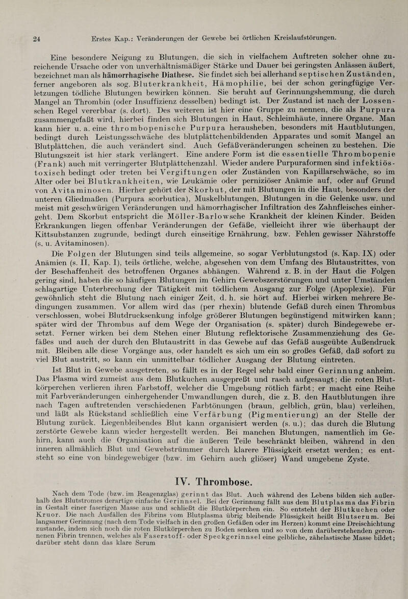 Eine besondere Neigung zu Blutungen, die sich in vielfachem Auftreten solcher ohne zu¬ reichende Ursache oder von unverhältnismäßiger Stärke und Dauer bei geringsten Anlässen äußert, bezeichnet man als hämorrhagische Diathese. Sie findet sich bei allerhand septischen Zuständen, ferner angeboren als sog. Bluterkrankheit, Hämophilie, bei der schon geringfügige Ver¬ letzungen tödliche Blutungen bewirken können. Sie beruht auf Gerinnungshemmung, die durch Mangel an Thrombin (oder Insuffizienz desselben) bedingt ist. Der Zustand ist nach der Lossen- schen Regel vererbbar (s. dort). Des weiteren ist hier eine Gruppe zu nennen, die als Purpura zusammengefaßt wird, hierbei finden sich Blutungen in Haut, Schleimhäute, innere Organe. Man kann hier u. a. eine thrombopenische Purpura herausheben, besonders mit Hautblutungen, bedingt durch Leistungsschwäche des blutplättchenbildenden Apparates und somit Mangel an Blutplättchen, die auch verändert sind. Auch Gefäßveränderungen scheinen zu bestehen. Die Blutungszeit ist hier stark verlängert. Eine andere Form ist die essentielle Thrombopenie (Frank) auch mit verringerter Blutplättchenzahl. Wieder andere Purpuraformen sind infektiös¬ toxisch bedingt oder treten bei Vergiftungen oder Zuständen von Kapillarschwäche, so im Alter oder bei Blutkrankheiten, wie Leukämie oder perniziöser Anämie auf, oder auf Grund von Avitaminosen. Hierher gehört der Skorbut, der mit Blutungen in die Haut, besonders der unteren Gliedmaßen (Purpura scorbutica), Muskelblutungen, Blutungen in die Gelenke usw. und meist mit geschwürigen Veränderungen und hämorrhagischer Infiltration des Zahnfleisches einher¬ geht. Dem Skorbut entspricht die Möller-Barlowsche Krankheit der kleinen Kinder. Beiden Erkrankungen liegen offenbar Veränderungen der Gefäße, vielleicht ihrer wie überhaupt der Kittsubstanzen zugrunde, bedingt durch einseitige Ernährung, bzw. Fehlen gewisser Nährstoffe (s. u. Avitaminosen). Die Folgen der Blutungen sind teils allgemeine, so sogar Verblutungstod (s. Kap. IX) oder Anämien (s. II, Kap. I), teils örtliche, welche, abgesehen von dem LTmfang des Blutaustrittes, von der Beschaffenheit des betroffenen Organes abhängen. Während z. B. in der Haut die Folgen gering sind, haben die so häufigen Blutungen im Gehirn Gewebszerstörungen und unter Umständen schlagartige Unterbrechung der Tätigkeit mit tödlichem Ausgang zur Folge (Apoplexie). Für gewöhnlich steht die Blutung nach einiger Zeit, d. h. sie hört auf. Hierbei wirken mehrere Be¬ dingungen zusammen. Vor allem wird das (per rhexin) blutende Gefäß durch einen Thrombus verschlossen, wobei Blutdrucksenkung infolge größerer Blutungen begünstigend mitwirken kann; später wird der Thrombus auf dem Wege der Organisation (s. später) durch Bindegewebe er¬ setzt. Ferner wirken bei dem Stehen einer Blutung reflektorische Zusammenziehung des Ge¬ fäßes und auch der durch den Blutaustritt in das Gewebe auf das Gefäß ausgeübte Außendruck mit. Bleiben alle diese Vorgänge aus, oder handelt es sich um ein so großes Gefäß, daß sofort zu viel Blut austritt, so kann ein unmittelbar, tödlicher Ausgang der Blutung eintreten. Ist Blut in Gewebe ausgetreten, so fällt es in der Regel sehr bald einer Gerinnung anheim. Das Plasma wird zumeist aus dem Blutkuchen ausgepreßt und rasch aufgesaugt; die roten Blut¬ körperchen verlieren ihren Farbstoff, welcher die Umgebung rötlich färbt; er macht eine Reihe mit Farbveränderungen einhergehender Umwandlungen durch, die z. B. den Hautblutungen ihre nach Tagen auftretenden verschiedenen Farbtönungen (braun, gelblich, grün, blau) verleihen, und läßt als Rückstand schließlich eine Verfärbung (Pigmentierung) an der Stelle der Blutung zurück. Liegenbleibendes Blut kann organisiert werden (s. u.); das durch die Blutung zerstörte Gewebe kann wieder hergestellt werden. Bei manchen Blutungen, namentlich im Ge¬ hirn, kann auch die Organisation auf die äußeren Teile beschränkt bleiben, während in den inneren allmählich Blut und Gewebstrümmer durch klarere Flüssigkeit ersetzt werden; es ent¬ steht so eine von bindegewebiger (bzw. im Gehirn auch gliöser) Wand umgebene Zyste. IV. Thrombose. Nach dem Tode (bzw. im Reagenzglas) gerinnt das Blut. Auch während des Lebens bilden sich außer¬ halb des Blutstromes derartige einfache Gerinnsel. Bei der Gerinnung fällt aus dem Blutplasma das Fibrin in Gestalt einer faserigen Masse aus und schließt die Blutkörperchen ein. So entsteht der Blutkuchen oder Kruor. Die nach Ausfällen des Fibrins vom Blutplasma übrig bleibende Flüssigkeit heißt Blutserum. Bei langsamer Gerinnung (nach dem lode vielfach in den großen Gefäßen oder im Herzen) kommt eine Dreischichtung zustande, indem sich noch die roten Blutkörperchen zu Boden senken und so von dem darüberstehenden geron¬ nenen Fibrin trennen, welches als 1 aserstoff - oder Speckgerinnsel eine gelbliche, zähelastische Masse bildet; darüber steht dann das klare Serum