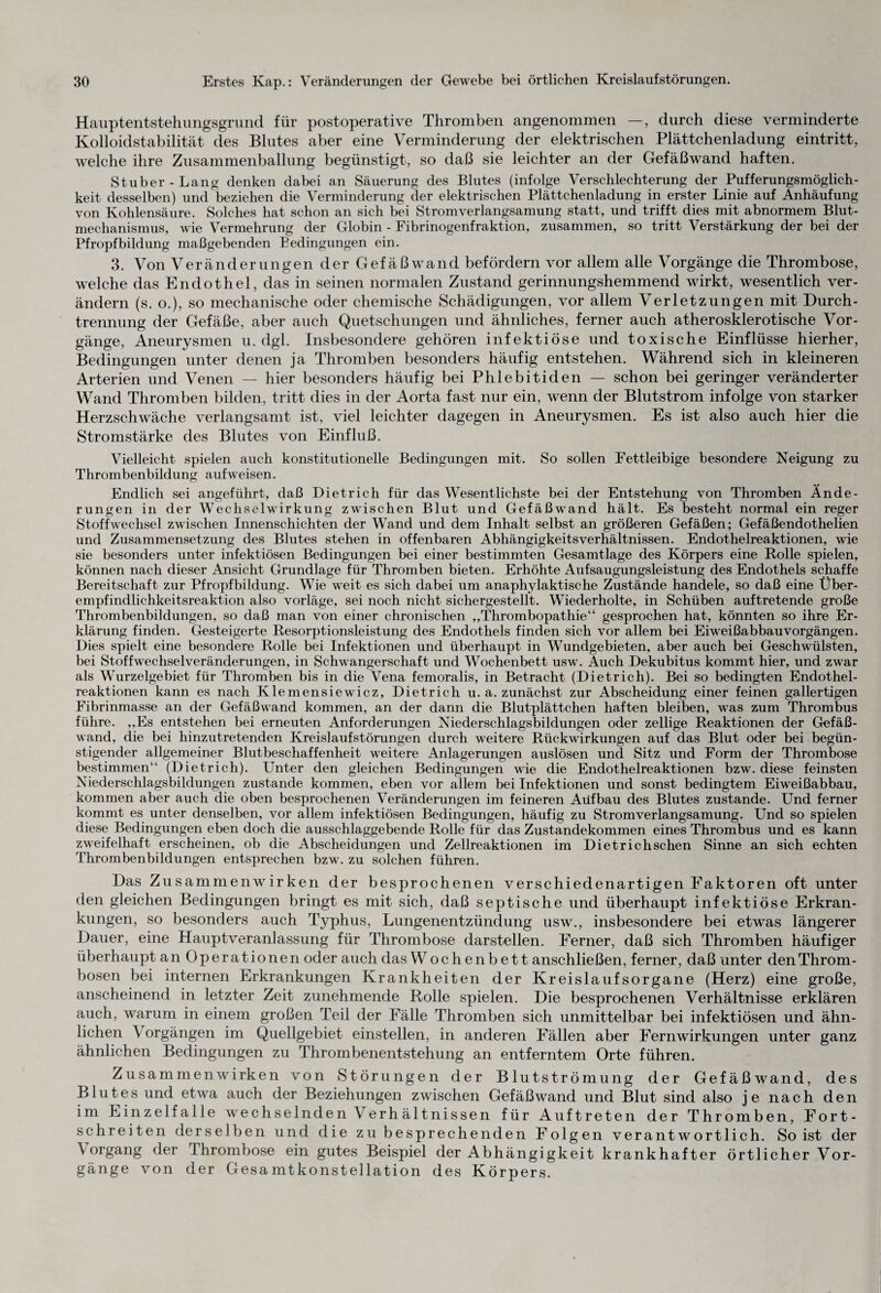 Hauptentstehungsgrund für postoperative Thromben angenommen —, durch diese verminderte Kolloidstabilität des Blutes aber eine Verminderung der elektrischen Plättchenladung eintritt, welche ihre Zusammenballung begünstigt, so daß sie leichter an der Gefäßwand haften. Stüber-Lang denken dabei an Säuerung des Blutes (infolge Verschlechterung der Pufferungsmöglich¬ keit desselben) und beziehen die Verminderung der elektrischen Plättchenladung in erster Linie auf Anhäufung von Kohlensäure. Solches hat schon an sich bei Stromverlangsamung statt, und trifft dies mit abnormem Blut¬ mechanismus, wie Vermehrung der Globin - Fibrinogenfraktion, zusammen, so tritt Verstärkung der bei der Pfropfbildung maßgebenden Bedingungen ein. 3. Von Veränderungen der Gefäßwand befördern vor allem alle Vorgänge die Thrombose, welche das Endothel, das in seinen normalen Zustand gerinnungshemmend wirkt, wesentlich ver¬ ändern (s. o.), so mechanische oder chemische Schädigungen, vor allem Verletzungen mit Durch¬ trennung der Gefäße, aber auch Quetschungen und ähnliches, ferner auch atherosklerotische Vor¬ gänge, Aneurysmen u. dgl. Insbesondere gehören infektiöse und toxische Einflüsse hierher, Bedingungen unter denen ja Thromben besonders häufig entstehen. Während sich in kleineren Arterien und Venen — hier besonders häufig bei Phlebitiden — schon bei geringer veränderter Wand Thromben bilden, tritt dies in der Aorta fast nur ein, wenn der Blutstrom infolge von starker Herzschwäche verlangsamt ist, viel leichter dagegen in Aneurysmen. Es ist also auch hier die Stromstärke des Blutes von Einfluß. Vielleicht spielen auch konstitutionelle Bedingungen mit. So sollen Fettleibige besondere Neigung zu Thrombenbildung auf weisen. Endlich sei angeführt, daß Dietrich für das Wesentlichste bei der Entstehung von Thromben Ände¬ rungen in der Wechselwirkung zwischen Blut und Gefäßwand hält. Es besteht normal ein reger Stoffwechsel zwischen Innenschichten der Wand und dem Inhalt selbst an größeren Gefäßen; Gefäßendothelien und Zusammensetzung des Blutes stehen in offenbaren Abhängigkeitsverhältnissen. Endothelreaktionen, wie sie besonders unter infektiösen Bedingungen bei einer bestimmten Gesamtlage des Körpers eine Rolle spielen, können nach dieser Ansicht Grundlage für Thromben bieten. Erhöhte Aufsaugungsleistung des Endothels schaffe Bereitschaft zur Pfropfbildung. Wie weit es sich dabei um anaphylaktische Zustände handele, so daß eine Über¬ empfindlichkeitsreaktion also vorläge, sei noch nicht sichergestellt. Wiederholte, in Schüben auftretende große Thrombenbildungen, so daß man von einer chronischen „Thrombopathie“ gesprochen hat, könnten so ihre Er¬ klärung finden. Gesteigerte Resorptionsleistung des Endothels finden sich vor allem bei Eiweißabbauvorgängen. Dies spielt eine besondere Rolle bei Infektionen und überhaupt in Wundgebieten, aber auch bei Geschwülsten, bei Stoffwechselveränderungen, in Schwangerschaft und Wochenbett usw. Auch Dekubitus kommt hier, und zwar als Wurzelgebiet für Thromben bis in die Vena femoralis, in Betracht (Dietrich). Bei so bedingten Endothel¬ reaktionen kann es nach Klemensiewicz, Dietrich u. a. zunächst zur Abscheidung einer feinen gallertigen Fibrinmasse an der Gefäßwand kommen, an der dann die Blutplättchen haften bleiben, was zum Thrombus führe. ,,Es entstehen bei erneuten Anforderungen Niederschlagsbildungen oder zellige Reaktionen der Gefäß¬ wand, die bei hinzutretenden Kreislaufstörungen durch weitere Rückwirkungen auf das Blut oder bei begün¬ stigender allgemeiner Blutbeschaffenheit weitere Anlagerungen auslösen und Sitz und Form der Thrombose bestimmen“ (Dietrich). Unter den gleichen Bedingungen wie die Endothelreaktionen bzw. diese feinsten Niederschlagsbildungen zustande kommen, eben vor allem bei Infektionen und sonst bedingtem Eiweißabbau, kommen aber auch die oben besprochenen Veränderungen im feineren Aufbau des Blutes zustande. Und ferner kommt es unter denselben, vor allem infektiösen Bedingungen, häufig zu Stromverlangsamung. Und so spielen diese Bedingungen eben doch die ausschlaggebende Rolle für das Zustandekommen eines Thrombus und es kann zweifelhaft erscheinen, ob die Abscheidungen und Zellreaktionen im Dietrichschen Sinne an sich echten Thrombenbildungen entsprechen bzw. zu solchen führen. Das Zusammenwirken der besprochenen verschiedenartigen Faktoren oft unter den gleichen Bedingungen bringt es mit sich, daß septische und überhaupt infektiöse Erkran¬ kungen, so besonders auch Typhus, Lungenentzündung usw., insbesondere bei etwas längerer Dauer, eine Hauptveranlassung für Thrombose darstellen. Ferner, daß sich Thromben häufiger überhaupt an Operationen oder auch dasW ochenbett anschließen, ferner, daß unter den Throm¬ bosen bei internen Erkrankungen Krankheiten der Kreislaufsorgane (Herz) eine große, anscheinend in letzter Zeit zunehmende Rolle spielen. Die besprochenen Verhältnisse erklären auch, warum in einem großen Teil der Fälle Thromben sich unmittelbar bei infektiösen und ähn¬ lichen \ orgängen im Quellgebiet einstellen, in anderen Fällen aber Fernwirkungen unter ganz ähnlichen Bedingungen zu Thrombenentstehung an entferntem Orte führen. Zusammenwirken von Störungen der Blutströmung der Gefäßwand, des Blutes und etwa auch der Beziehungen zwischen Gefäßwand und Blut sind also je nach den im Einzelfalle wechselnden Verhältnissen für Auftreten der Thromben, Fort¬ schreiten derselben und die zu besprechenden Folgen verantwortlich. So ist der \ organg der Thrombose ein gutes Beispiel der Abhängigkeit krankhafter örtlicher Vor¬ gänge von der Gesamtkonstellation des Körpers.