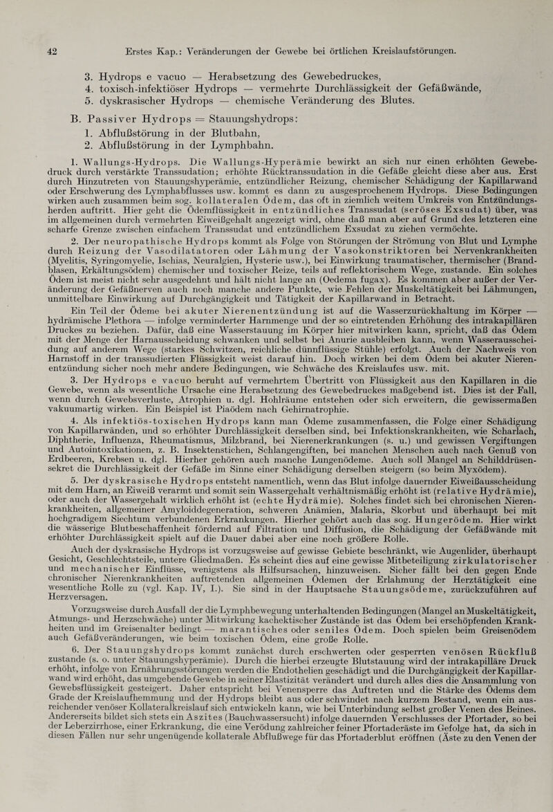 3. Hydrops e vacuo — Herabsetzung des Gewebedruckes, 4. toxisch-infektiöser Hydrops — vermehrte Durchlässigkeit der Gefäßwände, 5. dyskrasischer Hydrops — chemische Veränderung des Blutes. B. Passiver Hydrops = Stauungshydrops: 1. Abflußstörung in der Blutbahn, 2. Abflußstörung in der Lymphbahn. 1. Wallungs-Hydrops. Die Wallungs-Hyperämie bewirkt an sich nur einen erhöhten Gewebe¬ druck durch verstärkte Transsudation; erhöhte Rücktranssudation in die Gefäße gleicht diese aber aus. Erst durch Hinzutreten von Stauungshyperämie, entzündlicher Reizung, chemischer Schädigung der Kapillarwand oder Erschwerung des Lymphabflusses usw. kommt es dann zu ausgesprochenem Hydrops. Diese Bedingungen wirken auch zusammen beim sog. kollateralen Ödem, das oft in ziemlich weitem Umkreis von Entzündungs¬ herden auftritt. Hier geht die Ödemflüssigkeit in entzündliches Transsudat (seröses Exsudat) über, was im allgemeinen durch vermehrten Eiweißgehalt angezeigt wird, ohne daß man aber auf Grund des letzteren eine scharfe Grenze zwischen einfachem Transsudat und entzündlichem Exsudat zu ziehen vermöchte. 2. Der neuropathische Hydrops kommt als Folge von Störungen der Strömung von Blut und Lymphe durch Reizung der Vasodilatatoren oder Lähmung der Vasokonstriktoren bei Nervenkrankheiten (Myelitis, Syringomyelie, Ischias, Neuralgien, Hysterie usw.), bei Einwirkung traumatischer, thermischer (Brand¬ blasen, Erkältungsödem) chemischer und toxischer Reize, teils auf reflektorischem Wege, zustande. Ein solches Ödem ist meist nicht sehr ausgedehnt und hält nicht lange an (Oedema fugax). Es kommen aber außer der Ver¬ änderung der Gefäßnerven auch noch manche andere Punkte, wie Fehlen der Muskeltätigkeit bei Lähmungen, unmittelbare Einwirkung auf Durchgängigkeit und Tätigkeit der Kapillarwand in Betracht. Ein Teil der Ödeme bei akuter Nierenentzündung ist auf die Wasserzurückhaltung im Körper — hydrämische Plethora — infolge verminderter Harnmenge und der so eintretenden Erhöhung des intrakapillären Druckes zu beziehen. Dafür, daß eine Wasserstauung im Körper hier mitwirken kann, spricht, daß das Ödem mit der Menge der Harnausscheidung schwanken und selbst bei Anurie ausbleiben kann, wenn Wasserausschei¬ dung auf anderem Wege (starkes Schwitzen, reichliche dünnflüssige Stühle) erfolgt. Auch der Nachweis von Harnstoff in der transsudierten Flüssigkeit weist darauf hin. Doch wirken bei dem Ödem bei akuter Nieren¬ entzündung sicher noch mehr andere Bedingungen, wie Schwäche des Kreislaufes usw. mit. 3. Der Hydrops e vacuo beruht auf vermehrtem Übertritt von Flüssigkeit aus den Kapillaren in die Gewebe, wenn als wesentliche Ursache eine Herabsetzung des Gewebedruckes maßgebend ist. Dies ist der Fall, wenn durch Gewebsverluste, Atrophien u. dgl. Hohlräume entstehen oder sich erweitern, die gewissermaßen vakuumartig wirken. Ein Beispiel ist Piaödem nach Gehirnatrophie. 4. Als infektiös-toxischen Hydrops kann man Ödeme zusammenfassen, die Folge einer Schädigung von Kapillarwänden, und so erhöhter Durchlässigkeit derselben sind, bei Infektionskrankheiten, wie Scharlach, Diphtherie, Influenza, Rheumatismus, Milzbrand, bei Nierenerkrankungen (s. u.) und gewissen Vergiftungen und Autointoxikationen, z. B. Insektenstichen, Schlangengiften, bei manchen Menschen auch nach Genuß von Erdbeeren, Krebsen u. dgl. Hierher gehören auch manche Lungenödeme. Auch soll Mangel an Schilddrüsen¬ sekret die Durchlässigkeit der Gefäße im Sinne einer Schädigung derselben steigern (so beim Myxödem). 5. Der dyskrasische Hydrops entsteht namentlich, wenn das Blut infolge dauernder Eiweißausscheidung mit dem Harn, an Eiweiß verarmt und somit sein Wassergehalt verhältnismäßig erhöht ist (relative Hydrämie), oder auch der Wassergehalt wirklich erhöht ist (echte Hydrämie). Solches findet sich bei chronischen Nieren¬ krankheiten, allgemeiner Amyloiddegeneration, schweren Anämien, Malaria, Skorbut und überhaupt bei mit hochgradigem Siechtum verbundenen Erkrankungen. Hierher gehört auch das sog. Hungerödem. Hier wirkt die wässerige Blutbeschaffenheit fördernd auf Filtration und Diffusion, die Schädigung der Gefäßwände mit erhöhter Durchlässigkeit spielt auf die Dauer dabei aber eine noch größere Rolle. Auch der dyskrasische Hydrops ist vorzugsweise auf gewisse Gebiete beschränkt, wie Augenlider, überhaupt Gesicht, Geschlechtsteile, untere Gliedmaßen. Es scheint dies auf eine gewisse Mitbeteiligung zirkulatorischer und mechanischer Einflüsse, wenigstens als Hilfsursachen, hinzuweisen. Sicher fällt bei den gegen Ende chronischer Nierenkrankheiten auftretenden allgemeinen Ödemen der Erlahmung der Herztätigkeit eine wesentliche Rolle zu (vgl. Kap. IV, I.). Sie sind in der Hauptsache Stauungsödeme, zurückzuführen auf Herzversagen. Vorzugsweise durch Ausfall der die Lymphbewegung unterhaltenden Bedingungen (Mangel an Muskeltätigkeit, Atmungs- und Herzschwäche) unter Mitwirkung kachektischer Zustände ist das Ödem bei erschöpfenden Krank¬ heiten und im Greisenalter bedingt — marantisches oder seniles Ödem. Doch spielen beim Greisenödem auch Gefäß Veränderungen, wie beim toxischen Ödem, eine große Rolle. 6. Der Stauungshydrops kommt zunächst durch erschwerten oder gesperrten venösen Rückfluß zustande (s. o. unter Stauungshyperämie). Durch die hierbei erzeugte Blutstauung wird der intrakapilläre Druck erhöht, infolge von Ernährungsstörungen werden die Endothelien geschädigt und die Durchgängigkeit der Kapillar¬ wand wird erhöht, das umgebende Gewebe in seiner Elastizität verändert und durch alles dies die Ansammlung von Gewebsflüssigkeit gesteigert. Daher entspricht bei Venensperre das Auftreten und die Stärke des Ödems dem Grade der Kreislaufhemmung und der Hydrops bleibt aus oder schwindet nach kurzem Bestand, wenn ein aus¬ reichender venöser Kollateralkreislauf sich entwickeln kann, wie bei Unterbindung selbst großer Venen des Beines. Andererseits bildet sich stets ein Aszites (Bauchwassersucht) infolge dauernden Verschlusses der Pfortader, so bei der Leberzirrhose, einer Erkrankung, die eine Verödung zahlreicher feiner Pfortaderäste im Gefolge hat, da sich in diesen Fällen nur sehr ungenügende kollaterale Abflußwege für das Pfortaderblut eröffnen (Äste zu den Venen der