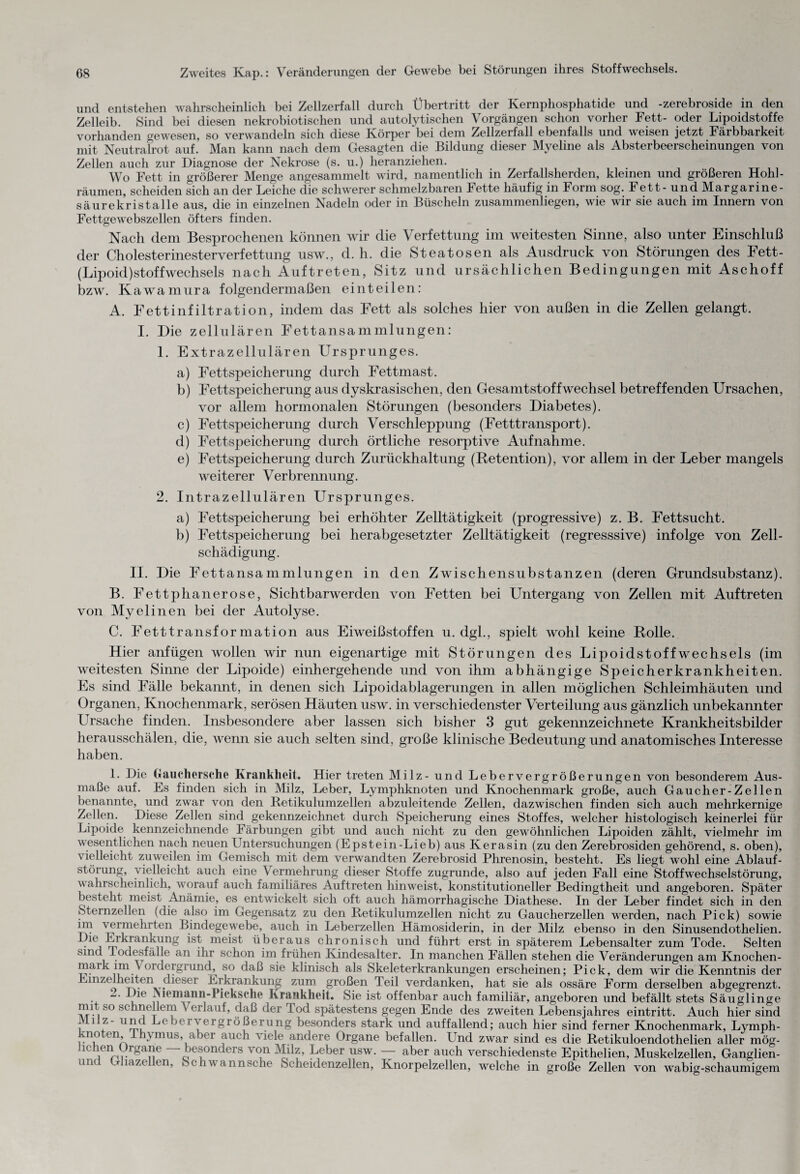 und entstehen wahrscheinlich bei Zellzerfall durch Übertritt der Kernphosphatide und -Zerebroside in den Zelleib. Sind bei diesen nekrobiotischen und autolytischen Vorgängen schon vorher Fett- oder Lipoidstoffe vorhanden gewesen, so verwandeln sich diese Körper bei dem Zellzerfall ebenfalls und weisen jetzt Färbbarkeit mit Neutralrot auf. Man kann nach dem Gesagten die Bildung dieser Myeline als Absterbeerscheinungen von Zellen auch zur Diagnose der Nekrose (s. u.) heranziehen. Wo Fett in größerer Menge angesammelt wird, namentlich in Zerfallsherden, kleinen und größeren Hohl- räumen, scheiden sich an der Leiche die schwerer schmelzbaren Fette häufig in Form sog. Fett- und Margarine¬ säurekristalle aus, die in einzelnen Nadeln oder in Büscheln zusammenliegen, wie wir sie auch im Innern von Fettgewebszellen öfters finden. Nach dem Besprochenen können wir die Verfettung im weitesten Sinne, also unter Einschluß der Cholesterinesterverfettung usw., d. h. die Steatosen als Ausdruck von Störungen des Fett- (Lipoid)stoffWechsels nach Auftreten, Sitz und ursächlichen Bedingungen mit Aschoff bzw. Kawamura folgendermaßen ein teilen: A. Fettinfiltration, indem das Fett als solches hier von außen in die Zellen gelangt. I. Die zellulären Fettansammlungen: 1. Extrazellulären Ursprunges. a) Fett Speicherung durch Fettmast. b) Fettspeicherung aus dyskrasischen, den Gesamtstoffwechsel betreffenden Ursachen, vor allem hormonalen Störungen (besonders Diabetes). c) Fettspeicherung durch Verschleppung (Fetttransport). d) Fettspeicherung durch örtliche resorptive Aufnahme. e) Fettspeicherung durch Zurückhaltung (Retention), vor allem in der Leber mangels weiterer Verbrennung. 2. Intrazellulären Ursprunges. a) Fettspeicherung bei erhöhter Zelltätigkeit (progressive) z. B. Fettsucht. b) Fettspeicherung bei herabgesetzter Zelltätigkeit (regresssive) infolge von Zell¬ schädigung. II. Die Fettansammlungen in den Zwischensubstanzen (deren Grundsubstanz). B. Fettphanerose, Sichtbarwerden von Fetten bei Untergang von Zellen mit Auftreten von Myelinen bei der Autolyse. C. Fetttransformation aus Eiweißstoffen u. dgl., spielt wohl keine Rolle. Hier anfügen wollen wir nun eigenartige mit Störungen des Lipoidstoffwechsels (im weitesten Sinne der Lipoide) einhergehende und von ihm abhängige Speicherkrankheiten. Es sind Fälle bekannt, in denen sich Lipoidablagerungen in allen möglichen Schleimhäuten und Organen, Knochenmark, serösen Häuten usw. in verschiedenster Verteilung aus gänzlich unbekannter Ursache finden. Insbesondere aber lassen sich bisher 3 gut gekennzeichnete Krankheitsbilder herausschälen, die, wenn sie auch selten sind, große klinische Bedeutung und anatomisches Interesse haben. 1. Die (Jauchersche Krankheit. Hier treten Milz- und Lebervergrößerungen von besonderem Aus¬ maße auf. Es finden sich in Milz, Leber, Lymphknoten und Knochenmark große, auch Gaucher-Zellen benannte, und zwar von den Retikulumzellen abzuleitende Zellen, dazwischen finden sich auch mehrkernige Zellen. Diese Zellen sind gekennzeichnet durch Speicherung eines Stoffes, welcher histologisch keinerlei für Lipoide kennzeichnende Färbungen gibt und auch nicht zu den gewöhnlichen Lipoiden zählt, vielmehr im wesentlichen nach neuen Untersuchungen (Epstein-Lieb) aus Kerasin (zu den Zerebrosiden gehörend, s. oben), vielleicht zuweilen im Gemisch mit dem verwandten Zerebrosid Phrenosin, besteht. Es liegt wohl eine Ablauf¬ störung, vielleicht auch eine Vermehrung dieser Stoffe zugrunde, also auf jeden Fall eine Stoffwechselstörung, wahrscheinlich, worauf auch familiäres Auftreten hinweist, konstitutioneller Bedingtheit und angeboren. Später besteht meist Anämie, es entwickelt sich oft auch hämorrhagische Diathese. In der Leber findet sich in den Sternzellen (die also im Gegensatz zu den Retikulumzellen nicht zu Gaucherzellen werden, nach Pick) sowie im vermehrten Bindegewebe, auch in Leberzellen Hämosiderin, in der Milz ebenso in den Sinusendothelien. ,iey,1^rai]^nS meist überaus chronisch und führt erst in späterem Lebensalter zum Tode. Selten sind Todesfälle an ihr schon im frühen Kindesalter. In manchen Fällen stehen die Veränderungen am Knochen- mark lmy ordeigrund,^ so daß sie klinisch als Skeleterkrankungen erscheinen; Pick, dem wir die Kenntnis der Einzelheiten dieser Erkrankung zum großen Teil verdanken, hat sie als ossäre Form derselben abgegrenzt. 2. Die Aieinaim-I icksehe Krankheit. Sie ist offenbar auch familiär, angeboren und befällt stets Säuglinge nnt so schnellem v erlauf, daß der Tod spätestens gegen Ende des zweiten Lebensjahres eintritt. Auch hier sind u 1 7 11 J Vergrößerung besonders stark und auffallend; auch hier sind ferner Knochenmark, Lymph- uio en,lminus, aber auch viele andere Organe befallen. Und zwar sind es die Retikuloendothelien aller mög- hchen Organe — besonders von Milz, Leber usw. — aber auch verschiedenste Epithelien, Muskelzellen, Ganglien- und Ghazellen, Schwannsche Scheidenzellen, Knorpelzellen, welche in große Zellen von wabig-schaumigem