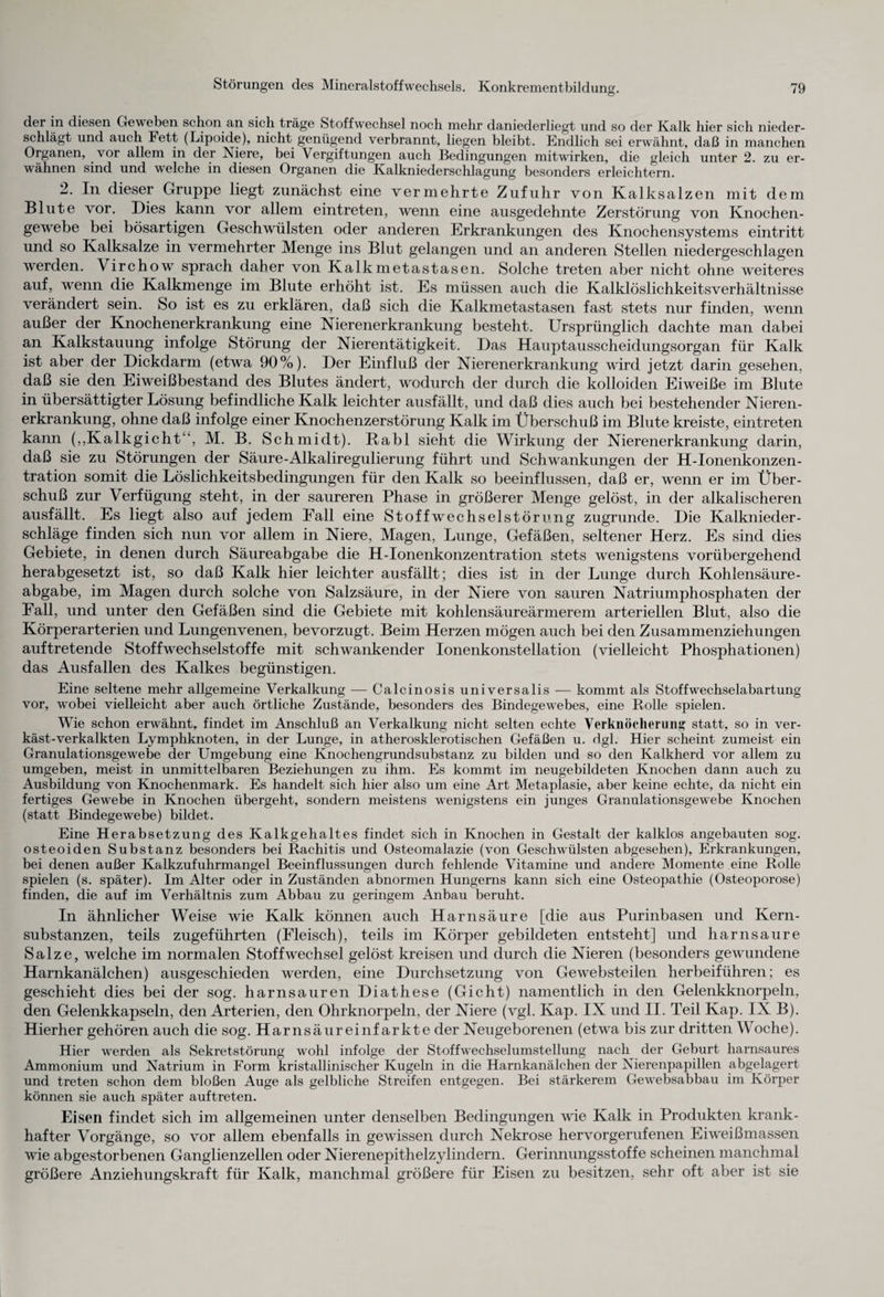 O der in diesen Geweben schon an sich träge Stoffwechsel noch mehr daniederliegt und so der Kalk hier sich nieder¬ schlägt und auch Fett (Lipoide), nicht genügend verbrannt, liegen bleibt. Endlich sei erwähnt, daß in manchen Organen, vor allem in der Niere, bei Vergiftungen auch Bedingungen mitwirken, die gleich unter 2. zu er¬ wähnen sind und welche in diesen Organen die Kalkniederschlagung besonders erleichtern. 2. In dieser Gruppe liegt zunächst eine vermehrte Zufuhr von Kalksalzen mit dem Blute vor. Dies kann vor allem eintreten, wenn eine ausgedehnte Zerstörung von Knochen¬ gewebe bei bösartigen Geschwülsten oder anderen Erkrankungen des Knochensystems eintritt und so Kalksalze in vermehrter Menge ins Blut gelangen und an anderen Stellen niedergeschlagen werden. Virchow sprach daher von Kalkmetastasen. Solche treten aber nicht ohne weiteres auf, wenn die Kalkmenge im Blute erhöht ist. Es müssen auch die Kalklöslichkeitsverhältnisse verändert sein. So ist es zu erklären, daß sich die Kalkmetastasen fast stets nur finden, wenn außer der Knochenerkrankung eine Nierenerkrankung besteht. Ursprünglich dachte man dabei an Kalkstauung infolge Störung der Nierentätigkeit. Das Hauptausscheidungsorgan für Kalk ist aber der Dickdarm (etwa 90%). Der Einfluß der Nierenerkrankung wird jetzt darin gesehen, daß sie den Eiweißbestand des Blutes ändert, wodurch der durch die kolloiden Eiweiße im Blute in übersättigter Lösung befindliche Kalk leichter ausfällt, und daß dies auch bei bestehender Nieren¬ erkrankung, ohne daß infolge einer Knochenzerstörung Kalk im Überschuß im Blute kreiste, eintreten kann („Kalkgicht “, M. B. Schmidt). Rabl sieht die Wirkung der Nierenerkrankung darin, daß sie zu Störungen der Säure-Alkaliregulierung führt und Schwankungen der H-Ionenkonzen- tration somit die Löslichkeitsbedingungen für den Kalk so beeinflussen, daß er, wenn er im Über¬ schuß zur Verfügung steht, in der saureren Phase in größerer Menge gelöst, in der alkalischeren ausfällt. Es liegt also auf jedem Fall eine Stoffwechselstörung zugrunde. Die Kalknieder¬ schläge finden sich nun vor allem in Niere, Magen, Lunge, Gefäßen, seltener Herz. Es sind dies Gebiete, in denen durch Säureabgabe die H-Ionenkonzentration stets wenigstens vorübergehend herabgesetzt ist, so daß Kalk hier leichter ausfällt; dies ist in der Lunge durch Kohlensäure¬ abgabe, im Magen durch solche von Salzsäure, in der Niere von sauren Natriumphosphaten der Fall, und unter den Gefäßen sind die Gebiete mit kohlensäureärmerem arteriellen Blut, also die Körperarterien und Lungenvenen, bevorzugt. Beim Herzen mögen auch bei den Zusammenziehungen auftretende Stoffwechselstoffe mit schwankender Ionenkonstellation (vielleicht Phosphationen) das Ausfallen des Kalkes begünstigen. Eine seltene mehr allgemeine Verkalkung — Calcinosis universalis — kommt als Stoffwechselabartung vor, wobei vielleicht aber auch örtliche Zustände, besonders des Bindegewebes, eine Rolle spielen. Wie schon erwähnt, findet im Anschluß an Verkalkung nicht selten echte Verknöcherung statt, so in ver- käst-verkalkten Lymphknoten, in der Lunge, in atherosklerotischen Gefäßen u. dgl. Hier scheint zumeist ein Granulationsgewebe der Umgebung eine Knochengrundsubstanz zu bilden und so den Kalkherd vor allem zu umgeben, meist in unmittelbaren Beziehungen zu ihm. Es kommt im neugebildeten Knochen dann auch zu Ausbildung von Knochenmark. Es handelt sich hier also um eine Art Metaplasie, aber keine echte, da nicht ein fertiges Gewebe in Knochen übergeht, sondern meistens wenigstens ein junges Granulationsgewebe Knochen (statt Bindegewebe) bildet. Eine Herabsetzung des Kalkgehaltes findet sich in Knochen in Gestalt der kalklos angebauten sog. osteoiden Substanz besonders bei Rachitis und Osteomalazie (von Geschwülsten abgesehen), Erkrankungen, bei denen außer Kalkzufuhrmangel Beeinflussungen durch fehlende Vitamine und andere Momente eine Rolle spielen (s. später). Im Alter oder in Zuständen abnormen Hungerns kann sich eine Osteopathie (Osteoporose) finden, die auf im Verhältnis zum Abbau zu geringem Anbau beruht. In ähnlicher Weise wie Kalk können auch Harnsäure [die aus Purinbasen und Kern¬ substanzen, teils zugeführten (Fleisch), teils im Körper gebildeten entsteht] und harnsaure Salze, welche im normalen Stoffwechsel gelöst kreisen und durch die Nieren (besonders gewundene Harnkanälchen) ausgeschieden werden, eine Durchsetzung von Gewebsteilen herbeiführen; es geschieht dies bei der sog. harnsauren Diathese (Gicht) namentlich in den Gelenkknorpeln, den Gelenkkapseln, den Arterien, den Ohrknorpeln, der Niere (vgl. Kap. IX und II. Teil Kap. IX B). Hierher gehören auch die sog. Harnsäureinfarkte der Neugeborenen (etwa bis zur dritten Woche). Hier werden als Sekretstörung wohl infolge der Stoffwechselumstellung nach der Geburt harnsaures Ammonium und Natrium in Form kristallinischer Kugeln in die Harnkanälchen der Nierenpapillen abgelagert und treten schon dem bloßen Auge als gelbliche Streifen entgegen. Bei stärkerem Gewebsabbau im Körper können sie auch später auftreten. Eisen findet sich im allgemeinen unter denselben Bedingungen wie Kalk in Produkten krank¬ hafter Vorgänge, so vor allem ebenfalls in gewissen durch Nekrose hervorgerufenen Eiweißmassen wie abgestorbenen Ganglienzellen oder Nierenepithelzylindern. Gerinnungsstoffe scheinen manchmal größere Anziehungskraft für Kalk, manchmal größere für Eisen zu besitzen, sehr oft aber ist sie