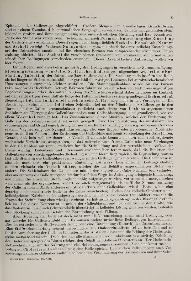 Epithelien der Gallenwege abgeschilfert. Größere Mengen der eiweißartigen Grundsubstanz sind mit einem Exsudat, d. h. entzündlichen Vorgängen, zu erklären. Je nach den genannten stein¬ bildenden Stoffen und ihrer mengenmäßig sehr unterschiedlichen Mischung sind Bau, Konsistenz, Farbe der Steine sehr verschieden. So können wir nach Form und Entstehung eine Einteilung der Gallensteine vornehmen. Diese Fragen haben hauptsächlich Meckel v. Hemsbach, Naunyn und Aschoff verfolgt. Während Naunyn eine im ganzen einheitliche (entzündliche) Entstehungs¬ art der Gallensteine annahm und ihre einzelnen Formen von entsprechender sekundärer Umge¬ staltung ableitete, läßt Aschoff die verschiedenen Steinarten von vornherein auf Grund unter¬ schiedlicher Bedingungen verschieden entstehen. Dieser Asch off sehen Auffassung wollen wir hier folgen. Grundlegend sind entstehungsmäßig drei Bedingungen in verschiedener Zusammenfügung: Stockung (Stauung) von Galle, Stoffwechseländerungen allgemeiner Art, örtliche Ent¬ zündung (Infektion) der Gallenblase (bzw. Gallengänge). Die Stockung spielt insofern eine Rolle, als bei längerem Stehen metastabil oder gar labil übersättigte Lösungen bei autolytisch-chemischen Umsetzungen naturgemäß leichter ausfallen. Die Stauungsgallenblase wurde bis vor kurzem rein mechanisch erklärt. Geringe Faktoren führen sie bei den schon von Natur aus ungünstigen Lagebeziehungen herbei; der aufrechte Gang des Menschen erscheint dabei in vielem im Hinblick auf den ventilartigen Verschluß als Folge der Falten im Ductus cysticus grundlegend (Schmieden). Neuerdings tritt eine funktionell-mechanische Auffassung mehr in den Vordergrund. Die Beziehungen zwischen dem Od di sehen Schließmuskel an der Mündung der Gallenwege in den Darm und der Gallenblasenmuskulatur (vielleicht auch einem von Lütkens angenommenen Sphinkter am Übergang des Gallenblasenhalses zum Gallenblasengang) sind grundlegend, wie vor allem Westphal verfolgt hat. Das Zusammenspiel dieser Muskeln, welches der Entleerung der Galle aus der Gallenblase dient, ist nerval geregelt. Eine Harmoniestörung der muskulären Zu¬ sammenarbeit auf Grund einer Störung der nervösen Reflexe, abhängig vom sog. autonomen Nerven¬ system, Vagusreizung wie Sympathikusreizung, also eine (hyper- oder hypotonische) Motilitäts- neurose, muß zu Fehlern in der Entleerung der Gallenblase und somit zu Stockung der Galle führen. Gerade, daß kein völliger dauernder Verschluß zustande kommt, sondern sich vorübergehende wechselnde Verhältnisse ausgestalten, so daß zeitweise auch frische Galle oder neue Mischungen in der Gallenblase auftreten, erscheint für die Steinbildung und den verschiedenen Aufbau der Steine wichtig. Bedeutsam und interessant erscheint hier ferner noch, daß die Funktion der Gallenblase von ausschlaggebender Bedeutung ist, und hierin liegt zugleich die Begründung, warum fast alle Steine in der Gallenblase (viel weniger in den Gallengängen) entstehen. Die Gallenblase ist nämlich nach der sehr praktischen Einteilung Löhners kein einfacher Leitungsbehälter, sondern vielmehr ein Organbehälter, welcher die im Behälter angesammelten Stoffe ver¬ ändert. Die Schleimhaut der Gallenblase mischt der zugeleiteten Galle Schleim bei, verändert aber andererseits die Galle weitgehendst durch auf dem Wege der Aufsaugung erfolgende Eindickung, und indem die einzelnen Stoffe ungleichmäßig auf gesaugt werden, vor allem die anorganischen weit mehr als die organischen, ändert sie auch mengenmäßig die stoffliche Zusammensetzung der Galle in hohem Maße (interessant ist, daß Tiere ohne Gallenblase, wie die Ratte, schon eine derartig hochkonzentrierte Galle in der Leber ausscheiden). Indem das kolloide Cholesterin und kolloidgelöstes Kalzium nicht auf gesaugt werden, nehmen diese beiden Steinbildner, was für die Fragen der Steinbildung eben wichtig erscheint, verhältnismäßig an Menge in der Blasengalle erheb¬ lich zu. Bei dieser Konzentrationsarbeit der Gallenblasenwand, bei der die meisten Stoffe, wie das Cholesterin, nur durch Schutzkolloide übersättigt in kolloider Lösung gehalten werden, bedeutet also Stockung schon eine Gefahr der Entmischung und Fällung. Aber Stockung der Galle ist doch mehr nur die Voraussetzung allein nicht Bedingung oder gar Ursache für Gallensteinbildung. Es müssen andere ursächliche Bedingungen hinzukommen. Dies ist entweder eine Stoffwechselstörung oder eine Entzündung (Katarrh) der Gallenblasenwand. Eine Stoffwechselabartung scheint insbesondere den CholesterinstoffWechsel zu betreffen und so für die Anreicherung der Galle an Cholesterin, das Ausfallen dieses und die Bildung dei Cholesterin¬ steine maßgebend zu sein. Doch sind hier alle Einzelheiten noch unbekannt bzw. strittig. Eihöhung des Cholesterinspiegels des Blutes reichert den Gehalt der Galle an Cholesterin an. Dei Cholesterin- Stoffwechsel hängt mit der Nahrung und vielerlei Bedingungen zusammen. Auch eine konstitutionell bedingte „Cholesterindiathese“ mag eine Rolle spielen. In manchen Fällen mögen auch \ ei- änderungen anderer Gallenbestandteile, so besonders Verminderung der Gallensäuren und ihiei Salze, 0 Herxheimer, Grundriß. 20. Aufl.