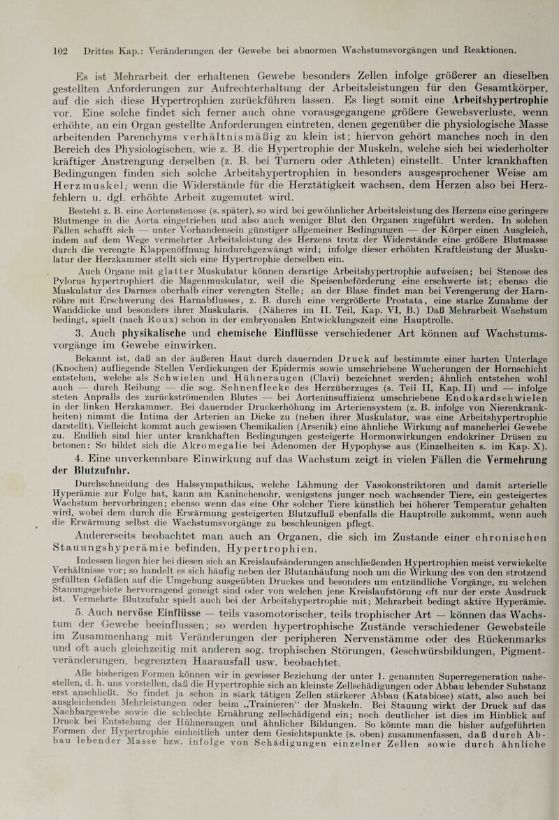 Es ist Mehrarbeit der erhaltenen Gewebe besonders Zellen infolge größerer an dieselben gestellten Anforderungen zur Aufrechterhaltung der Arbeitsleistungen für den Gesamtkörper, auf die sich diese Hypertrophien zurückführen lassen. Es liegt somit eine Arbeitshypertrophie vor. Eine solche findet sich ferner auch ohne vorausgegangene größere Ge web s Verluste, wenn erhöhte, an ein Organ gestellte Anforderungen eintreten, denen gegenüber die physiologische Masse arbeitenden Parenchyms verhältnismäßig zu klein ist; hiervon gehört manches noch in den Bereich des Physiologischen, wie z. B. die Hypertrophie der Muskeln, welche sich bei wiederholter kräftiger Anstrengung derselben (z. B. bei Turnern oder Athleten) einstellt. Unter krankhaften Bedingungen finden sich solche Arbeitshypertrophien in besonders ausgesprochener Weise am Herzmuskel, wenn die Widerstände für die Herztätigkeit wachsen, dem Herzen also bei Herz¬ fehlern u. dgl. erhöhte Arbeit zugemutet wird. Bestellt z. B. eine Aortenstenose (s. später), so wird bei gewöhnlicher Arbeitsleistung des Herzens eine geringere Blutmenge in die Aorta eingetrieben und also auch weniger Blut den Organen zugeführt werden. In solchen Fällen schafft sich —- unter Vorhandensein günstiger allgemeiner Bedingungen — der Körper einen Ausgleich, indem auf dem Wege vermehrter Arbeitsleistung des Herzens trotz der Widerstände eine größere Blutmasse durch die verengte Klappenöffnung hindurchgezwängt wird; infolge dieser erhöhten Kraftleistung der Musku¬ latur der Herzkammer stellt sich eine Hypertrophie derselben ein. Auch Organe mit glatter Muskulatur können derartige Arbeitshypertrophie auf weisen; bei Stenose des Pylorus hypertrophiert die Magenmuskulatur, weil die Speisenbeförderung eine erschwerte ist; ebenso die Muskulatur des Darmes oberhalb einer verengten Stelle; an der Blase findet man bei Verengerung der Harn¬ röhre mit Erschwerung des Harnabflusses, z. B. durch eine vergrößerte Prostata, eine starke Zunahme der Wanddicke und besonders ihrer Muskularis. (Näheres im II. Teil, Kap. VI, B.) Daß Mehrarbeit Wachstum bedingt, spielt (nach Roux) schon in der embryonalen Entwicklungszeit eine Hauptrolle. 3. Auch physikalische und chemische Einflüsse verschiedener Art können auf Wachstums¬ vorgänge im Gewebe einwirken. Bekannt ist, daß an der äußeren Haut durch dauernden Druck auf bestimmte einer harten Unterlage (Knochen) aufliegende Stellen Verdickungen der Epidermis sowie umschriebene Wucherungen der Hornschicht entstehen, welche als Schwielen und Hühneraugen (Clavi) bezeichnet werden; ähnlich entstehen wohl auch — durch Reibung — die sog. Sehnenflecke des Herzüberzuges (s. Teil II, Kap. II) und — infolge steten Anpralls des zurückströmenden Blutes — bei Aorteninsuffizienz umschriebene Endokardschwielen in der linken Herzkammer. Bei dauernder Druckerhöhung im Arteriensystem (z. B. infolge von Nierenkrank¬ heiten) nimmt die Intima der Arterien an Dicke zu (neben ihrer Muskulatur, was eine Arbeitshypertrophie darstellt). Vielleicht kommt auch gewissen Chemikalien (Arsenik) eine ähnliche Wirkung auf mancherlei Gewebe zu. Endlich sind hier unter krankhaften Bedingungen gesteigerte Hormon Wirkungen endokriner Drüsen zu betonen: So bildet sich die Akromegalie bei Adenomen der Hypophyse aus (Einzelheiten s. im Kap. X). 4. Eine unverkennbare Einwirkung auf das Wachstum zeigt in vielen Fällen die Vermehrung der Blutzufuhr. Durchschneidung des Halssympathikus, welche Lähmung der Vasokonstriktoren und damit arterielle Hyperämie zur Folge hat, kann am Kaninchenohr, wenigstens junger noch wachsender Tiere, ein gesteigertes Wachstum hervorbringen; ebenso wenn das eine Ohr solcher Tiere künstlich bei höherer Temperatur gehalten wird, wobei dem durch die Erwärmung gesteigerten Blutzufluß ebenfalls die Hauptrolle zukommt, wenn auch die Erwärmung selbst die Wachstumsvorgänge zu beschleunigen pflegt. Andererseits beobachtet man auch an Organen, die sich im Zustande einer chronischen Stauungshyperämie befinden, Hypertrophien. Indessen liegen hier bei diesen sich an Kreislaufsänderungen anschließenden Hypertrophien meist verwickelte Verhältnisse vor; so handelt es sich häufig neben der Blutanhäufung noch um die Wirkung des von den strotzend gefüllten Gefäßen auf die Umgebung ausgeübten Druckes und besonders um entzündliche Vorgänge, zu welchen Stauungsgebiete hervorragend geneigt sind oder von welchen jene Kreislaufstörung oft nur der erste Ausdruck ist. Vermehrte Blutzufuhr spielt auch bei der Arbeitshypertrophie mit; Mehrarbeit bedingt aktive Hyperämie. 5. Auch nervöse Einflüsse — teils vasomotorischer, teils trophischer Art — können das Wachs¬ tum der Gewebe beeinflussen; so werden hypertrophische Zustände verschiedener Gewebsteile im Zusammenhang mit Veränderungen der peripheren Nervenstämme oder des Rückenmarks und oft auch gleichzeitig mit anderen sog. trophischen Störungen, Geschwürsbildungen, Pigment¬ veränderungen, begrenzten Haarausfall usw. beobachtet. bisherigen Formen können wir in gewisser Beziehung der unter 1. genannten Superregeneration nahe¬ stellen, d. h. uns vorstellen, daß die Hypertrophie sich an kleinste Zellschädigungen oder Abbau lebender Substanz eist anschließt. So findet ja schon in soark tätigen Zellen stärkerer Abbau (Katabiose) statt, also auch bei ausgleichenden Mehrleistungen oder beim „Trainieren“ der Muskeln. Bei Stauung wirkt der Druck auf das Nachbargewebe sowie die schlechte Ernährung zellschädigend ein; noch deutlicher ist dies im Hinblick auf _iuck bei Entstellung der Hühneraugen und ähnlicher Bildungen. So könnte man die bisher aufgeführten , ormen dei Hypertrophie einheitlich unter dem Gesichtspunkte (s. oben) zusammenfassen, daß durch Ab¬ bau lebender Masse bzw. infolge von Schädigungen einzelner Zellen sowie durch ähnliche