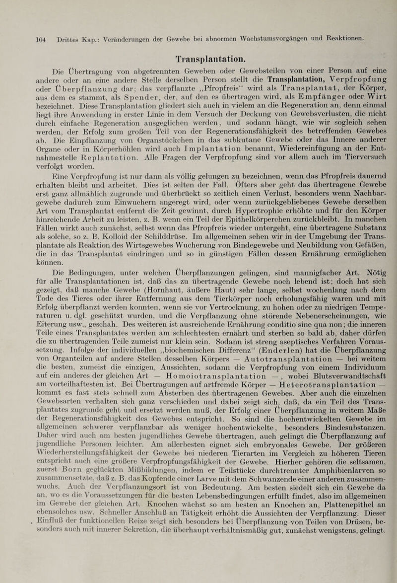 Transplantation. Die Übertragung von abgetrennten Geweben oder Gewebsteilen von einer Person auf eine andere oder an eine andere Stelle derselben Person stellt die Transplantation, Verpfropfung oder Überpflanzung dar; das verpflanzte „Pfropfreis“ wird als Transplantat, der Körper, aus dem es stammt, als Spender, der, auf den es übertragen wird, als Empfänger oder Wirt bezeichnet. Diese Transplantation gliedert sich auch in vielem an die Regeneration an, denn einmal liegt ihre Anwendung in erster Linie in dem Versuch der Deckung von Gewebsverlusten, die nicht durch einfache Regeneration ausgeglichen werden, und sodann hängt, wie wir sogleich sehen werden, der Erfolg zum großen Teil von der Regenerationsfähigkeit des betreffenden Gewebes ab. Die Einpflanzung von Organstückchen in das subkutane Gewebe oder das Innere anderer Organe oder in Körperhöhlen wird auch Implantation benannt, Wiedereinfügung an der Ent¬ nahmestelle Rep 1 antation. Alle Fragen der Verpfropfung sind vor allem auch im Tierversuch verfolgt worden. Eine Verpfropfung ist nur dann als völlig gelungen zu bezeichnen, wenn das Pfropfreis dauernd erhalten bleibt und arbeitet. Dies ist selten der Fall. Öfters aber geht das übertragene Gewebe erst ganz allmählich zugrunde und überbrückt so zeitlich einen Verlust, besonders wenn Nachbar¬ gewebe dadurch zum Einwuchern angeregt wird, oder wenn zurückgebliebenes Gewebe derselben Art vom Transplantat entfernt die Zeit gewinnt, durch Hypertrophie erhöhte und für den Körper hinreichende Arbeit zu leisten, z. B. wenn ein Teil der Epithelkörperchen zurückbleibt. In manchen Fällen wirkt auch zunächst, selbst wenn das Pfropfreis wieder untergeht, eine übertragene Substanz als solche, so z. B. Kolloid der Schilddrüse. Im allgemeinen sehen wir in der Umgebung der Trans¬ plantate als Reaktion des Wirtsgewebes Wucherung von Bindegewebe und Neubildung von Gefäßen, die in das Transplantat eindringen und so in günstigen Fällen dessen Ernährung ermöglichen können. Die Bedingungen, unter welchen Überpflanzungen gelingen, sind mannigfacher Art. Nötig für alle Transplantationen ist, daß das zu übertragende Gewebe noch lebend ist; doch hat sich gezeigt, daß manche Gewebe (Hornhaut, äußere Haut) sehr lange, selbst wochenlang nach dem Tode des Tieres oder ihrer Entfernung aus dem Tierkörper noch erholungsfähig waren und mit Erfolg überpflanzt werden konnten, wenn sie vor Vertrocknung, zu hohen oder zu niedrigen Tempe¬ raturen u. dgl. geschützt wurden, und die Verpflanzung ohne störende Nebenerscheinungen, wie Eiterung usw., geschah. Des weiteren ist ausreichende Ernährung conditio sine qua non; die inneren Teile eines Transplantates werden am schlechtesten ernährt und sterben so bald ab, daher dürfen die zu übertragenden Teile zumeist nur klein sein. Sodann ist streng aseptisches Verfahren Voraus¬ setzung. Infolge der individuellen „biochemischen Differenz“ (End er len) hat die Überpflanzung von Organteilen auf andere Stellen desselben Körpers — Autotransplantation — bei weitem die besten, zumeist die einzigen, Aussichten, sodann die Verpfropfung von einem Individuum auf ein anderes der gleichen Art — Homoiotransplantation —, wobei Blutsverwandtschaft am vorteilhaftesten ist. Bei Übertragungen auf artfremde Körper — Heterotransplantation — kommt es fast stets schnell zum Absterben des übertragenen Gewebes. Aber auch die einzelnen Gewebsarten verhalten sich ganz verschieden und dabei zeigt sich, daß, da ein Teil des Trans¬ plantates zugrunde geht und ersetzt werden muß, der Erfolg einer Überpflanzung in weitem Maße der Regenerationsfähigkeit des Gewebes entspricht. So sind die hochentwickelten Gewebe im allgemeinen schwerer verpflanzbar als weniger hochentwickelte, besonders Bindesubstanzen. Daher wird auch am besten jugendliches Gewebe übertragen, auch gelingt die Überpflanzung auf jugendliche Personen leichter. Am allerbesten eignet sich embryonales Gewebe. Der größeren W iederherstellungsf ähigkeit der Gewebe bei niederen Tierarten im Vergleich zu höheren Tieren entspricht auch eine größere Verpfropfungsfähigkeit der Gewebe. Hierher gehören die seltsamen, zuerst Born geglückten Mißbildungen, indem er Teilstücke durchtrennter Amphibienlarven so zusammensetzte, daß z. B. das Kopfende einer Larve mit dem Schwanzende einer anderen zusammen¬ wuchs. Auch der Verpflanzungsort ist von Bedeutung. Am besten siedelt sich ein Gewebe da an, wo es die Voraussetzungen für die besten Lebensbedingungen erfüllt findet, also im allgemeinen im Gewebe der gleichen Art. Knochen wächst so am besten an Knochen an, Plattenepithel an ebensolches usw. Schneller Anschluß an Tätigkeit erhöht die Aussichten der Verpflanzung. Dieser . Einfluß der funktionellen Reize zeigt sich besonders bei Überpflanzung von Teilen von Drüsen, be¬ sonders auch mit innerer Sekretion, die überhaupt verhältnismäßig gut, zunächst wenigstens, gelingt.