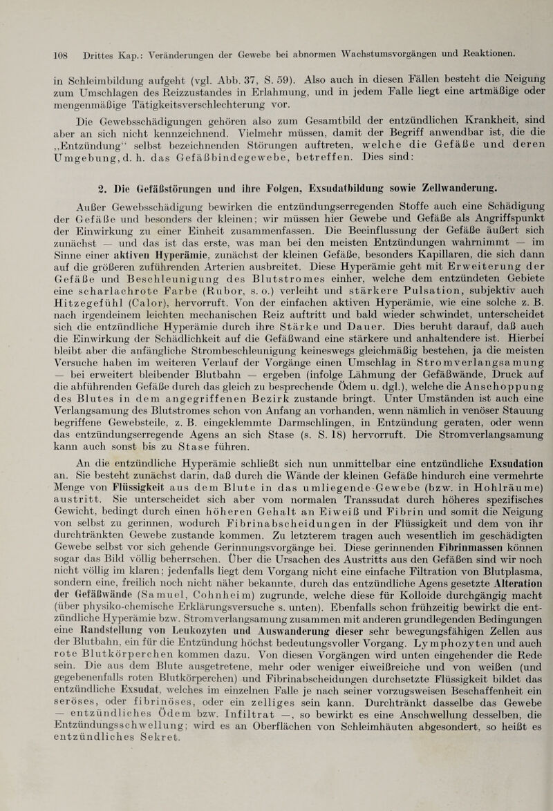 in Schleimbildung aufgeht (vgl. Abb. 37, S. 59). Also auch in diesen Fällen besteht die Neigung zum Umschlagen des Reizzustandes in Erlahmung, und in jedem Falle liegt eine artmäßige oder mengenmäßige Tätigkeitsverschlechterung vor. Die Gewebsschädigungen gehören also zum Gesamtbild der entzündlichen Krankheit, sind aber an sich nicht kennzeichnend. Vielmehr müssen, damit der Begriff anwendbar ist, die die ,,Entzündung“ selbst bezeichnenden Störungen auftreten, welche die Gefäße und deren Umgebung, d. h. das Gefäßbindegewebe, betreffen. Dies sind: 2. Die Gefäßstörungen und ihre Folgen, Exsudatbildung sowie Zellwanderung. Außer Gewebsschädigung bewirken die entzündungserregenden Stoffe auch eine Schädigung der Gefäße und besonders der kleinen; wir müssen hier Gewebe und Gefäße als Angriffspunkt der Einwirkung zu einer Einheit zusammenfassen. Die Beeinflussung der Gefäße äußert sich zunächst — und das ist das erste, was man bei den meisten Entzündungen wahrnimmt — im Sinne einer aktiven Hyperämie, zunächst der kleinen Gefäße, besonders Kapillaren, die sich dann auf die größeren zuführenden Arterien ausbreitet. Diese Hyperämie geht mit Erweiterung der Gefäße und Beschleunigung des Blutstromes einher, welche dem entzündeten Gebiete eine scharlachrote Farbe (Rubor, s. o.) verleiht und stärkere Pulsation, subjektiv auch Hitzegefühl (Calor), hervorruft. Von der einfachen aktiven Hyperämie, wie eine solche z. B. nach irgendeinem leichten mechanischen Reiz auftritt und bald wieder schwindet, unterscheidet sich die entzündliche Hyperämie durch ihre Stärke und Dauer. Dies beruht darauf, daß auch die Einwirkung der Schädlichkeit auf die Gefäßwand eine stärkere und anhaltendere ist. Hierbei bleibt aber die anfängliche Strombeschleunigung keineswegs gleichmäßig bestehen, ja die meisten Versuche haben im weiteren Verlauf der Vorgänge einen Umschlag in Stro mverlangsa mung bei erweitert bleibender Blut bahn — ergeben (infolge Lähmung der Gefäßwände, Druck auf die abführenden Gefäße durch das gleich zu besprechende Ödem u. dgl.), welche die Anschoppung des Blutes in dem angegriffenen Bezirk zustande bringt. Unter Umständen ist auch eine Verlangsamung des Blutstromes schon von Anfang an vorhanden, wenn nämlich in venöser Stauung begriffene Gewebsteile, z. B. eingeklemmte Darmschlingen, in Entzündung geraten, oder wenn das entzündungserregende Agens an sich Stase (s. S. 18) hervorruft. Die Stromverlangsamung kann auch sonst bis zu Stase führen. An die entzündliche Hyperämie schließt sich nun unmittelbar eine entzündliche Exsudation an. Sie besteht zunächst darin, daß durch die Wände der kleinen Gefäße hindurch eine vermehrte Menge von Flüssigkeit aus dem Blute in das uinliegende Gewebe (bzw. in Hohlräume) austritt. Sie unterscheidet sich aber vom normalen Transsudat durch höheres spezifisches Gewicht, bedingt durch einen höheren Gehalt an Eiweiß und Fibrin und somit die Neigung von selbst zu gerinnen, wodurch Fibrinabscheidungen in der Flüssigkeit und dem von ihr durchtränkten Gewebe zustande kommen. Zu letzterem tragen auch wesentlich im geschädigten Gewebe selbst vor sich gehende Gerinnungsvorgänge bei. Diese gerinnenden Fibrinmassen können sogar das Bild völlig beherrschen. Über die Ursachen des Austritts aus den Gefäßen sind wir noch nicht völlig im klaren; jedenfalls liegt dem Vorgang nicht eine einfache Filtration von Blutplasma, sondern eine, freilich noch nicht näher bekannte, durch das entzündliche Agens gesetzte Alteration der Gefäßwände (Samuel, Coh nheim) zugrunde, welche diese für Kolloide durchgängig macht (über physiko-chemische Erklärungsversuche s. unten). Ebenfalls schon frühzeitig bewirkt die ent¬ zündliche Hyperämie bzw. Strom Verlangsamung zusammen mit anderen grundlegenden Bedingungen eine Randstellung von Leukozyten und Auswanderung dieser sehr bewegungsfähigen Zellen aus der Blutbahn, ein für die Entzündung höchst bedeutungsvoller Vorgang. Lymphozyten und auch rote Blutkörperchen kommen dazu. Von diesen Vorgängen wird unten eingehender die Rede sein. Die aus dem Blute ausgetretene, mehr oder weniger eiweißreiche und von weißen (und gegebenenfalls roten Blutkörperchen) und Fibrinabscheidungen durchsetzte Flüssigkeit bildet das entzündliche Exsudat, welches im einzelnen Falle je nach seiner vorzugsweisen Beschaffenheit ein seröses, oder fibrinöses, oder ein zelliges sein kann. Durchtränkt dasselbe das Gewebe entzündliches Ödem bzw. Infiltrat —, so bewirkt es eine Anschwellung desselben, die Entzündungsschwellung; wird es an Oberflächen von Schleimhäuten abgesondert, so heißt es entzündliches Sekret.