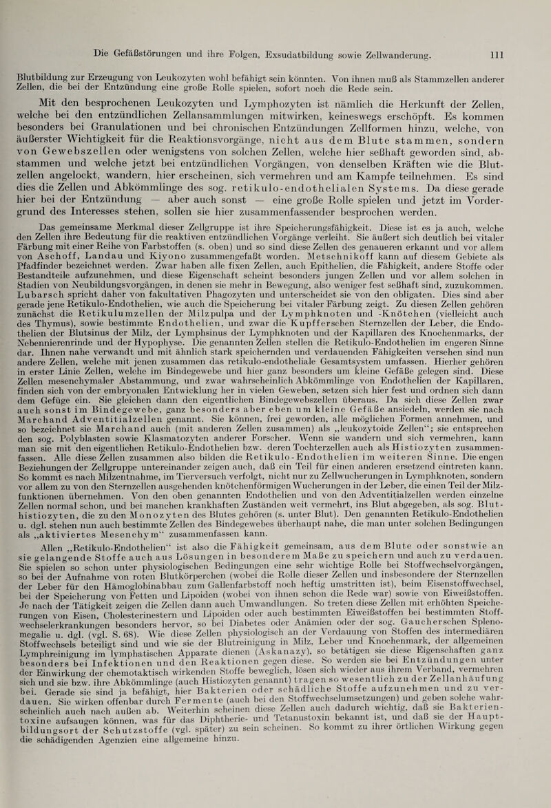 Blutbildung zur Erzeugung von Leukozyten wohl befähigt sein könnten. Von ihnen muß als Stammzellen anderer Zellen, die bei der Entzündung eine große Rolle spielen, sofort noch die Rede sein. Mit den besprochenen Leukozyten und Lymphozyten ist nämlich die Herkunft der Zellen, welche bei den entzündlichen Zellansammlungen mitwirken, keineswegs erschöpft. Es kommen besonders bei Granulationen und bei chronischen Entzündungen Zellformen hinzu, welche, von äußerster Wichtigkeit für die Reaktionsvorgänge, nicht aus dem Blute stammen, sondern von Gewebszellen oder wenigstens von solchen Zellen, welche hier seßhaft geworden sind, ab- stammen und welche jetzt bei entzündlichen Vorgängen, von denselben Kräften wie die Blut¬ zellen angelockt, wandern, hier erscheinen, sich vermehren und am Kampfe teilnehmen. Es sind dies die Zellen und Abkömmlinge des sog. retikulo-endothelialen Systems. Da diese gerade hier bei der Entzündung — aber auch sonst — eine große Rolle spielen und jetzt im Vorder¬ grund des Interesses stehen, sollen sie hier zusammenfassender besprochen werden. Das gemeinsame Merkmal dieser Zellgruppe ist ihre Speicherungsfähigkeit. Diese ist es ja auch, welche den Zellen ihre Bedeutung für die reaktiven entzündlichen Vorgänge verleiht. Sie äußert sich deutlich bei vitaler Färbung mit einer Reihe von Farbstoffen (s. oben) und so sind diese Zellen des genaueren erkannt und vor allem von Aschoff, Landau und Kiyono zusammengefaßt worden. Metschnikoff kann auf diesem Gebiete als Pfadfinder bezeichnet werden. Zwar haben alle fixen Zellen, auch Epithelien, die Fähigkeit, andere Stoffe oder Bestandteile aufzunehmen, und diese Eigenschaft scheint besonders jungen Zellen und vor allem solchen in Stadien von Neubildungsvorgängen, in denen sie mehr in Bewegung, also weniger fest seßhaft sind, zuzukommen. Lubarsch spricht daher von fakultativen Phagozyten und unterscheidet sie von den obligaten. Dies sind aber gerade jene Retikulo-Endothelien, wie auch die Speicherung bei vitaler Färbung zeigt. Zu diesen Zellen gehören zunächst die Retikulumzellen der Milzpulpa und der Lymphknoten und -Knötchen (vielleicht auch des Thymus), sowie bestimmte Endothelien, und zwar die Kupfferschen Sternzellen der Leber, die Endo- thelien der Blutsinus der Milz, der Lymphsinus der Lymphknoten und der Kapillaren des Knochenmarks, der Nebennierenrinde und der Hypophyse. Die genannten Zellen stellen die Retikulo-Endothelien im engeren Sinne dar. Ihnen nahe verwandt und mit ähnlich stark speichernden und verdauenden Fähigkeiten versehen sind nun andere Zellen, welche mit jenen zusammen das retikulo-endotheliale Gesamtsystem umfassen. Hierher gehören in erster Linie Zellen, welche im Bindegewebe und hier ganz besonders um kleine Gefäße gelegen sind. Diese Zellen mesenchymaler Abstammung, und zwar wahrscheinlich Abkömmlinge von Endothelien der Kapillaren, finden sich von der embryonalen Entwicklung her in vielen Geweben, setzen sich hier fest und ordnen sich dann dem Gefüge ein. Sie gleichen dann den eigentlichen Bindegewebszellen überaus. Da sich diese Zellen zwar auch sonst im Bindegewebe, ganz besonders aber eben um kleine Gefäße ansiedeln, werden sie nach Marchand Adventitialzellen genannt. Sie können, frei geworden, alle möglichen Formen annehmen, und so bezeichnet sie Marchand auch (mit anderen Zellen zusammen) als ,,leukozytoide Zellen“; sie entsprechen den sog. Polyblasten sowie Klasmatozyten anderer Forscher. Wenn sie wandern und sich vermehren, kann man sie mit den eigentlichen Retikulo-Endothelien bzw. deren Tochterzellen auch als Histiozyten zusammen¬ fassen. Alle diese Zellen zusammen also bilden die Retikulo - Endothelien im weiteren Sinne. Die engen Beziehungen der Zellgruppe untereinander zeigen auch, daß ein Teil für einen anderen ersetzend eintreten kann. So kommt es nach Milzentnahme, im Tierversuch verfolgt, nicht nur zu Zellwucherungen in Lymphknoten, sondern vor allem zu von den Sternzellen ausgehenden knötchenförmigen Wucherungen in der Leber, die einen Teil der Milz¬ funktionen übernehmen. Von den oben genannten Endothelien und von den Adventitialzellen werden einzelne Zellen normal schon, und bei manchen krankhaften Zuständen weit vermehrt, ins Blut abgegeben, als sog. Blut- histiozyten, die zu den Monozyten des Blutes gehören (s. unter Blut). Den genannten Retikulo-Endothelien u. dgl. stehen nun auch bestimmte Zellen des Bindegewebes überhaupt nahe, die man unter solchen Bedingungen als „aktiviertes Mesenchym“ zusammenfassen kann. Allen „Retikulo-Endothelien“ ist also die Fähigkeit gemeinsam, aus dem Blute oder sonstwie an sie gelangende Stoffe auch aus Lösungen in besonderem Maße zu speichern und auch zu verdauen. Sie spielen so schon unter physiologischen Bedingungen eine sehr wichtige Rolle bei Stoffwechselvorgängen, so bei der Aufnahme von roten Blutkörperchen (wobei die Rolle dieser Zellen und insbesondere der Sternzellen der Leber für den Hämoglobinabbau zum Gallenfarbstoff noch heftig umstritten ist), beim Eisenstoffwechsel, bei der Speicherung von Fetten und Lipoiden (wobei von ihnen schon die Rede war) sowie von Eiweißstoffen. Je nach der Tätigkeit zeigen die Zellen dann auch Umwandlungen. So treten diese Zellen mit erhöhten Speiche¬ rungen von Eisen, Cholesterinestern und Lipoiden oder auch bestimmten Eiweißstoffen bei bestimmten Stoff¬ wechselerkrankungen besonders hervor, so bei Diabetes oder Anämien odei dei sog.^ Gaucherschen Spleno¬ megalie u dgl (vgl S 68). Wie diese Zellen physiologisch an der Verdauung von Stoffen des intermediären Stoffwechsels0 beteiligt sind und wie sie der Blutreinigung in Milz, Leber und Knochenmark, der allgemeinen Lymphreinigung im lymphatischen Apparate dienen (Askanazy), so betätigen sie diese Eigenschaften ganz besonders bei Infektionen und den Reaktionen gegen diese. So werden sie bei Entzündungen unter der Einwirkung der chemotaktisch wirkenden Stoffe beweglich, lösen sich wieder aus ihrem Verband, vermehren sich und sie bzw. ihre Abkömmlinge (auch Histiozyten genannt) tragen so wesentlich zu der Zellanhäufung bei. Gerade sie sind ja befähigt, hier Bakterien oder schädliche Stoffe aufzunehmen und zu ver¬ dauen. Sie wirken offenbar durch Fermente (auch bei den Stoffwechselumsetzungen) und geben solche wahr¬ scheinlich auch nach außen ab. Weiterhin scheinen diese Zellen auch dadurch wichtig daß sie Bakterien¬ toxine aufsaugen können, was für das Diphtherie- und Tetanustoxin bekannt ist, und daß sie der Haupt- bildungsort der Schutzstoffe (vgl. später) zu sein scheinen. So kommt zu ihrer örtlichen Wirkung gegen die schädigenden Agenzien eine allgemeine hinzu.