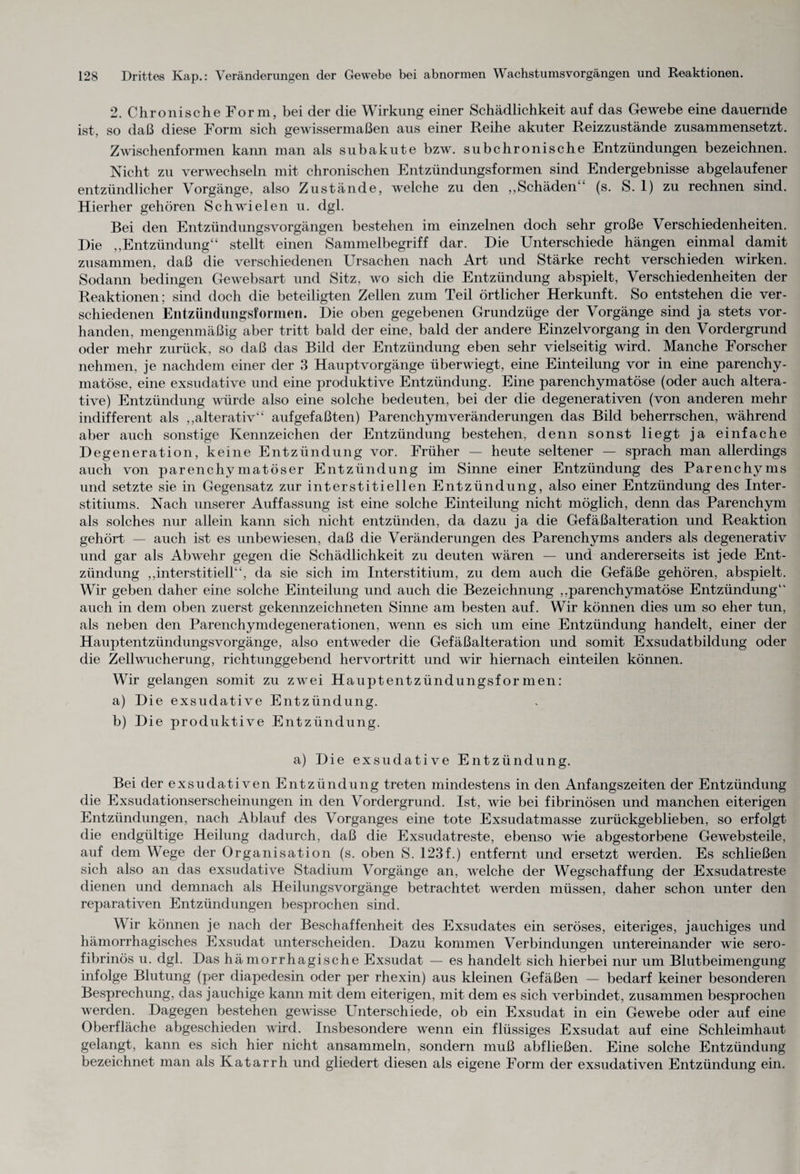 2. Chronische Form, bei der die Wirkung einer Schädlichkeit auf das Gewebe eine dauernde ist, so daß diese Form sich gewissermaßen aus einer Reihe akuter Reizzustände zusammensetzt. Zwischenformen kann man als subakute bzw. subchronische Entzündungen bezeichnen. Nicht zu verwechseln mit chronischen Entzündungsformen sind Endergebnisse abgelaufener entzündlicher Vorgänge, also Zustände, welche zu den ,,Schäden4' (s. S. 1) zu rechnen sind. Hierher gehören Schwielen u. dgl. Bei den Entzündungsvorgängen bestehen im einzelnen doch sehr große Verschiedenheiten. Die „Entzündung“ stellt einen Sammelbegriff dar. Die Unterschiede hängen einmal damit zusammen, daß die verschiedenen Ursachen nach Art und Stärke recht verschieden wirken. Sodann bedingen Gewebsart und Sitz, wo sich die Entzündung abspielt, Verschiedenheiten der Reaktionen; sind doch die beteiligten Zellen zum Teil örtlicher Herkunft. So entstehen die ver¬ schiedenen Entzündungsformen. Die oben gegebenen Grundzüge der Vorgänge sind ja stets vor¬ handen, mengenmäßig aber tritt bald der eine, bald der andere Einzelvorgang in den Vordergrund oder mehr zurück, so daß das Bild der Entzündung eben sehr vielseitig wird. Manche Forscher nehmen, je nachdem einer der 3 Hauptvorgänge überwiegt, eine Einteilung vor in eine parenchy¬ matöse, eine exsudative und eine produktive Entzündung. Eine parenchymatöse (oder auch altera- tive) Entzündung würde also eine solche bedeuten, bei der die degenerativen (von anderen mehr indifferent als „alterativ“ aufgefaßten) Parenchym Veränderungen das Bild beherrschen, während aber auch sonstige Kennzeichen der Entzündung bestehen, denn sonst liegt ja einfache Degeneration, keine Entzündung vor. Früher — heute seltener — sprach man allerdings auch von parenchymatöser Entzündung im Sinne einer Entzündung des Parenchyms und setzte sie in Gegensatz zur interstitiellen Entzündung, also einer Entzündung des Inter - stitiums. Nach unserer Auffassung ist eine solche Einteilung nicht möglich, denn das Parenchym als solches nur allein kann sich nicht entzünden, da dazu ja die Gefäßalteration und Reaktion gehört — auch ist es unbewiesen, daß die Veränderungen des Parenchyms anders als degenerativ und gar als Abwehr gegen die Schädlichkeit zu deuten wären — und andererseits ist jede Ent¬ zündung „interstitiell“, da sie sich im Interstitium, zu dem auch die Gefäße gehören, abspielt. Wir geben daher eine solche Einteilung und auch die Bezeichnung „parenchymatöse Entzündung44 auch in dem oben zuerst gekennzeichneten Sinne am besten auf. Wir können dies um so eher tun, als neben den Parenchymdegenerationen, wenn es sich um eine Entzündung handelt, einer der Hauptentzündungsvorgänge, also entweder die Gefäßalteration und somit Exsudatbildung oder die Zellwucherung, richtunggebend hervortritt und wir hiernach einteilen können. Wir gelangen somit zu zwei Haupt entzündungsformen: a) Die exsudative Entzündung. b) Die produktive Entzündung. a) Die exsudative Entzündung. Bei der exsudativen Entzündung treten mindestens in den Anfangszeiten der Entzündung die Exsudationserscheinungen in den Vordergrund. Ist, wie bei fibrinösen und manchen eiterigen Entzündungen, nach Ablauf des Vorganges eine tote Exsudatmasse zurückgeblieben, so erfolgt die endgültige Heilung dadurch, daß die Exsudatreste, ebenso wie abgestorbene Gewebsteile, auf dem Wege der Organisation (s. oben S. 123f.) entfernt und ersetzt werden. Es schließen sich also an das exsudative Stadium Vorgänge an, welche der Wegschaffung der Exsudatreste dienen und demnach als Heilungsvorgänge betrachtet werden müssen, daher schon unter den reparativen Entzündungen besprochen sind. Wir können je nach der Beschaffenheit des Exsudates ein seröses, eiteriges, jauchiges und hämorrhagisches Exsudat unterscheiden. Dazu kommen Verbindungen untereinander wie sero¬ fibrinös u. dgl. Das hämorrhagische Exsudat — es handelt sich hierbei nur um Blutbeimengung infolge Blutung (per diapedesin oder per rhexin) aus kleinen Gefäßen — bedarf keiner besonderen Besprechung, das jauchige kann mit dem eiterigen, mit dem es sich verbindet, zusammen besprochen werden. Dagegen bestehen gewisse Unterschiede, ob ein Exsudat in ein Gewebe oder auf eine Oberfläche abgeschieden wird. Insbesondere wenn ein flüssiges Exsudat auf eine Schleimhaut gelangt, kann es sich hier nicht ansammeln, sondern muß abfließen. Eine solche Entzündung bezeichnet man als Katarrh und gliedert diesen als eigene Form der exsudativen Entzündung ein.