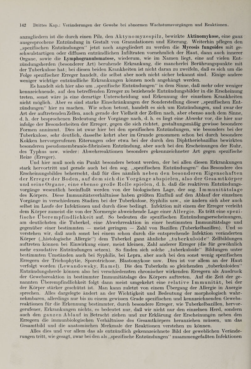 anzugliedern ist die durch einen Pilz, den Aktyno myzespilz, bewirkte Aktinomykose, eine ganz ausgesprochene Entzündung in Gestalt von Granulationen und Eiterung. Weiterhin pflegen den „spezifischen Entzündungen“ jetzt noch angegliedert zu werden die Mycosis fungoides mit ge¬ schwulstartigen oder diffusen entzündlichen Infiltraten vornehmlich der Haut, dann auch innerer Organe, sowie die Lymphogranulomatose, wiederum, wie im Namen liegt, eine auf vielen Ent¬ zündungsherden (besonderer Art) beruhende Erkrankung, die mancherlei Berührungspunkte mit der Tuberkulose hat; bei diesen beiden Krankheiten ist nicht daran zu zweifeln, daß es sich um die Folge spezifischer Erreger handelt, die selbst aber noch nicht sicher bekannt sind. Einige andere weniger wichtige entzündliche Erkrankungen können noch angehängt werden. Es handelt sich hier also um „spezifische Entzündungen“ in dem Sinne, daß mehr oder weniger kennzeichnende, auf den betreffenden Erreger zu beziehende Entzündungsbilder in die Erscheinung treten, sonst wäre ja eine derartige Unterscheidung und Erkennung der einzelnen Krankheiten nicht möglich. Aber es sind starke Einschränkungen der Sonderstellung dieser „spezifischen Ent¬ zündungen“ hier zu machen. Wie schon betont, handelt es sich um Entzündungen, und zwar der Art der auf tretenden Zellen, auch gerade der Vielheit der Zellen nach, aber ebenso auch dem Sinne, d. h. der besprochenen Bedeutung der Vorgänge nach, d. h. es liegt eine Abwehr vor, die hier nur infolge der Besonderheiten der Erreger, gegen die sich richtet, gestaltungsmäßig gewisse besondere Formen annimmt. Dies ist zwar hier bei den spezifischen Entzündungen, wie besonders bei der Tuberkulose, sehr deutlich, dasselbe kehrt aber im Grunde genommen schon bei durch besondere Kokken hervorgerufenen Eiterungen oder etwa bei der durch den Diphtheriebazillus bewirkten besonderen pseudomembranös-fibrinösen Entzündung, aber auch bei den Erscheinungen der Ruhr, des Typhus usw. wieder: Abwehrreaktionen besonders gekennzeichneter Art gegen spezifische Reize (Erreger). Und hier muß noch ein Punkt besonders betont werden, der bei allen diesen Erkrankungen stark hervortritt und gerade auch bei den sog. „spezifischen Entzündungen“ das Besondere des Erscheinungsbildes beherrscht, daß für dies nämlich neben den besonderen Eigenschaften der Erreger der Boden, auf dem sich die Vorgänge abspielen, also der Gesamtkörper und seine Organe, eine ebenso große Rolle spielen, d. h. daß die reaktiven Entzündungs¬ vorgänge wesentlich beeinflußt werden von der biologischen Lage, der sog. Immunitätslage des Körpers. Diese Immunitätsverhältnisse haben größten Einfluß auf den Ablauf der einzelnen Vorgänge in verschiedenen Stadien bei der Tuberkulose, Syphilis usw., sie ändern sich aber auch selbst im Laufe der Infektionen und durch diese bedingt. Infektion mit einem der Erreger verleiht dem Körper zumeist die von der Normergie abweichende Lage einer Allergie. Es tritt eine spezi¬ fische Überempfindlichkeit auf. So bedeuten die spezifischen Entzündungserscheinungen, am deutlichsten die Tuberkel, eine Abwehrreaktion in einer bestimmten Immunitätslage und gegenüber einer bestimmten — meist geringen — Zahl von Bazillen (Tuberkelbazillen). Und so verstehen wir, daß auch sonst bei einem schon durch die entsprechende Infektion veränderten Körper („histologische Allergie“) dem Tuberkel ganz ähnliche „tuberkuloide“ Zellbildungen auftreten können bei Einwirkung einer, meist kleinen, Zahl anderer Erreger (die für gewöhnlich mehr exsudative Entzündungen setzen). So finden sich solche „tuberkuloide“ Bildungen unter bestimmten Umständen auch bei Syphilis, bei Lepra, aber auch bei den sonst wenig spezifischen Erregern der Trichophytie, Sporotrichose, Blastomykose usw. Dies ist vor allem an der Haut verfolgt worden (Lewandowsky, Ramel). Die den Tuberkeln so gleichenden „tuberkuloiden“ Entzündungsherde können also bei verschiedensten chronischer wirkenden Erregern als Ausdruck der Gewebsreaktion in bestimmter Immunitätslage des Körpers auftreten. Auf die Zeit der ge¬ nannten Überempfindlichkeit folgt dann meist umgekehrt eine relative Immunität, bei der der Körper stärker geschützt ist. Man kann zuletzt von einem Übergang der Allergie in Anergie sprechen. Alles dargelegte ändert an der Wichtigkeit und Bedeutung der morphologisch wahr¬ nehmbaren, allerdings nur bis zu einem gewissen Grade spezifischen und kennzeichnenden Gewebs- reaktionen für die Erkennung bestimmter, durch besondere Erreger, wie Tuberkelbazillen, hervor¬ gerufener, Erkrankungen nichts, es bedeutet nur, daß wir nicht nur den einzelnen Herd, sondern auch den ganzen Ablauf in Betracht ziehen und zur Erklärung der Erscheinungen neben den Erregern die immunbiologischen Verhältnisse des Gesamtkörpers heranziehen müssen, um das Gesamtbild und die anatomischen Merkmale der Reaktionen verstehen zu können. Alles dies und vor allem das als entzündlich gekennzeichnete Bild der geweblichen Verände¬ rungen tritt, wie gesagt, zwar bei den als „spezifische Entzündungen“ zusammengefaßten Infektionen