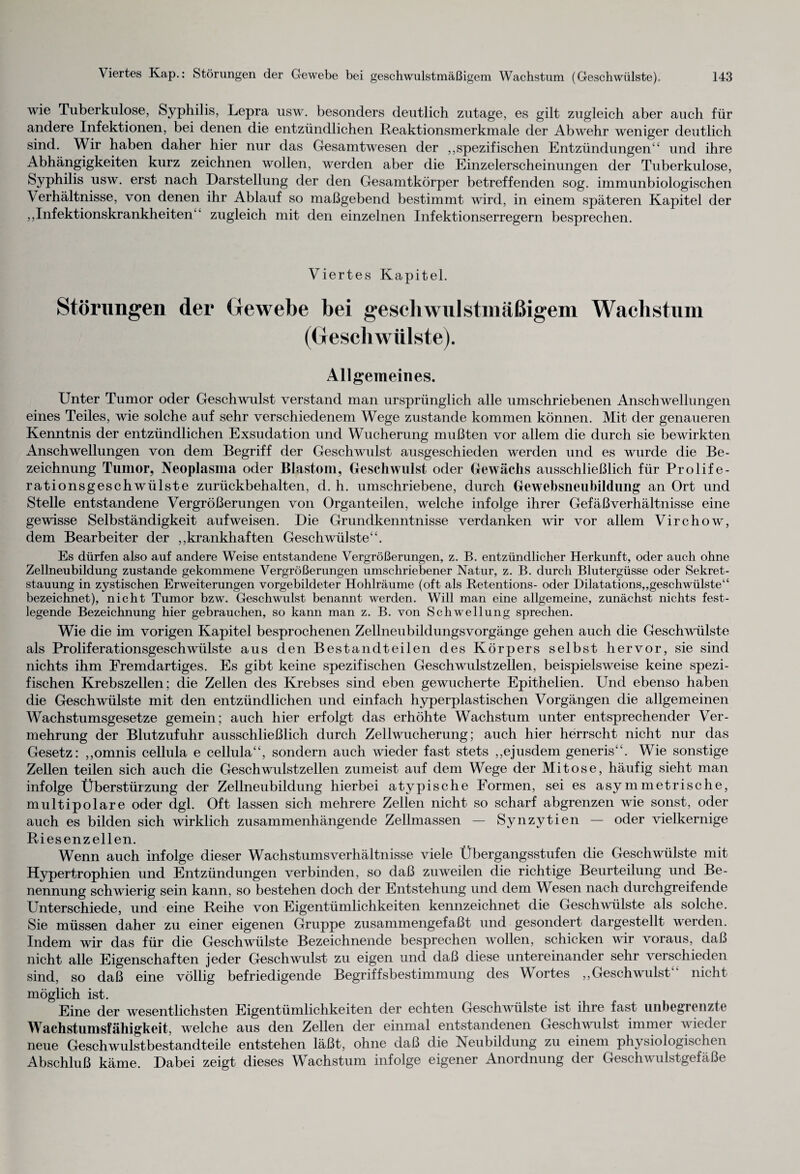 wie Tuberkulose, Syphilis, Lepra usw. besonders deutlich zutage, es gilt zugleich aber auch für andere Infektionen, bei denen die entzündlichen Reaktionsmerkmale der Abwehr weniger deutlich sind. Wir haben daher hier nur das Gesamtwesen der „spezifischen Entzündungen“ und ihre Abhängigkeiten kurz zeichnen wollen, werden aber die Einzelerscheinungen der Tuberkulose, Syphilis usw. erst nach Darstellung der den Gesamtkörper betreffenden sog. immunbiologischen Verhältnisse, von denen ihr Ablauf so maßgebend bestimmt wird, in einem späteren Kapitel der „Infektionskrankheiten“ zugleich mit den einzelnen Infektionserregern besprechen. Viertes Kapitel. Störungen der Gewebe bei geschwulstmäßigem Wachstum (Geschwülste). Allgemeines. Unter Tumor oder Geschwulst verstand man ursprünglich alle umschriebenen Anschwellungen eines Teiles, wie solche auf sehr verschiedenem Wege zustande kommen können. Mit der genaueren Kenntnis der entzündlichen Exsudation und Wucherung mußten vor allem die durch sie bewirkten Anschwellungen von dem Begriff der Geschwulst ausgeschieden werden und es wurde die Be¬ zeichnung Tumor, Neoplasma oder Blastom, Geschwulst oder Gewächs ausschließlich für Prolife¬ rationsgeschwülste zurückbehalten, d. h. umschriebene, durch Gewebsneubildung an Ort und Stelle entstandene Vergrößerungen von Organteilen, welche infolge ihrer Gefäß Verhältnisse eine gewisse Selbständigkeit auf weisen. Die Grundkenntnisse verdanken wir vor allem Virchow, dem Bearbeiter der „krankhaften Geschwülste“. Es dürfen also auf andere Weise entstandene Vergrößerungen, z. B. entzündlicher Herkunft, oder auch ohne Zellneubildung zustande gekommene Vergrößerungen umschriebener Natur, z. B. durch Blutergüsse oder Sekret¬ stauung in zystischen Erweiterungen vorgebildeter Hohlräume (oft als Retentions- oder Dilatations,,geschwülste“ bezeichnet), nicht Tumor bzw. Geschwulst benannt werden. Will man eine allgemeine, zunächst nichts fest¬ legende Bezeichnung hier gebrauchen, so kann man z. B. von Schwellung sprechen. Wie die im vorigen Kapitel besprochenen Zellneubildungsvorgänge gehen auch die Geschwülste als Proliferationsgeschwülste aus den Bestandteilen des Körpers selbst hervor, sie sind nichts ihm Fremdartiges. Es gibt keine spezifischen Geschwulst zellen, beispielsweise keine spezi¬ fischen Krebszellen; die Zellen des Krebses sind eben gewucherte Epithelien. Und ebenso haben die Geschwülste mit den entzündlichen und einfach hyperplastischen Vorgängen die allgemeinen Wachstumsgesetze gemein; auch hier erfolgt das erhöhte Wachstum unter entsprechender Ver¬ mehrung der Blutzufuhr ausschließlich durch Zellwucherung; auch hier herrscht nicht nur das Gesetz: „omnis cellula e cellula“, sondern auch wieder fast stets „ejusdem generis“. Wie sonstige Zellen teilen sich auch die Geschwulstzellen zumeist auf dem Wege der Mitose, häufig sieht man infolge Überstürzung der Zellneubildung hierbei atypische Formen, sei es asymmetrische, multipolare oder dgl. Oft lassen sich mehrere Zellen nicht so scharf abgrenzen wie sonst, oder auch es bilden sich wirklich zusammenhängende Zellmassen — Synzytien — oder vielkernige Riesenzellen. Wenn auch infolge dieser Wachstumsverhältnisse viele Übergangsstufen die Geschwülste mit Hypertrophien und Entzündungen verbinden, so daß zuweilen die richtige Beurteilung und Be¬ nennung schwierig sein kann, so bestehen doch der Entstehung und dem Wesen nach durchgreifende Unterschiede, und eine Reihe von Eigentümlichkeiten kennzeichnet die Geschwülste als solche. Sie müssen daher zu einer eigenen Gruppe zusammengefaßt und gesondert dargestellt werden. Indem wir das für die Geschwülste Bezeichnende besprechen wollen, schicken wir voraus, daß nicht alle Eigenschaften jeder Geschwulst zu eigen und daß diese untereinander sehr verschieden sind, so daß eine völlig befriedigende Begriffsbestimmung des Wortes „Geschwulst nicht möglich ist. Eine der wesentlichsten Eigentümlichkeiten der echten Geschwülste ist ihre fast unbegrenzte Wachstunisfähigkeit, welche aus den Zellen der einmal entstandenen Geschwulst immer wieder neue Geschwulstbestandteile entstehen läßt, ohne daß die Neubildung zu einem physiologischen Abschluß käme. Dabei zeigt dieses Wachstum infolge eigener Anordnung der Geschwulstgefäße