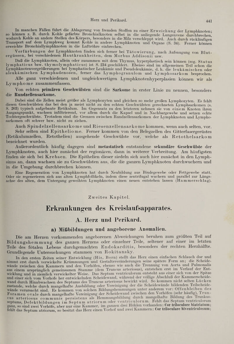 In manchen Fällen führt die Ablagerung von fremden Stoffen zu einer Erweichung der Lymphknoten; so können z. B. durch Kohle gefärbte Bronchialknoten selbst in die anliegende Lungenvene durchbrechen, wodurch Kohle an andere Stellen des Körpers, besonders in die Milz verschleppt wird. Auch durch rückläufigen Transport auf dem Lymphweg kommt Kohle in andere Lymphknoten und Organe (S. 34). Ferner können erweichte Bronchiallymphknoten in die Luftröhre einbrechen. Verfärbungen der Lymphknoten finden sich ferner bei Tätowierung, nach Aufsaugung von Blut¬ ergüssen, bei verschiedenen Hautkrankheiten, dem Morbus Addisonii usw. Daß die Lymphknoten, allein oder zusammen mit dem Thymus, hyperplastisch sein können (sog. Status lymphaticus bzw. thy moly mphaticus) ist S. 234 geschildert. Ebenso sind im allgemeinen Teil schon die Lymphknotenvergrößerungen bei lymphatischer Leukämie und Pseudoleukämie, d. h. die leukämischen oder aleukämischen Lymphadenosen, ferner das Lymphogranulom und Lymphosarkom besprochen. Alle ganz verschiedenen und ungleichwertigen Lymphknotenhyperplasien können wir als Lymphome zusammenfassen. Von echten primären Geschwülsten sind die Sarkome in erster Linie zu nennen, besonders die Rundzellensarkome. Dabei sind die Zellen meist größer als Lymphozyten und gleichen so mehr großen Lymphozyten. Es fehlt diesen Geschwülsten das bei den ja meist nicht zu den echten Geschwülsten gerechneten Lymphsarkomen (s. S. 203) typisch aufgebaute Retikulum. Im Gegensatz zu den letzteren nehmen sie von einem Knoten ihren Ausgangspunkt, wachsen infiltrierend, vor allem durch die Kapsel und in Nachbargewebe und setzen echte Tochtergeschwülste. Trotzdem sind die Grenzen zwischen Rundzellensarkomen der Lymphknoten und Lympho¬ sarkomen oft schwer bzw. nicht zu ziehen. Auch Spindelzellensarkome und Riesenzellensarkome kommen, wenn auch selten, vor. Sehr selten sind Epitheliome. Ferner kommen von den Belegzellen des Gitterfasergerüstes (Retikulumzellen, Retothelien) ausgehende Geschwülste vor, welche als Retothelsarkom bezeichnet wurden. Außerordentlich häufig dagegen sind metastatisch entstandene sekundäre Geschwülste der Lymphknoten, auch hier zunächst der regionären, dann in weiterer Verbreitung. Am häufigsten finden sie sich bei Krebsen. Die Epithelien dieser siedeln sich auch hier zunächst in den Lymph- sinus an, dann wachsen sie zu Geschwülsten aus, die die ganzen Lymphknoten durchwuchern und in die Umgebung durchbrechen können. Eine Regeneration von Lymphknoten hat durch Neubildung aus Bindegewebe oder Fettgewebe statt. Oder sie regenerieren sich aus alten Lymphfollikeln, indem diese zentrifugal wuchern und parallel zur Längs¬ achse des alten, dem Untergang geweihten Lymphknoten einen neuen entstehen lassen (Hammersclilag). Zweites Kapitel. Erkrankungen des Kreislaufsapparates. A. Herz und Perikard, a) Mißbildungen und angeborene Anomalien. Die am Herzen vorkommenden angeborenen Abweichungen beruhen zum größten Teil auf Bildungshemmung des ganzen Herzens oder einzelner Teile, seltener auf einer im letzten Teile des fötalen Lebens durchgemachten Endokarditis, besonders der rechten Herzhälfte. Grundlegende Untersuchungen stammen von Rokitansky. In den ersten Zeiten seiner Entwicklung (His, Born) stellt das Herz einen einfachen Schlauch dar und nimmt erst durch verwickelte Krümmungen und GestaltsVeränderungen seine spätere Form an; die Scheide¬ wände zwischen den Kammern und den Vorhöfen, ebenso wie auch die Trennung von Aorta und Pulmonalis aus einem ursprünglich gemeinsamen Stamme (dem Truncus arteriosus), entstehen erst im \ erlauf dei Ent¬ wicklung und in ziemlich verwickelter Weise. Das Septum ventriculorum entsteht aus einer sichjx on dei Spitze und einer sich vom Vorhofe her entwickelnden Scheidewand, während der völlige Abschluß der Kammerscheide- wand durch Hinabwachsen des Septums des Truncus arteriosus bewirkt wird. So kommen nicht selten Lücken zustande, welche durch mangelhafte Ausbildung oder \ ereinigung der die Scheidewände bildenden Teilscheide¬ wände verursacht sind. Es kommen von solchen Bildungshemmungen unter anderem vor. Offenbleiben des Fora men ovale durch mangelhafte Vereinigung der Scheidewand zwischen den Vorhöfen (sehr häufig), Trun¬ cus arteriosus communis persistens als Hemmungsbildung durch mangelhafte Bildung des Trunkus- septums, Defekt bi ld ungen im Septum atriorum oder ventriculorum. Fehlt das Septum ventrrcu otum ganz, so sind zwei Vorhöfe, aber nur eine Kammer, im ganzen drei Höhlen vorhanden: < oi tiiloculoie biatiidtum, fehlt das Septum atriorum, so besitzt das Herz einen Vorhof und zwei Kammern: Cor tnloculare biventriculosum;