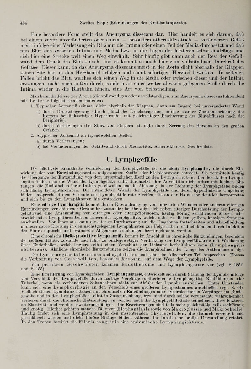 Eine besondere Form stellt das Aneurysma dissecans dar. Hier handelt es sich darum, daß bei einem zuvor unveränderten oder einem — besonders atherosklerotisch — veränderten Gefäß meist infolge einer Verletzung ein Riß nur die Intima oder einen Teil der Media durchsetzt und daß nun Blut sich zwischen Intima und Media bzw. in die Lagen der letzteren selbst eindrängt und sich hier eine Strecke weit einen Weg einwühlt. Sehr häufig gibt dann auch der Rest der Gefäß¬ wand dem Druck des Blutes nach, und es kommt so auch hier zum vollständigen Durchriß des Gefäßes. Dieser kann, da das Aneurysma dissecans meist in der Aorta dicht oberhalb der Klappen seinen Sitz hat, in den Herzbeutel erfolgen und somit sofortigen Herztod bewirken. In seltenen Fällen bricht das Blut, welches sich seinen Weg in die Media oder zwischen dieser und der Intima erzwungen, nicht nach außen durch, sondern an einer weiter abwärts gelegenen Stelle durch die Intima wieder in die Blutbahn hinein, eine Art von Selbstheilung. Man kann die Risse der Aorta (die vollständigen oder unvollständigen, zum Aneurysma dissecans führenden) mit Letterer folgendermaßen einteilen: 1. Typischer Aortenriß (einmal dicht oberhalb der Klappen, dann am Bogen) bei unveränderter Wand a) durch Drucksteigerung (durch plötzliche Drucksteigerung infolge starker Zusammenziehung des Herzens bei linksseitiger Hypertrophie mit gleichzeitiger Erschwerung des Blutabflusses nach der Peripherie); b) durch Verletzungen (bei Sturz von Fliegern od. dgl.) durch Zerrung des Herzens an den großen Gefäßen. 2. Atypischer Aortenriß an irgendwelchen Stellen a) durch Verletzungen; b) bei Veränderungen der Gefäßwand durch Mesaortitis, Atherosklerose, Geschwülste. C. Lymphgefäße. Die häufigste krankhafte Veränderung der Lymphgefäße ist die akute Lymphangitis, die durch Ein¬ wirkung der von Entzündungsherden aufgesaugten Stoffe oder Kleinlebewesen entsteht. Sie vermittelt häufig die Übergänge der Entzündung von dem ursprünglichen Herd zu den Lymphknoten. Bei der akuten Lymph¬ angitis findet man die Wand der Lymphgefäße zellig durchsetzt, ihre Ädventitia nicht selten mit kleinen Blu¬ tungen, die Endothelien ihrer Intima geschwollen und in Ablösung; in der Lichtung der Lymphgefäße bilden sich häufig Lymphthromben. Die entzündeten Wände der Lymphgefäße und deren hyperämische Umgebung bilden entsprechend dem Verlaufe der Lymphgefäße rote Streifen, die an der Haut sehr deutlich hervortreten und sich bis zu den Lymphknoten hin erstrecken. Eine eiterige Lymphangitis kommt durch Eiteraufsaugung von infizierten Wunden oder anderen eiterigen Entzündungen verschiedener Organe her zustande; bei ihr zeigt sich neben eiteriger Durchsetzung der Lymph¬ gefäßwand eine Ansammlung von eiterigen oder eiterig-fibrinösen, häufig körnig zerfallenden Massen oder erweichenden Lymphthromben im Innern der Lymphgefäße, welche dabei zu dicken, gelben, knotigen Strängen anschwellen. Von ihnen aus kann die eiterige Durchsetzung auf die Umgebung fortschreiten und Abszeßbildung in dieser sowie Eiterung in den nächstgelegenen Lymphknoten zur Folge haben; endlich können durch Infektion des Blutes septische und pyämische Allgemeinerkrankungen hervorgebracht werden. Eine chronische fibrös-produktive Lymphangitis kommt im Anschluß an chronische Entzündungen, besonders der serösen Häute, zustande und führt zu bindegewebiger Verdickung der Lymphgefäßwände mit Wucherung ihrer Endothelien, welch letztere selbst einen Verschluß der Lichtung herbeiführen kann (Lymphangitis obliterans). Ähnliche chronische Entzündungen zeigen die Lymphbahnen der Lunge bei Anthrakose u. dgl. Die Lymphangitis tuberculosa und syphilitica sind schon im Allgemeinen Teil besprochen. Ebenso die Verbreitung von Geschwülsten, besonders Krebsen, auf dem Wege der Lymphgefäße. Von primären Geschwülsten kommen Endotheliome und Lymphangiome vor (vgl. S. 185f. und S. 155). Eine Erweiterung von Lymphgefäßen, Lymphangiektasie, entwickelt sich durch Stauung der Lymphe infolge von Verschluß der Lymphgefäße durch narbige Vorgänge (obliterierende Lymphangitis), Neubildungen oder Tuberkel, wenn die vorhandenen Seitenbahnen nicht zur Abfuhr der Lymphe ausreichen. Unter Umständen kann sich eine Lymphorrhagie an den Verschluß eines größeren Lymphstammes anschließen (vgl. S. 44). Vielfach stehen Lymphangiektasien mit chronischen Entzündungen oder hyperplastischen Vorgängen im Binde¬ gewebe und in den Lymphgefäßen selbst in Zusammenhang, bzw. sind durch solche verursacht; wahrscheinlich verlieren durch die chronische Entzündung, an welcher auch die Lymphgefäßwände teilnehmen, diese letzteren an Elastizität und werden erweiterungsfähiger. Die Erweiterungen sind teils mehr gleichmäßig, teils sackförmig und knotig. Hierher gehören manche Fälle von Elephantiasis sowie von Makroglossie und Makrocheilie. Häufig findet sich eine Lymphstauung in den mesenterialen Chylusgefäßen, die dadurch erweitert und geschlängelt werden und dicke fibröse Stränge bilden, während ihr Inhalt eine breiige Umwandlung erfährt. In den Tropen bewirkt die Filaria sanguinis eine endemische Lymphangiektasie.