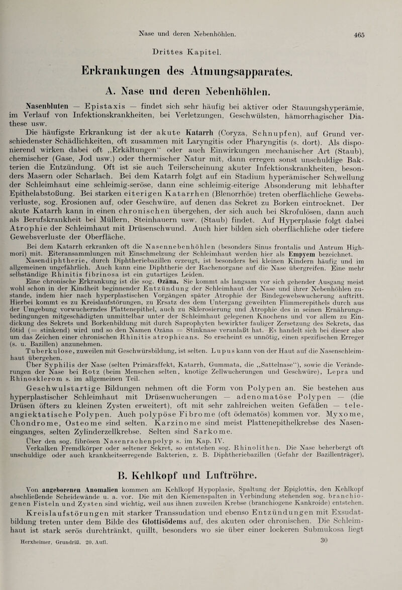 Drittes Kapitel. Erkrankungen des Atmungsapparates. A. Nase und deren Nebenhöhlen. Nasenbluten — Epistaxis — findet sich sehr häufig bei aktiver oder Stauungshyperämie, im Verlauf von Infektionskrankheiten, bei Verletzungen, Geschwülsten, hämorrhagischer Dia- these usw. Die häufigste Erkrankung ist der akute Katarrh (Coryza, Schnupfen), auf Grund ver¬ schiedenster Schädlichkeiten, oft zusammen mit Laryngitis oder Pharyngitis (s. dort). Als dispo¬ nierend wirken dabei oft ,,Erkältungen“ oder auch Einwirkungen mechanischer Art (Staub), chemischer (Gase, Jod usw.) oder thermischer Natur mit, dann erregen sonst unschuldige Bak¬ terien die Entzündung. Oft ist sie auch Teilerscheinung akuter Infektionskrankheiten, beson¬ ders Masern oder Scharlach. Bei dem Katarrh folgt auf ein Stadium hyperämischer Schwellung der Schleimhaut eine schleimig-seröse, dann eine schleimig-eiterige Absonderung mit lebhafter Epithelabstoßung. Bei starken eiterigen Katarrhen (Blenorrhöe) treten oberflächliche Gewebs- verluste, sog. Erosionen auf, oder Geschwüre, auf denen das Sekret zu Borken eintrocknet. Der akute Katarrh kann in einen chronischen übergehen, der sich auch bei Skrofulösen, dann auch als Berufskrankheit bei Müllern, Steinhauern usw. (Staub) findet. Auf Hyperplasie folgt dabei Atrophie der Schleimhaut mit Drüsenschwund. Auch hier bilden sich oberflächliche oder tiefere Ge web s Verluste der Oberfläche. Bei dem Katarrh erkranken oft die Nasennebenhöhlen (besonders Sinus frontalis und Antrum High- mori) mit. Eiteransammlungen mit Einschmelzung der Schleimhaut werden hier als Empyem bezeichnet. Nasendiphtherie, durch Diphtheriebazillen erzeugt, ist besonders bei kleinen Kindern häufig und im allgemeinen ungefährlich. Auch kann eine Diphtherie der Rachenorgane auf die Nase übergreifen. Eine mehr selbständige Rhinitis fibrinosa ist ein gutartiges Leiden. Eine chronische Erkrankung ist die sog. Ozäna. Sie kommt als langsam vor sich gehender Ausgang meist wohl schon in der Kindheit beginnender Entzündung der Schleimhaut der Nase und ihrer Nebenhöhlen zu¬ stande, indem hier nach hyperplastischen Vorgängen später Atrophie der Bindegewebswucherung auftritt. Hierbei kommt es zu Kreislaufstörungen, zu Ersatz des dem Untergang geweihten Flimmerepithels durch aus der Umgebung vorwucherndes Plattenepithel, auch zu Sklerosierung und Atrophie des in seinen Ernährungs¬ bedingungen mitgeschädigten unmittelbar unter der Schleimhaut gelegenen Knochens und vor allem zu Ein¬ dickung des Sekrets und Borkenbildung mit durch Saprophyten bewirkter fauliger Zersetzung des Sekrets, das fötid (= stinkend) wird und so den Namen Ozäna = Stinknase veranlaßt hat. Es handelt sich bei dieser also um das Zeichen einer chronischen Rhinitis atrophicans. So erscheint es unnötig, einen spezifischen Erreger (s. u. Bazillen) anzunehmen. Tuberkulose, zuweilen mit Geschwürsbildung, ist selten. Lupus kann von der Haut auf die Nasenschleim¬ haut übergehen. Über Syphilis der Nase (selten Primäraffekt, Katarrh, Gummata, die ,,Sattelnase“), sowie die Verände¬ rungen der Nase bei Rotz (beim Menschen selten, knotige Zellwucherungen und Geschwüre), Lepra und Rhinosklerom s. im allgemeinen Teil. Geschwulstartige Bildungen nehmen oft die Form von Polypen an. Sie bestehen aus hyperplastischer Schleimhaut mit Drüsenwucherungen — adenomatöse Polypen — (die Drüsen öfters zu kleinen Zysten erweitert), oft mit sehr zahlreichen weiten Gefäßen — tele- angiektatische Polypen. Auch polypöse Fibrome (oft ödematös) kommen vor. Myxome, Chondrome, Osteome sind selten. Karzinome sind meist Plattenepithelkrebse des Nasen¬ einganges, selten Zylinderzellkrebse. Selten sind Sarkome. Über den sog. fibrösen Nasenrachenpolyp s. im Kap. IV. Verkalken Fremdkörper oder seltener Sekret, so entstehen sog. Rhinolithen. Die Nase beherbergt oft unschuldige oder auch krankheitserregende Bakterien, z. B. Diphtheriebazillen (Gefahr der Bazillenträger). B. Kehlkopf und Luftröhre. Von angeborenen Anomalien kommen am Kehlkopf Hypoplasie, Spaltung der Epiglottis, den Kehlkopf abschließende Scheidewände u. a. vor. Die mit den Kiemenspalten in Verbindung stehenden sog. branchio- genen Fisteln und Zysten sind wichtig, weil aus ihnen zuweilen Krebse (branchiogene Kankroide) entstehen. Kreislaufstörungen mit starker Transsudation und ebenso Entzündungen mit Exsudat¬ bildung treten unter dem Bilde des Glottisödems auf, des akuten oder chronischen. Die Schleim¬ haut ist stark serös durchtränkt, quillt, besonders wo sie über einer lockeren Submukosa liegt 30 Herxheimer, Grundriß. 20. Aufl.