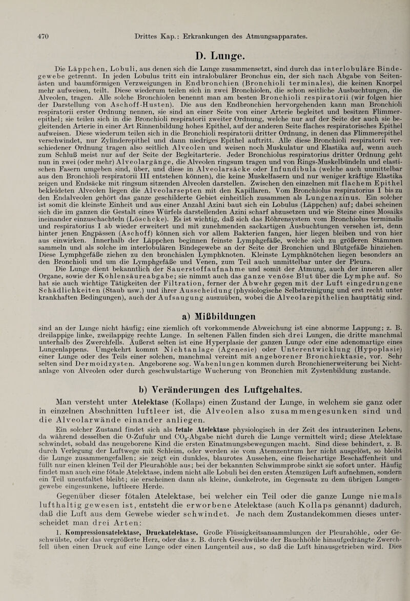 D. Lunge. Die Läppchen, Lobuli, aus denen sich die Lunge zusammensetzt, sind durch das interlobuläre Binde¬ gewebe getrennt. In jeden Lobulus tritt ein intralobulärer Bronchus ein, der sich nach Abgabe von Seiten¬ ästen und baumförmigen Verzweigungen in Endbronchien (Bronchioli terminales), die keinen Knorpel mehr aufwreisen, teilt. Diese wiederum teilen sich in zwei Bronchiolen, die schon seitliche Ausbuchtungen, die Alveolen, tragen. Alle solche Bronchiolen benennt man am besten Bronchioli respiratorii (wir folgen hier der Darstellung von Aschoff-Husten). Die aus den Endbronchien hervorgehenden kann man Bronchioli respiratorii erster Ordnung nennen, sie sind an einer Seite von einer Arterie begleitet und besitzen Flimmer¬ epithel; sie teilen sich in die Bronchioli respiratorii zweiter Ordnung, welche nur auf der Seite der auch sie be¬ gleitenden Arterie in einer Art Rinnenbildung hohes Epithel, auf der anderen Seite flaches respiratorisches Epithel aufweisen. Diese wiederum teilen sich in die Bronchioli respiratorii dritter Ordnung, in denen das Flimmerepithel verschwindet, nur Zylinderepithel und dann niedriges Epithel auftritt. Alle diese Bronchioli respiratorii ver¬ schiedener Ordnung tragen also seitlich Alveolen und weisen noch Muskulatur und Elastika auf, wenn auch zum Schluß meist nur auf der Seite der Begleitarterie. Jeder Bronchiolus respiratorius dritter Ordnung geht nun in zwrei (oder mehr) Alveolargänge, die Alveolen ringsum tragen und von Rings-Muskelbündeln und elasti¬ schen Fasern umgeben sind, über, und diese in Alveolarsäcke oder Infundibula (welche auch unmittelbar aus den Bronchioli respiratorii III entstehen können), die keine Muskelfasern und nur weniger kräftige Elastika zeigen und Endsäcke mit ringsum sitzenden Alveolen darstellen. Zwischen den einzelnen mit flachem Epithel bekleideten Alveolen liegen die Alveolarsepten mit den Kapillaren. Vom Bronchiolus respiratorius I bis zu den Endalveolen gehört das ganze geschilderte Gebiet einheitlich zusammen als Lungenazinus. Ein solcher ist somit die kleinste Einheit und aus einer Anzahl Azini baut sich ein Lobulus (Läppchen) auf; dabei scheinen sich die im ganzen die Gestalt eines Würfels darstellenden Azini scharf abzusetzen und wie Steine eines Mosaiks ineinander einzuschachteln (Löschcke). Es ist wichtig, daß sich das Röhrensystem vom Bronchiolus terminalis und respiratorius I ab wieder erweitert und mit zunehmenden sackartigen Ausbuchtungen versehen ist, denn hinter jenen Engpässen (Aschoff) können sich vor allem Bakterien fangen, hier liegen bleiben und von hier aus einwirken. Innerhalb der Läppchen beginnen feinste Lymphgefäße, welche sich zu größeren Stämmen sammeln und als solche im interlobulären Bindegewebe an der Seite der Bronchien und Blutgefäße hinziehen. Diese Lymphgefäße ziehen zu den bronchialen Lymphknoten. Kleinste Lymphknötchen liegen besonders an den Bronchioli und um die Lymphgefäße und Venen, zum Teil auch unmittelbar unter der Pleura. Die Lunge dient bekanntlich der Sauerstoffaufnahme und somit der Atmung, auch der inneren aller Organe, sowie der Kohlensäureabgabe; sie nimmt auch das ganze venöse Blut über die Lymphe auf. So hat sie auch wichtige Tätigkeiten der Filtration, ferner der Abwehr gegen mit der Luft eingedrungene Schädlichkeiten (Staub usw.) und ihrer Ausscheidung (physiologische Selbstreinigung und erst recht unter krankhaften Bedingungen), auch der Aufsaugung auszuüben, wobei die Alveolarepithelien haupttätig sind. a) Mißbildungen sind an der Lunge nicht häufig; eine ziemlich oft vorkommende Abweichung ist eine abnorme Lappung; z. B. dreilappige linke, zweilappige rechte Lunge. In seltenen Fällen finden sich drei Lungen, die dritte manchmal unterhalb des Zwerchfells. Äußerst selten ist eine Hyperplasie der ganzen Lunge oder eine adenomartige eines Lungenlappens. Umgekehrt kommt Nichtanlage (Agenesie) oder Unterentwicklung (Hypoplasie) einer Lunge oder des Teils einer solchen, manchmal vereint mit angeborener Bronchiektasie, vor. Sehr selten sind Dermoidzysten. Angeborene sog. Wabenlungen kommen durch Bronchienerweiterung bei Nicht¬ anlage von Alveolen oder durch geschwulstartige Wucherung von Bronchien mit Zystenbildung zustande. b) Veränderungen des Luftgehaltes. Man versteht unter Atelektase (Kollaps) einen Zustand der Lunge, in welchem sie ganz oder in einzelnen Abschnitten luftleer ist, die Alveolen also zusammengesunken sind und die Alveolarwände einander anliegen. Ein solcher Zustand findet sich als fetale Atelektase physiologisch in der Zeit des intrauterinen Lebens, da während desselben die O-Zufuhr und C02-Abgabe nicht durch die Lunge vermittelt wird; diese Atelektase schwindet, sobald das neugeborene Kind die ersten Einatmungsbewegungen macht. Sind diese behindert, z. B. durch Verlegung der Luftwege mit Schleim, oder werden sie vom Atemzentrum her nicht ausgelöst, so bleibt die Lunge zusammengefallen; sie zeigt ein dunkles, blaurotes Aussehen, eine fleischartige Beschaffenheit und füllt nur einen kleinen Teil der Pleurahöhle aus; bei der bekannten Schwimmprobe sinkt sie sofort unter. Häufig findet man auch eine fötale Atelektase, indem nicht alle Lobuli bei den ersten Atemzügen Luft aufnehmen, sondern ein Teil unentfaltet bleibt; sie erscheinen dann als kleine, dunkelrote, im Gegensatz zu dem übrigen Lungen¬ gewebe eingesunkene, luftleere Herde. Gegenüber dieser fötalen Atelektase, bei welcher ein Teil oder die ganze Lunge niemals lufthaltig gewesen ist, entsteht die erworbene Atelektase (auch Kollaps genannt) dadurch, daß die Luft aus dem Gewebe wieder schwindet. Je nach dem Zustandekommen dieses unter¬ scheidet man drei Arten: 1. Kompressionsatelektase, Druckatelektase. Große Flüssigkeitsansammlungen der Pleurahöhle, oder Ge¬ schwülste, oder das vergrößerte Herz, oder das z. B. durch Geschwülste der Bauchhöhle hinaufgedrängte Zwerch¬ fell üben einen Druck auf eine Lunge oder einen Lungenteil aus, so daß die Luft hinausgetrieben wird. Dies